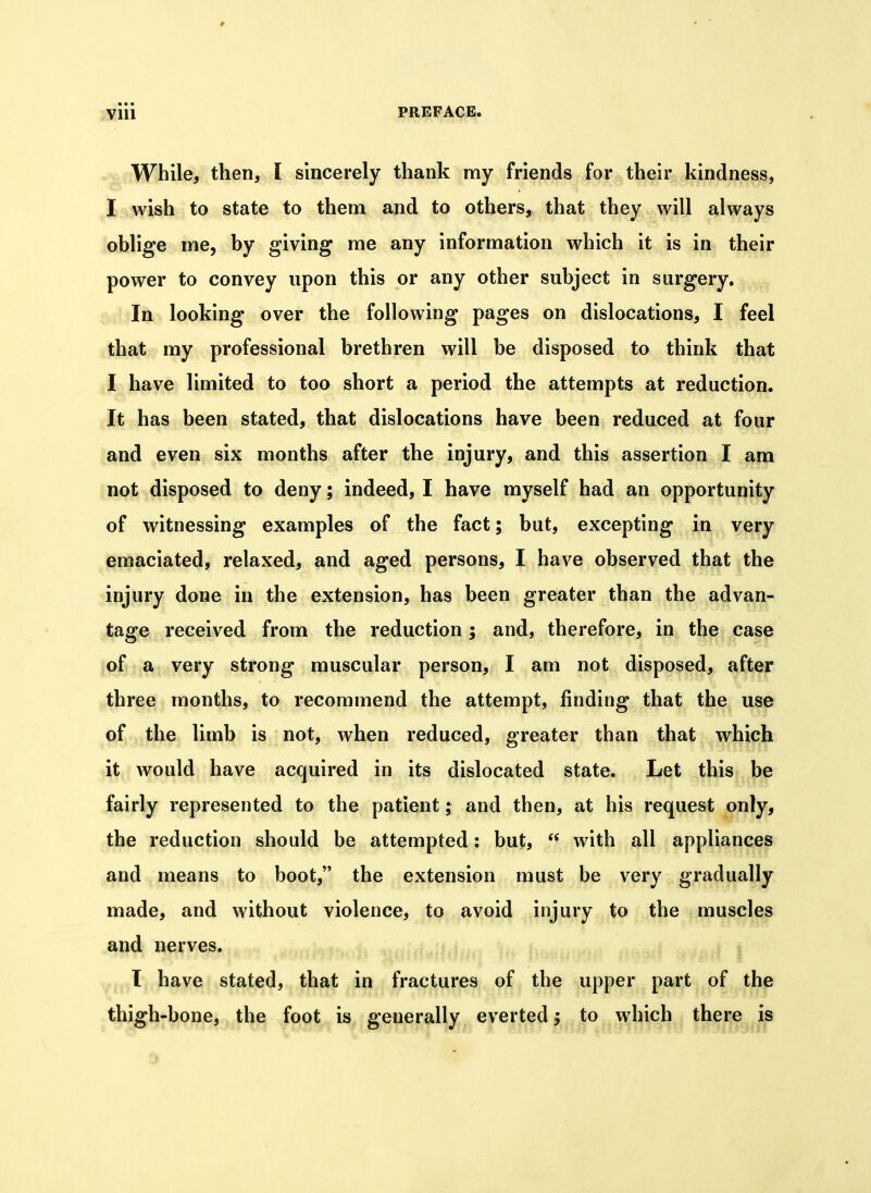 While, then, I sincerely thank my friends for their kindness, . Jgij^vish to state to them and to others, that they will always oblige me, by giving me any information which it is in their power to convey upon this or any other subject in surgery. ^ In looking over the following pages on dislocations, I feel that my professional brethren will be disposed to think that I have limited to too short a period the attempts at reduction. It has been stated, that dislocations have been reduced at four and even six months after the injury, and this assertion I am not disposed to deny; indeed, I have myself had an opportunity of witnessing examples of the fact; but, excepting in very emaciated, relaxed, and aged persons, I have observed that the injury done in the extension, has been greater than the advan- tage received from the reduction; and, therefore, in tb^ ^case of a very strong muscular person, I am not disposed, after three months, to recommend the attempt, finding that the use of the limb is not, when reduced, greater than that which it would have acquired in its dislocated state. Let this be fairly represented to the patient; and then, at his request only, the reduction should be attempted; but,  with all appliances and means to boot, the extension must be very gradually made, and without violence, to avoid injury to the muscles and nerves. I have stated, that in fractures of the upper part of the thigh-bone, the foot is generally everted; to which there is J