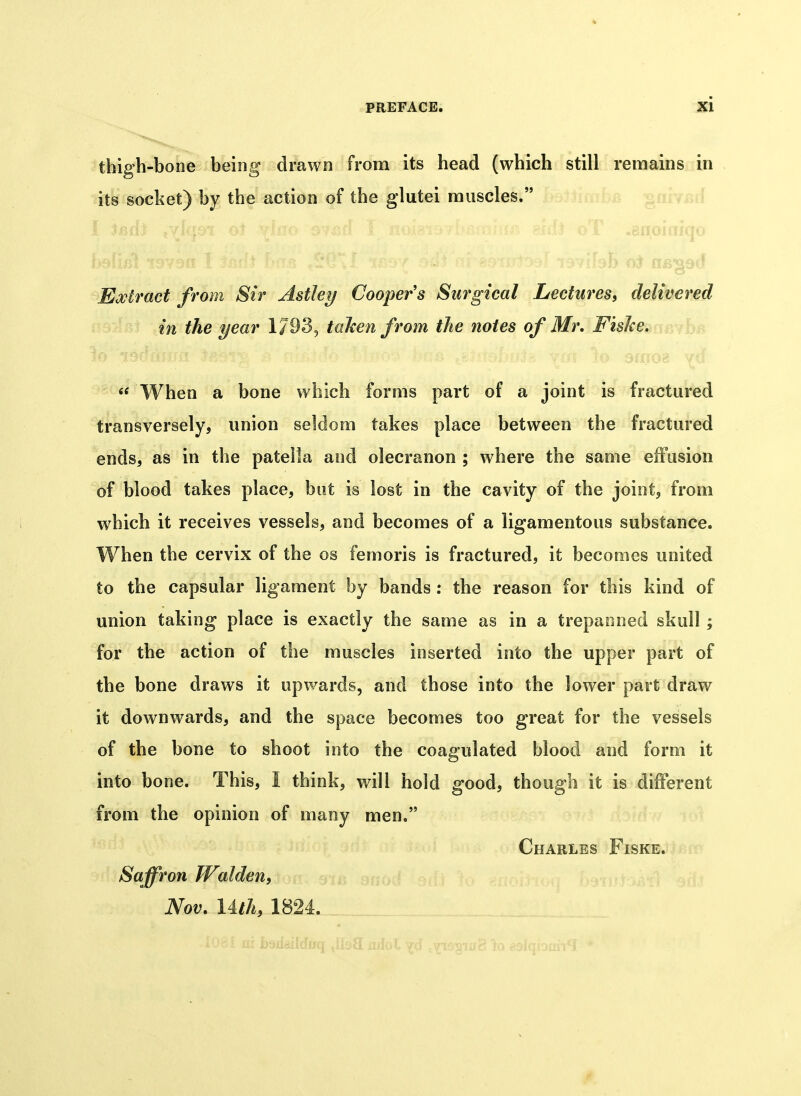 * PREFACE. XI thigh-bone being drawn from its head (which still remains in its socket) by the action of the glutei muscles. I. .?.o.a: anpiaiqo Extract from Sir Astley Coopers Surgical Lectures^ delivered in the year 1/93, tahen from the notes of Mr. FisJce. « When a bone which forms part of a joint is fractured transversely, union seldom takes place between the fractured ends, as in the patella and olecranon ; where the same eifusion of blood takes place, but is lost in the cavity of the joint, from which it receives vessels, and becomes of a ligamentous substance. When the cervix of the os femoris is fractured, it becomes united to the capsular ligament by bands : the reason for this kind of union taking place is exactly the same as in a trepanned skull; for the action of the muscles inserted into the upper part of the bone draws it upwards, and those into the lower part draw it downwards, and the space becomes too great for the vessels of the bone to shoot into the coagulated blood and form it into bone. This, I think, will hold good, though it is different from the opinion of many men, Charles Fiske. Saffron Walden, Nov. Uth, 1824.