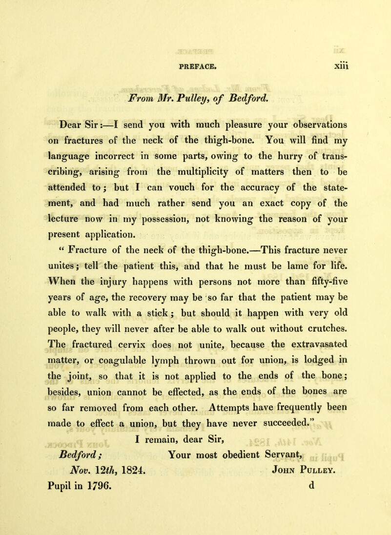 • • • From Mr. Pulleyy of Bedford, Dear Sir:—I send you with much pleasure your observations on fractures of the neck of the thigh-bone. You will find my language incorrect in some parts, owing to the hurry of trans- cribing, arising from the multiplicity of matters then to be attended to; but I can vouch for the accuracy of the state- ment, and had much rather send you an exact copy of the lecture now in my possession, not knowing the reason of your present application.  Fracture of the neck of the thigh-bone.—This fracture never unites; tell the patient this, and that he must be lame for life. When the injury happens with persons not more than fifty-five years of age, the recovery may be so far that the patient may be able to walk with a stick; but should it happen with very old people, they will never after be able to walk out without crutches. The fractured cervix does not unite, because the extravasated matter, or coagulable lymph thrown out for union, is lodged in the joint, so that it is not applied to the ends of the bone; besides, union cannot be effected, as the ends of the bones are so far removed from each other. Attempts have frequently been made to effect a union, but they have never succeeded. I remain, dear Sir, Bedford; Your most obedient Servant, Nov, \2thy 1824. John Pulley. Pupil in 1796. d