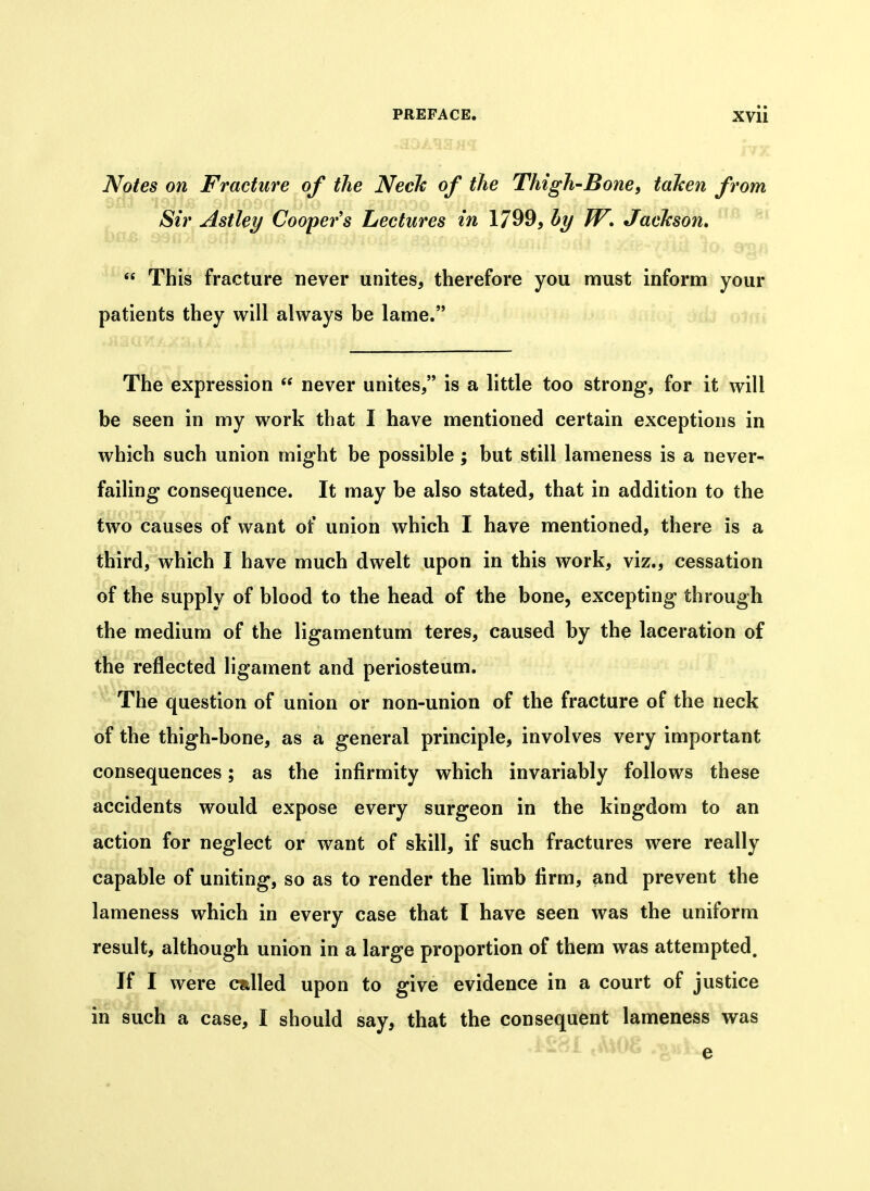 Notes on Fracture of the Neck of the Thigh-BonC) taken from Sir Astley Cooper's Lectures in 1799, by W, Jackson. '  This fracture never unites, therefore you must inform your patients they will always be lame. The expression  never unites, is a little too strong, for it will be seen in my work that I have mentioned certain exceptions in which such union might be possible; but still lameness is a never- failing consequence. It may be also stated, that in addition to the two causes of want of union which I have mentioned, there is a third, which I have much dwelt upon in this work, viz., cessation of the supply of blood to the head of the bone, excepting through the medium of the ligamentum teres, caused by the laceration of the reflected ligament and periosteum. ' ' The question of union or non-union of the fracture of the neck of the thigh-bone, as a general principle, involves very important consequences; as the infirmity which invariably follows these accidents would expose every surgeon in the kingdom to an action for neglect or want of skill, if such fractures were really capable of uniting, so as to render the limb firm, and prevent the lameness which in every case that I have seen was the uniform result, although union in a large proportion of them was attempted. If I were called upon to give evidence in a court of justice in such a case, I should say, that the consequent lameness was e