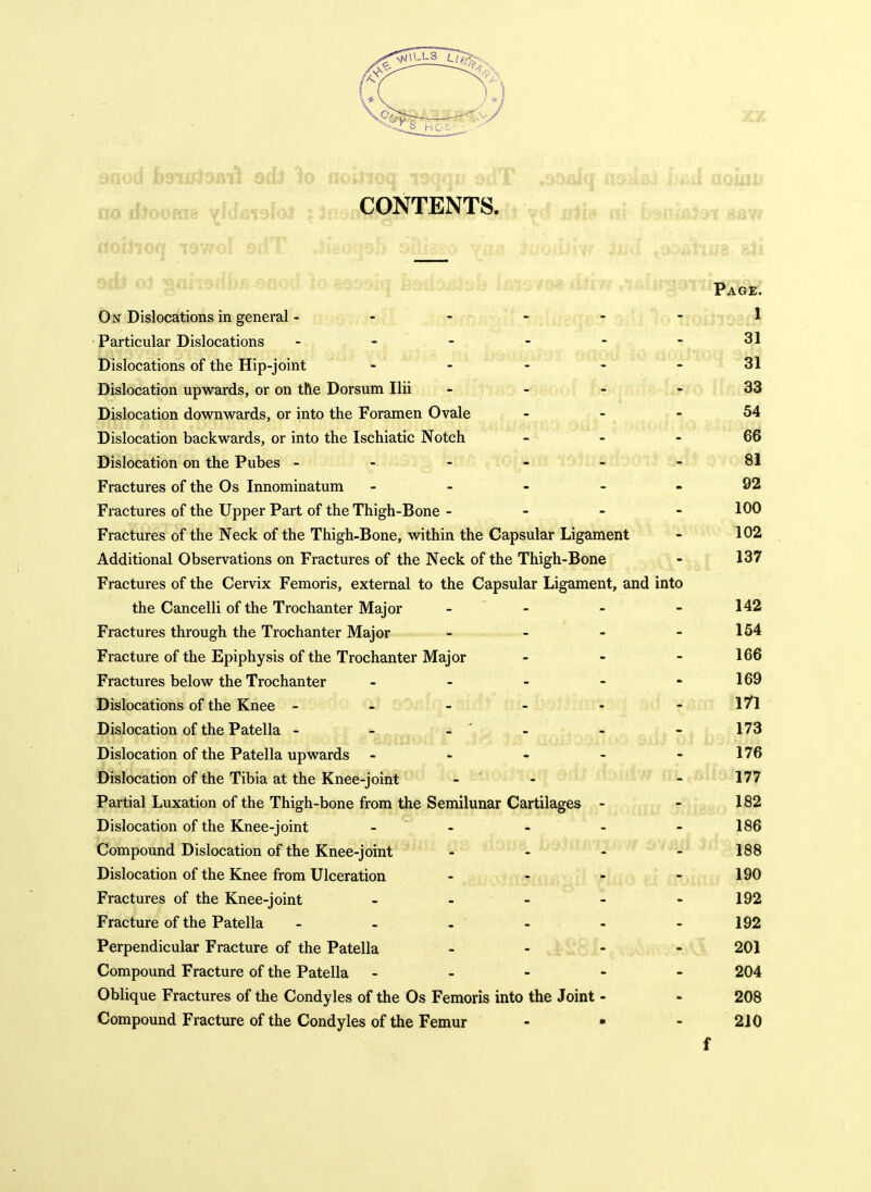 i.^uu.^c . . CONTENTS. . Page. On Dislocations in general - - . .. - - 1 Particular Dislocations - - - - - - 31 Dislocations of the Hip-joint ----- 31 Dislocation upwards, or on the Dorsum Ilii - - - - 33 Dislocation downwards, or into the Foramen Ovale - - - 54 Dislocation backwards, or into the Ischiatic Notch « - - 6^ Dislocation on the Pubes - - - - _ - 81 Fractures of the Os Innominatum ----- 92 Fractures of the Upper Part of the Thigh-Bone - - - - 100 Fractures of the Neck of the Thigh-Bone, within the Capsular Ligament - 102 Additional Observations on Fractures of the Neck of the Thigh-Bone - 137 Fractures of the Cervix Femoris, external to the Capsular Ligament, and into the Cancelli of the Trochanter Major - - - - 142 Fractures through the Trochanter Major - - - - 154 Fracture of the Epiphysis of the Trochanter Major - - - 166 Fractures below the Trochanter - - - - ••169 Dislocations of the Knee - - - - - - 1''^ Dislocation of the Patella - - -' - - -173 Dislocation of the Patella upwards - - * - - 176 Dislocation of the Tibia at the Knee-joint -  - /rilL,6i 177 Partial Luxation of the Thigh-bone from the Semilunar Cartilages - - 182 Dislocation of the Knee-joint - - - - - 186 Compound Dislocation of the Knee-joint - ^ - - 188 Dislocation of the Knee from Ulceration - - - - 190 Fractures of the Knee-joint - - - - - 192 Fracture of the Patella - - - _ - - 192 Perpendicular Fracture of the Patella - - - - 201 Compound Fracture of the Patella ----- 204 Oblique Fractures of the Condyles of the Os Femoris into the Joint - * 208 Compound Fracture of the Condyles of tiie Femur - • - 210 f