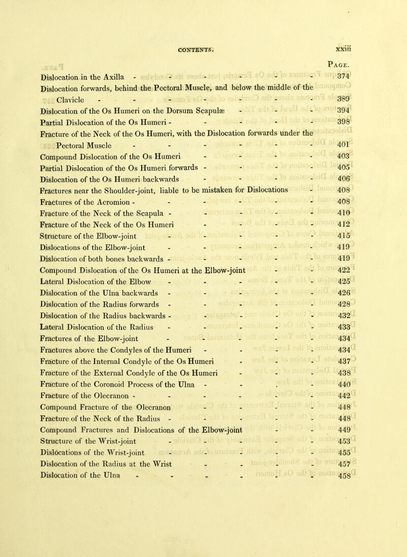 P AGE. Dislocation in the Axilla - - s^oQii^ja^j. ^-■■uo^-^ ^ V- ■ 374 Dislocation forwards, behind the Pectoral Muscle, and below the middle of the Clavicle 389 Dislocation of the Os Humeri on the Dorsum Scapulae 394 Partial Dislocation of the Os Humeri - - - - 398 Fracture of the Neck of the Os Humeri, with the Dislocation forwards under the Pectoral Muscle - - - - - 401 Compound Dislocation of the Os Humeri _ - - 403 Partial Dislocation of the Os Humeri forwards - - - 405 Dislocation of the Os Humeri backwards - 406 Fractures near the Shoulder-joint, liable to be mistaken for Dislocations _ 408 Fractures of the Acromion - • 408 Fracture of the Neck of the Scapula - - - - _ 410 Fracture of the Neck of the Os Humeri . . - 412 Structure of the Elbow-joint - _ 415 Dislocations of the Elbow-joint _ - - - _ 419 Dislocation of both bones backwards - - 419 Compound Dislocation of the Os Humeri at the Elbow-joint 422 Lateral Dislocation of the Elbow _ - „ ^ 425 Dislocation of the Ulna backwards - - - _ 426 Dislocation of the Radius forwards - - , - _ 428 Dislocation of the Radius backwards - - - - 432 Lateral Dislocation of the Radius - - , - 433 Fractures of the Elbow-joint - - 434 Fractures above the Condyles of the Humeri - - - 434 Fracture of the Internal Condyle of the Os Humeri 437 Fracture of the External Condyle of the Os Humeri 438 Fracture of the Coronoid Process of the Ulna 440 Fracture of the Olecranon - - - t 442 Compound Fracture of the Olecranon - - 448 Fracture of the Neck of the Radius - - - - 448 Compound Fractures and Dislocations of the Elbow-joint 449 Structure of the Wrist-joint _ _ _ . 453 Dislocations of the Wrist-joint . _ _ - 455 Dislocation of the Radius at the Wrist _ _ _ 457 Dislocation of the Ulna - - _ _ - 458