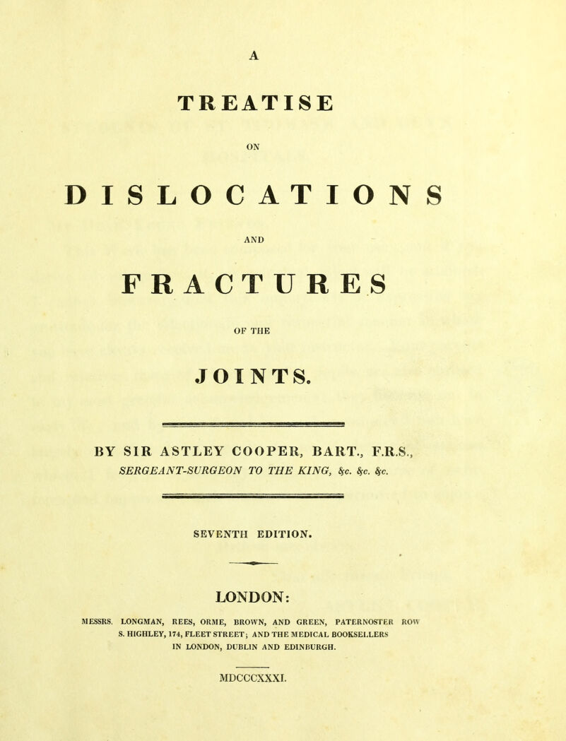 A TREATISE ON DISLOCATIONS AND FRACTURES OF THE JOINTS, BY SIR ASTLEY COOPER, BART., F.R.S., SERGEANT-SURGEON TO THE KING, 8fc. Sfc. Sfc. SEVENTH EDITION. LONDON: MESSRS. LONGMAN, REES, ORME, BROWN, AND GREEN, PATERNOSTER ROW S. HIGHLEY, 174, FLEET STREET; AND THE MEDICAL BOOKSELLERS IN LONDON, DUBLIN AND EDINBURGH. MDCCCXXXI.