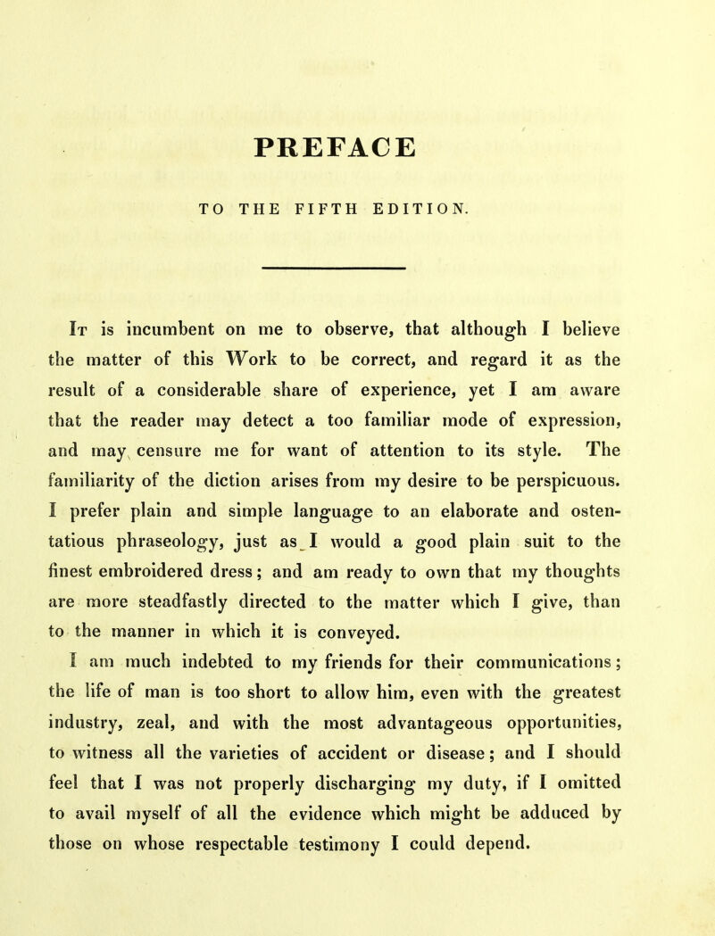 PREFACE TO THE FIFTH EDITION. It is incumbent on me to observe, that although I believe the matter of this Work to be correct, and regard it as the result of a considerable share of experience, yet I am aware that the reader may detect a too familiar mode of expression, and may censure me for want of attention to its style. The familiarity of the diction arises from my desire to be perspicuous. I prefer plain and simple language to an elaborate and osten- tatious phraseology, just as I would a good plain suit to the finest embroidered dress; and am ready to own that my thoughts are more steadfastly directed to the matter which I give, than to the manner in which it is conveyed. I am much indebted to my friends for their communications; the life of man is too short to allow him, even with the greatest industry, zeal, and with the most advantageous opportunities, to witness all the varieties of accident or disease; and I should feel that I was not properly discharging my duty, if I omitted to avail myself of all the evidence which might be adduced by those on whose respectable testimony I could depend.