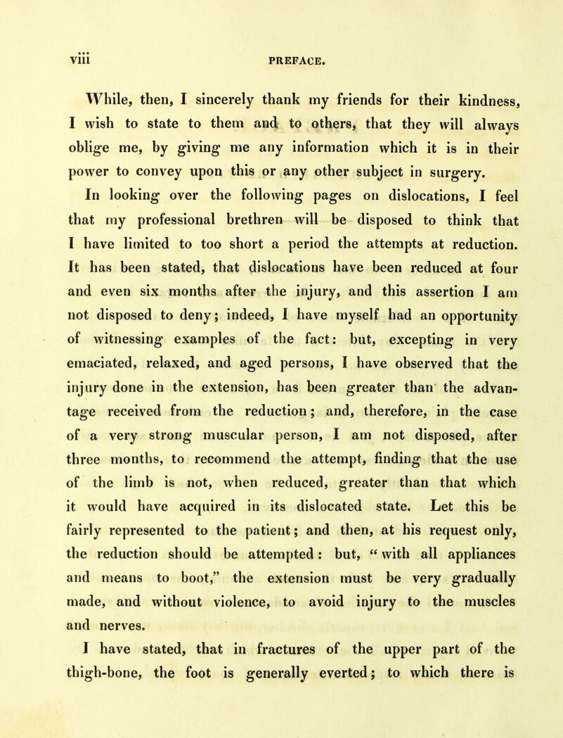 While, then, I sincerely thank my friends for their kindness, I wish to state to them and to others, that they will always oblige me, by giving me any information which it is in their power to convey upon this or any other subject in surgery. In looking over the following pages on dislocations, I feel that my professional brethren will be disposed to think that I have limited to too short a period the attempts at reduction. It has been stated, that dislocations have been reduced at four and even six months after the injury, and this assertion I am not disposed to deny; indeed, I have myself had an opportunity of witnessing examples of the fact: but, excepting in very emaciated, relaxed, and aged persons, I have observed that the injury done in the extension, has been greater than the advan- tage received from the reduction; and, therefore, in the case of a very strong muscular person, I am not disposed, after three months, to recommend the attempt, finding that the use of the limb is not, when reduced, greater than that which it would have acquired in its dislocated state. Let this be fairly represented to the patient; and then, at his request only, the reduction should be attempted: but,  with all appliances and means to boot, the extension must be very gradually made, and without violence, to avoid injury to the muscles and nerves. I have stated, that in fractures of the upper part of the thigh-bone, the foot is generally everted; to which there is