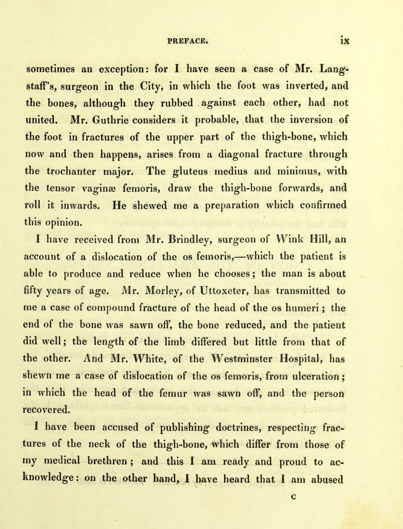 sometimes an exception: for I have seen a case of Mr. Lang- stafF's, surgeon in the City, in which the foot was inverted, and the hones, although they rubbed against each other, had not united. Mr. Guthrie considers it probable, that the inversion of the foot in fractures of the upper part of the thigh-bone, which now and then happens, arises from a diagonal fracture through the trochanter major. The gluteus medius and minimus, with the tensor vaginae femoris, draw the thigh-bone forwards, and roll it inwards. He shewed me a preparation which confirmed this opinion. I have received from Mr. Brindley, surgeon of Wink Hill, an account of a dislocation of the os femoris,—which the patient is able to produce and reduce when he chooses; the man is about fifty years of age. Mr. Morley, of Uttoxeter, has transmitted to me a case of compound fracture of the head of the os humeri; the end of the bone was sawn off, the bone reduced, and the patient did well; the length of the limb diflfered but little from that of the other. And Mr. White, of the Westminster Hospital, has shewn me a case of dislocation of the os femoris, from ulceration; in which the head of the femur was sawn off, and the person recovered- I have been accused of publishing doctrines, respecting frac- tures of the neck of the thigh-bone, which differ from those of my medical brethren ; and this I am ready and proud to ac- knowledge: an the other hand, I have heard that I am abused c