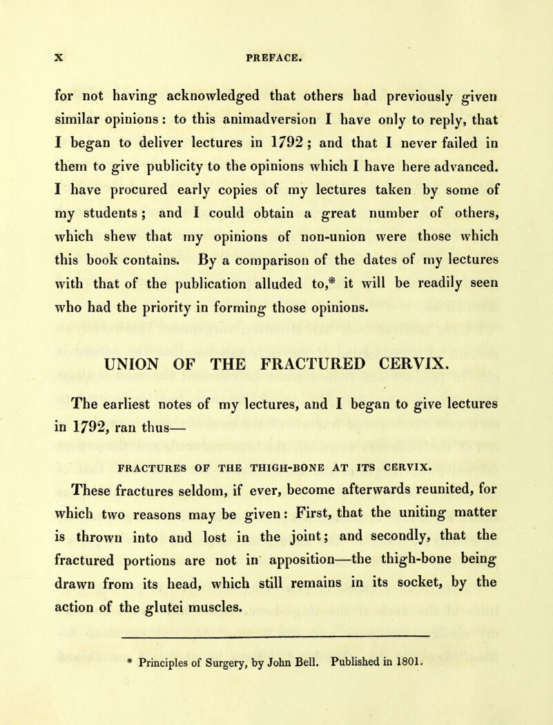for not having acknowledged that others had previously given similar opinions: to this animadversion I have only to reply, that I began to deliver lectures in 1792 ; and that I never failed in them to give publicity to the opinions which I have here advanced. I have procured early copies of my lectures taken by some of my students; and I could obtain a great number of others, which shew that my opinions of non-union were those which this book contains. By a comparison of the dates of my lectures with that of the publication alluded to,* it will be readily seen who had the priority in forming those opinions. UNION OF THE FRACTURED CERVIX. The earliest notes of my lectures, and I began to give lectures in 1792, ran thus— FRACTURES OF THE THIGH-BONE AT ITS CERVIX. These fractures seldom, if ever, become afterwards reunited, for which two reasons may be given: First, that the uniting matter is thrown into and lost in the joint; and secondly, that the fractured portions are not in apposition—the thigh-bone being drawn from its head, which still remains in its socket, by the action of the glutei muscles. * Principles of Surgery, by John Bell, Published in 1801.