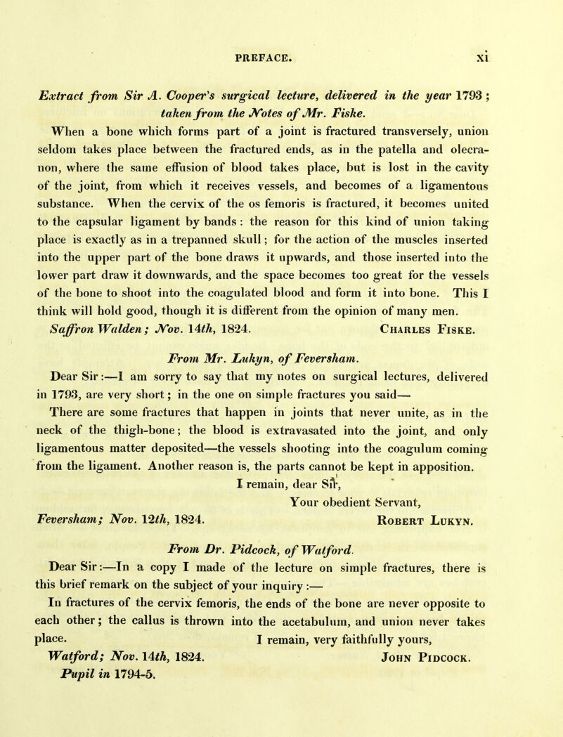 Extract from Sir A. Cooper's surgical lecture, delivered in the year 1793 ; taken from the JVotes of J\Ir. Fiske. When a bone which forms part of a joint is fractured transversely, union seldom takes place between the fractured ends, as in the patella and olecra- non, where the same effusion of blood takes place, but is lost in the cavity of the joint, from which it receives vessels, and becomes of a ligamentous substance. When the cervix of the os femoris is fractured, it becomes united to the capsular ligament by bands : the reason for this kind of union taking place is exactly as in a trepanned skull; for the action of the muscles inserted into the upper part of the bone draws it upwards, and those inserted into the lower part draw it downwards, and the space becomes too great for the vessels of the bone to shoot into the coagulated blood and form it into bone. This I think will hold good, though it is different from the opinion of many men. Saffron Walden; JSTov. I4th, 1824. Charles Fiske. From Mr. Lukyn, of Feversham. Dear Sir:—I am sorry to say that my notes on surgical lectures, delivered in 1793, are very short; in the one on simple fractures you said— There are some fractures that happen in joints that never unite, as in the neck of the thigh-bone; the blood is extravasated into the joint, and only ligamentous matter deposited—the vessels shooting into the coagulum coming from the ligament. Another reason is, the parts cannot be kept in apposition. I remain, dear SA*, Your obedient Servant, Feversham; Nov. 12th, 1824. Robert Lukyn. From Dr. Pidcock, of Watford. Dear Sir:—In a copy I made of the lecture on simple fractures, there is this brief remark on the subject of your inquiry :— In fractures of the cervix femoris, the ends of the bone are never opposite to each other; the callus is thrown into the acetabulum, and union never takes place. I remain, very faithfully yours, Watford; Nov. \4th, 1824. John Pidcock. Pupil in 1794-5.