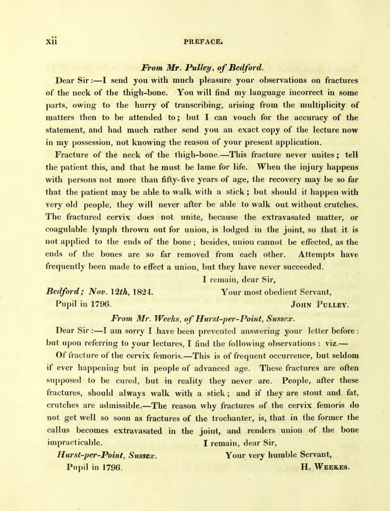 From Mr. Pulley, of Bedford. Dear Sir:—I send you with much pleasure your observations on fractures of the neck of the thigh-bone. You will find my language incorrect in some parts, owing to the hurry of transcribing, arising from the multiplicity of matters then to be attended to; but I can vouch for the accuracy of the statement, and had much rather send you an exact copy of the lecture now in my possession, not knowing the reason of your present application. Fracture of the neck of the thigh-bone.—This fracture never unites; tell the patient this, and that he must be lame for life. When the injury happens with persons not more than fifty-five years of age, the recovery may be so far that the patient may be able to walk with a stick ; but should it happen with very old people, they will never after be able to walk out without crutches. The fractured cervix does not unite, because the extravasated matter, or coagulable lymph thrown out for union, is lodged in the joint, so that it is not applied to the ends of the bone ; besides, union cannot be etFected, as the ends of the bones are so far removed from each other. Attempts have frequently been made to eftect a union, but they have never succeeded. I remain, dear Sir, Bedford; Nov. 12th, 1824. Your most obedient Servant, Pupil in 1796. John Pulley. From Mr. Weeks, of Hursf-per-Point, Sussex. Dear Sir :—I am sorry I have been prevented answering your letter before; but upon referring to your lectures, I find the following observations : viz.— Of fracture of the cervix femoris.—This is of frequent occurrence, but seldom if ever happening but in people of advanced age. These fractures are often supposed to be cured, but in reality they never are. People, after these fractures, should always walk with a stick; and if they are stout and fat, crutches are admissible.—The reason why fractures of the cervix femoris do not get well so soon as fractures of the trochanter, is, that in the former the callus becomes extravasated in the joint, and renders union of the bone impracticable. I remain, dear Sir, Hurst-per-Point, Sussex. Your very humble Servant, Pupil in 1796, H. Weekes.