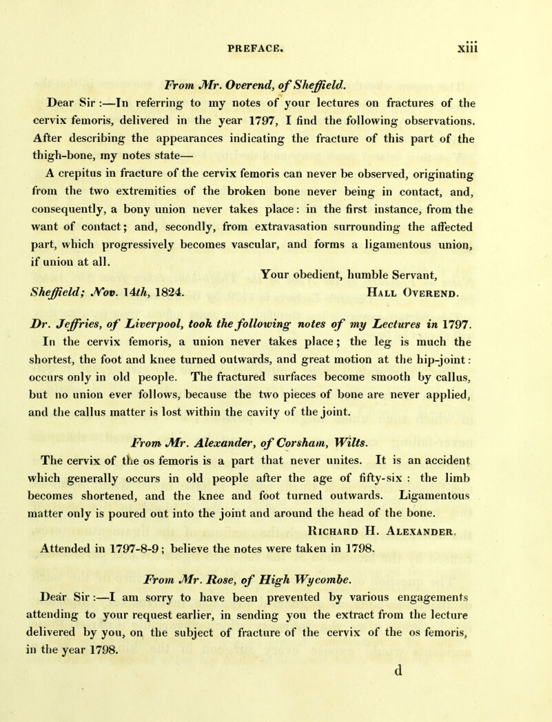 From JVtr. Overend, of Sheffield. Dear Sir :—In referring to my notes of your lectures on fractures of the cervix femoris, delivered in the year 1797, I find the following observations. After describing the appearances indicating the fracture of this part of the thigh-bone, my notes state— A crepitus in fracture of the cervix femoris can never be observed, originating from the two extremities of the broken bone never being in contact, and, consequently, a bony union never takes place: in the first instance, from the want of contact; and, secondly, from extravasation surrounding the affected part, which progressively becomes vascular, and forms a ligamentous union, if union at all. Your obedient, humble Servant, Sheffield; JVov. I4th, 1824. Hall Overend. Dr. Jeffries, of Liverpool, took the following notes of my Lectures in 1797. In the cervix femoris, a union never takes place; the leg is much the shortest, the foot and knee turned outwards, and great motion at the hip-joint: occurs only in old people. The fractured surfaces become smooth by callus, but no union ever follows, because the two pieces of bone are never applied, and the callus matter is lost within the cavity of the joint. From JMr. Alexander, of Corsham, Wilts. The cervix of the os femoris is a part that never unites. It is an accident which generally occurs in old people after the age of fifty-six : the limb becomes shortened, and the knee and foot turned outwards. Ligamentous matter only is poured out into the joint and around the head of the bone. Richard H. Alexander. Attended in 1797-8-9; believe the notes were taken in 1798. From J\lr. Rose, of High Wycomhe. Dear Sir:—I am sorry to have been prevented by various engagements attending to your request earlier, in sending you the extract from the lecture delivered by you, on the subject of fracture of the cervix of the os femoris, in the year 1798. d