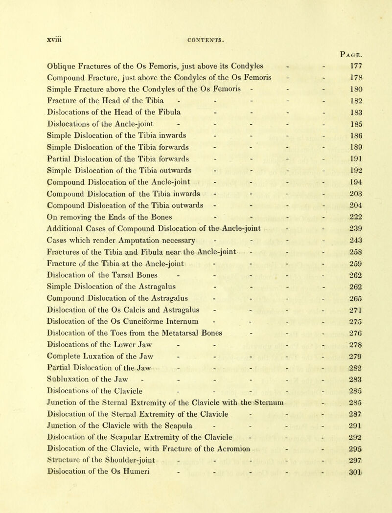 Page. Oblique Fractures of the Os Femoris, just above its Condyles - - 177 Compound Fracture, just above the Condyles of the Os Femoris - - 178 Simple Fracture above the Condyles of the Os Femoris - - - 180 Fracture of the Head of the Tibia - - - - - 182 Dislocations of the Head of the Fibula - - - - 183 Dislocations of the Ancle-joint - - - - - 185 Simple Dislocation of the Tibia inwards - - - - 186 Simple Dislocation of the Tibia forwards - - - - 189 Partial Dislocation of the Tibia forwards - - - - 191 Simple Dislocation of the Tibia outwards - - - - 192 Compound Dislocation of the Ancle-joint - - - - 194 Compound Dislocation of the Tibia inwards - - - - 203 Compound Dislocation of the Tibia outwards - . - . 204 On removing the Ends of the Bones - - - - 222 Additional Cases of Compound Dislocation of the Ancle-joint - - 239 Cases which render Amputation necessary _ _ . _ 243 Fractures of the Tibia and Fibula near the Ancle-joint - 258 Fracture of the Tibia at the Ancle-joint - 259 Dislocation of the Tarsal Bones _____ 262 Simple Dislocation of the Astragalus - 262 Compound Dislocation of the Astragalus _ _ _ _ 265 Dislocation of the Os Calcis and Astragalus - - - - 271 Dislocation of the Os Cuneiforme Internum - - - - 275 Dislocation of the Toes from the Metatarsal Bones - - - 276 Dislocations of the Lower Jaw - - - - 278 Complete Luxation of the Jaw - - - - - 279 Partial Dislocation of the Jaw - - - - - 282 Subluxation of the Jaw -_--_- 283 Dislocations of the Clavicle _ . - _ _ 285 Junction of the Sternal Extremity of the Clavicle with the Sternum 285 Dislocation of the Sternal Extremity of the Clavicle - - - 287 Junction of the Clavicle with the Scapula - - - - 291 Dislocation of the Scapular Extremity of the Clavicle - 292 Dislocation of the Clavicle, with Fracture of the Acromion - - 295 Structure of the Shoulder-joint _ _ _ _ . 297 Dislocation of the Os Humeri _ . . _ _ 301,