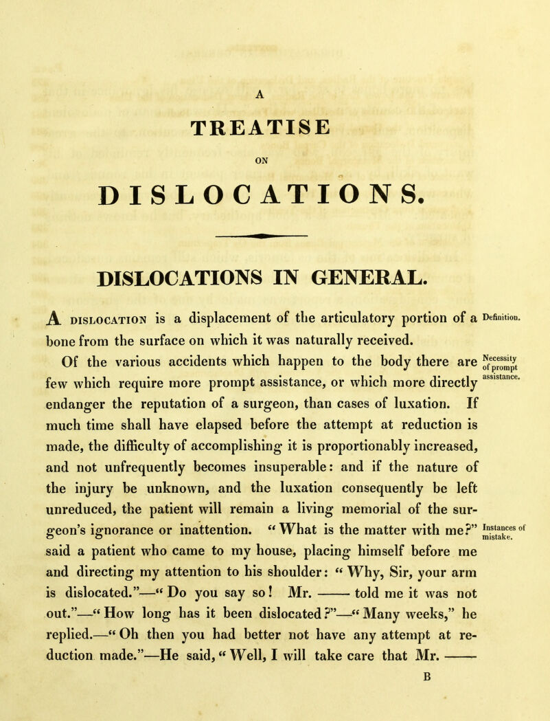 TREATISE ON DISLOCATIONS. DISLOCATIONS IN GENERAL. A DISLOCATION IS a displacement of the articulatory portion of a Definition, bone from the surface on which it was naturally received. Of the various accidents which happen to the body there are ^{^Ztpt few which require more prompt assistance, or which more directly endanger the reputation of a surgeon, than cases of luxation. If much time shall have elapsed before the attempt at reduction is made, the difficulty of accomplishing it is proportionably increased, and not unfrequently becomes insuperable: and if the nature of the injury be unknown, and the luxation consequently be left unreduced, the patient will remain a living memorial of the sur- geon's ignorance or inattention. What is the matter with me.^ instances of c5 o mistake. said a patient who came to my house, placing himself before me and directing my attention to his shoulder:  Why, Sir, your arm is dislocated.— Do you say so! Mr. told me it was not out.— How long has it been dislocated .^— Many weeks, he replied.— Oh then you had better not have any attempt at re- duction made.—He said, Well, I will take care that Mr. B