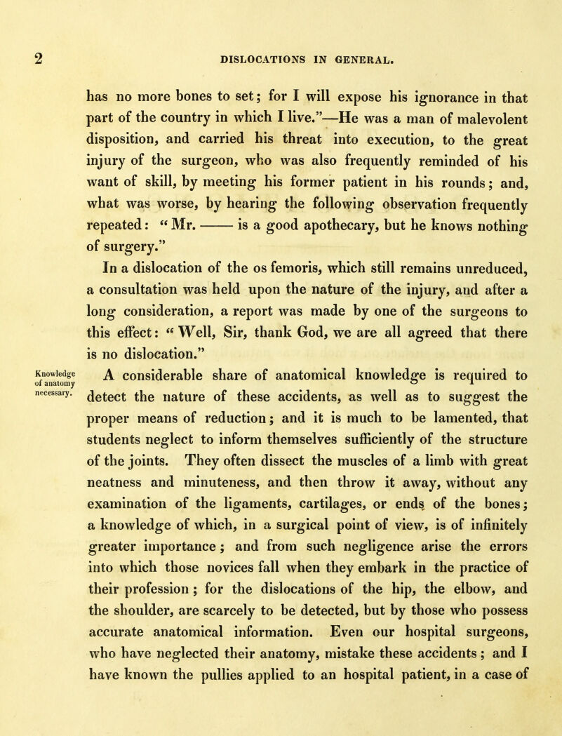 has no more bones to set; for I will expose his ignorance in that part of the country in which I live.—He was a man of malevolent disposition, and carried his threat into execution, to the great injury of the surgeon, who was also frequently reminded of his want of skill, by meeting his former patient in his rounds; and, what was worse, by hearing the following observation frequently repeated:  Mr. is a good apothecary, but he knows nothing of surgery. In a dislocation of the os femoris, which still remains unreduced, a consultation was held upon the nature of the injury, and after a long consideration, a report was made by one of the surgeons to this effect:  Well, Sir, thank God, we are all agreed that there is no dislocation.'* Knowledge ^ cousidcrablc share of anatomical knowledge is required to of anatomy c» x necessary, ^q^^qq^ uaturo of thcsc accidcuts, as well as to suggest the proper means of reduction; and it is much to be lamented, that students neglect to inform themselves sufficiently of the structure of the joints. They often dissect the muscles of a limb with great neatness and minuteness, and then throw it away, without any examination of the ligaments, cartilages, or ends of the bones; a knowledge of which, in a surgical point of view, is of infinitely greater importance; and from such negligence arise the errors into which those novices fall when they embark in the practice of their profession ; for the dislocations of the hip, the elbow, and the shoulder, are scarcely to be detected, but by those who possess accurate anatomical information. Even our hospital surgeons, who have neglected their anatomy, mistake these accidents; and I have known the pullies applied to an hospital patient, in a case of