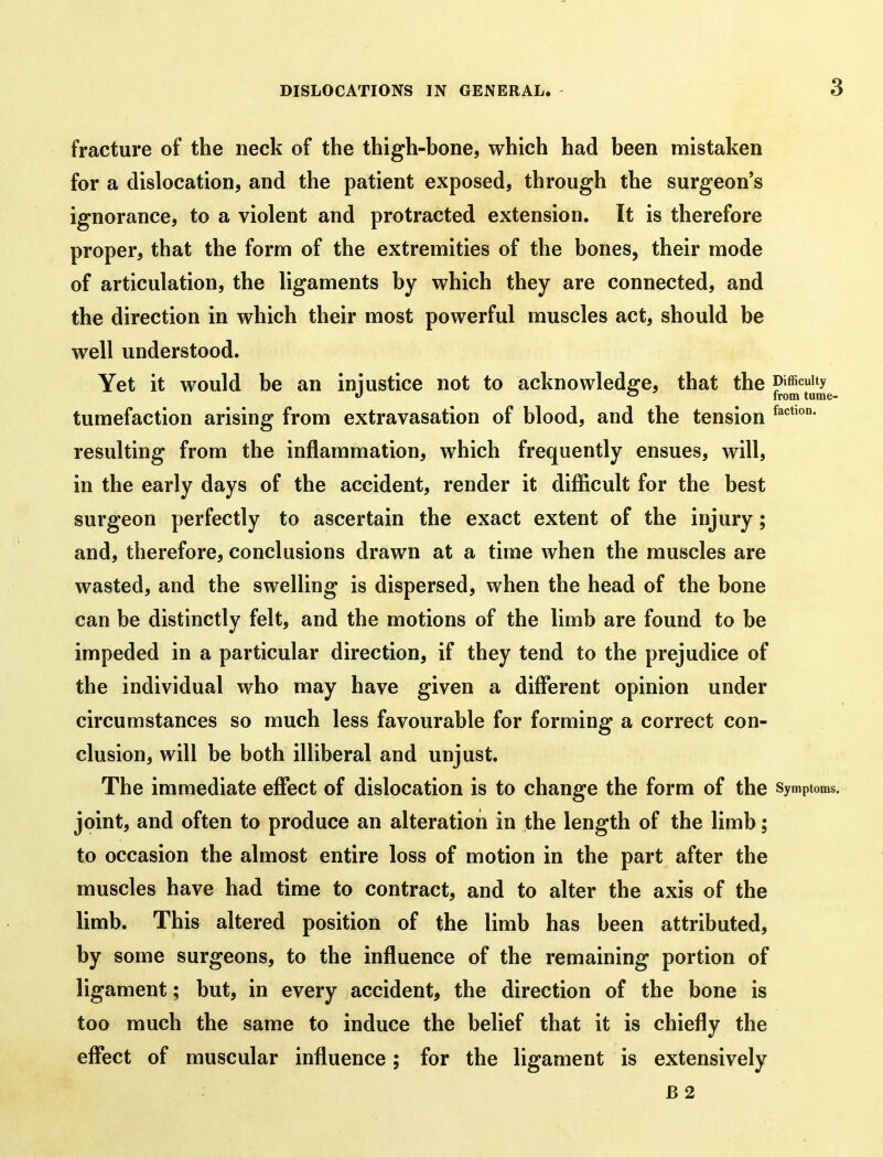 3 fracture of the neck of the thigh-bone, which had been mistaken for a dislocation, and the patient exposed, through the surgeon's ignorance, to a violent and protracted extension. It is therefore proper, that the form of the extremities of the bones, their mode of articulation, the ligaments by which they are connected, and the direction in which their most powerful muscles act, should be well understood. Yet it would be an iniustice not to acknowledfi^e, that the P'fficuUy *f from tume- tumefaction arising from extravasation of blood, and the tension resulting from the inflammation, which frequently ensues, will, in the early days of the accident, render it difficult for the best surgeon perfectly to ascertain the exact extent of the injury; and, therefore, conclusions drawn at a time when the muscles are wasted, and the swelling is dispersed, when the head of the bone can be distinctly felt, and the motions of the limb are found to be impeded in a particular direction, if they tend to the prejudice of the individual who may have given a different opinion under circumstances so much less favourable for forming a correct con- clusion, will be both illiberal and unjust. The immediate effect of dislocation is to change the form of the symptoms, joint, and often to produce an alteration in the length of the limb; to occasion the almost entire loss of motion in the part after the muscles have had time to contract, and to alter the axis of the limb. This altered position of the limb has been attributed, by some surgeons, to the influence of the remaining portion of ligament; but, in every accident, the direction of the bone is too much the same to induce the belief that it is chiefly the effect of muscular influence; for the ligament is extensively B 2