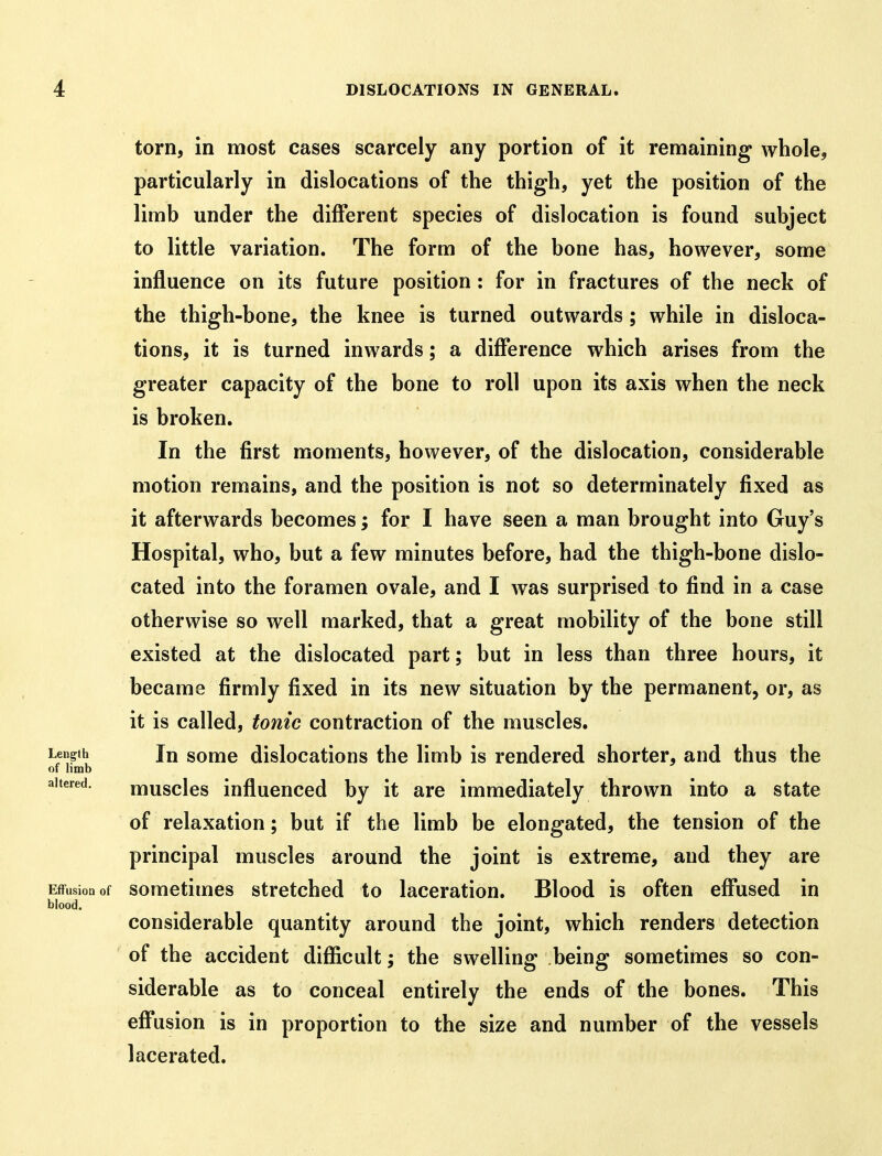 torn, in most cases scarcely any portion of it remaining whole, particularly in dislocations of the thigh, yet the position of the limb under the different species of dislocation is found subject to little variation. The form of the bone has, however, some influence on its future position: for in fractures of the neck of the thigh-bone, the knee is turned outwards ; while in disloca- tions, it is turned inwards; a difference which arises from the greater capacity of the bone to roll upon its axis when the neck is broken. In the first moments, however, of the dislocation, considerable motion remains, and the position is not so determinately fixed as it afterwards becomes; for I have seen a man brought into Guy's Hospital, who, but a few minutes before, had the thigh-bone dislo- cated into the foramen ovale, and I was surprised to find in a case otherwise so well marked, that a great mobility of the bone still existed at the dislocated part; but in less than three hours, it became firmly fixed in its new situation by the permanent, or, as it is called, tonic contraction of the muscles. Length In some dislocations the limb is rendered shorter, and thus the of limb ^ altered. muscles influeuced by it are immediately thrown into a state of relaxation; but if the limb be elongated, the tension of the principal muscles around the joint is extreme, and they are Effusion of sometimes stretched to laceration. Blood is often effused in blood. considerable quantity around the joint, which renders detection of the accident difficult; the swelling being sometimes so con- siderable as to conceal entirely the ends of the bones. This effusion is in proportion to the size and number of the vessels lacerated.