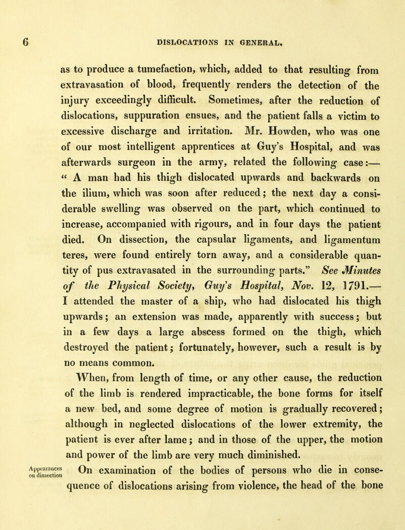 as to produce a tumefaction, which, added to that resulting from extravasation of blood, frequently renders the detection of the injury exceedingly difficult. Sometimes, after the reduction of dislocations, suppuration ensues, and the patient falls a victim to excessive discharge and irritation. Mr. Howden, who was one of our most intelligent apprentices at Guy's Hospital, and was afterwards surgeon in the army, related the following case:—  A man had his thigh dislocated upwards and backwards on the ilium, which was soon after reduced; the next day a consi- derable swelling was observed on the part, which continued to increase, accompanied with rigours, and in four days the patient died. On dissection, the capsular ligaments, and ligamentum teres, were found entirely torn away, and a considerable quan- tity of pus extravasated in the surrounding parts. See Minutes of the Physical Society, Guy's Hospital, Nov, 12, 1791.— I attended the master of a ship, who had dislocated his thigh upwards; an extension was made, apparently with success; but in a few days a large abscess formed on the thigh, which destroyed the patient; fortunately, however, such a result is by no means common. When, from length of time, or any other cause, the reduction of the limb is rendered impracticable, the bone forms for itself a new bed, and some degree of motion is gradually recovered; although in neglected dislocations of the lower extremity, the patient is ever after lame; and in those of the upper, the motion and power of the limb are very much diminished. Appearances Qjj examinatiou of the bodies of persons who die in conse- on dissection r quence of dislocations arising from violence, the head of the bone