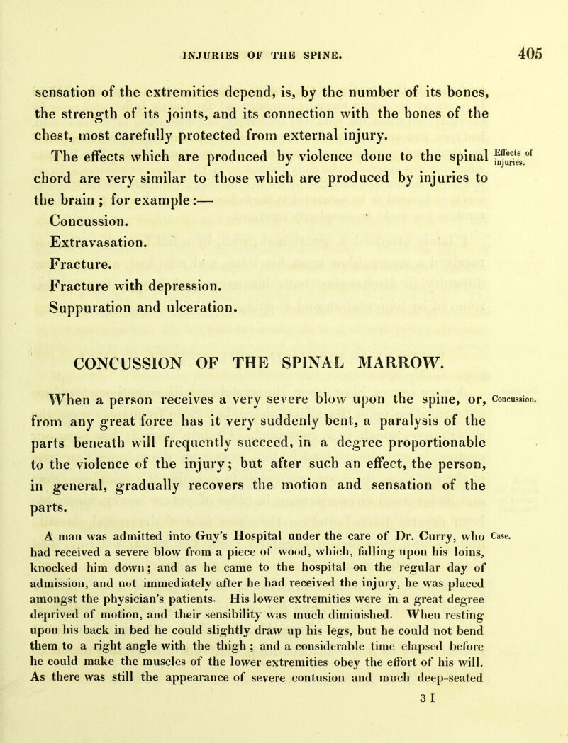 sensation of the extrennities depend, is, by the number of its bones, the strength of its joints, and its connection with the bones of the chest, most carefully protected from external injury. The effects which are produced by violence done to the spinal ^^uJes.''^ chord are very similar to those which are produced by injuries to the brain ; for example:— Concussion. Extravasation. Fracture. Fracture with depression. Suppuration and ulceration. CONCUSSION OF THE SPINAL MARROW. When a person receives a very severe blow upon the spine, or. Concussion, from any great force has it very suddenly bent, a paralysis of the parts beneath will frequently succeed, in a degree proportionable to the violence of the injury; but after such an effect, the person, in general, gradually recovers the motion and sensation of the parts. A man was admitted into Guy's Hospital under the care of Dr. Curry, who Case, had received a severe blow from a piece of wood, which, falling upon his loins, knocked him down; and as he came to the hospital on the regular day of admission, and not immediately after he had received the injury, he was placed amongst the physician's patients. His lower extremities were in a great degree deprived of motion, and their sensibility was much diminished. When resting upon his back in bed he could slightly draw up his legs, but he could not bend them to a right angle with the thigh ; and a considerable time elapsed before he could make the muscles of the lower extremities obey the effort of his will. As there was still the appearance of severe contusion and much deep-seated 3 I