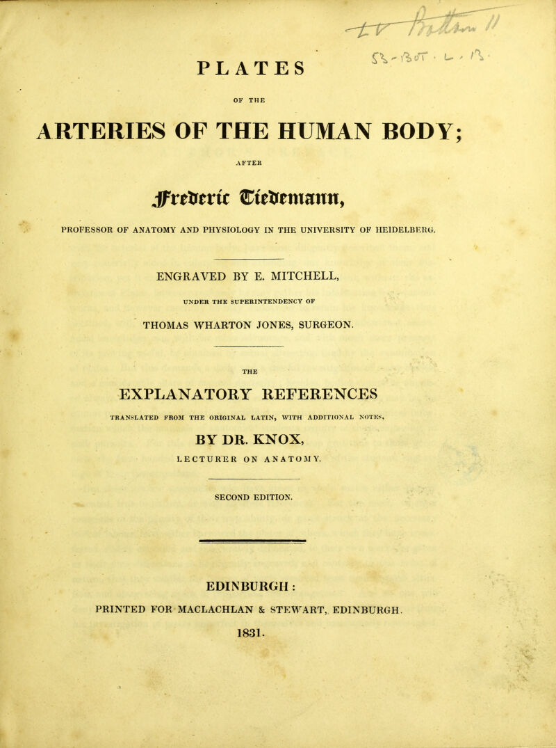 PLATES ^ OF THE ARTERIES OF THE HUMAN BODY; AFTEE Jftttftvit Zittsminnn, PROFESSOR OF ANATOMY AND PHYSIOLOGY IN THE UNIVERSITY OF HEIDELBERG. ENGRAVED BY E. MITCHELL, UNDER THE SUPERINTENDENCY OF THOMAS WHARTON JONES, SURGEON. THE EXPLANATORY REFERENCES TRANSLATED FROM THE ORIGINAL LATIN, WITH ADDITIONAL NOTE*, BY DR. KNOX, LECTURER ON ANATOMY. SECOND EDITION. EDINBURGH : PRINTED FOR MACLACHLAN & STEWART, EDINBURGH. 1831.