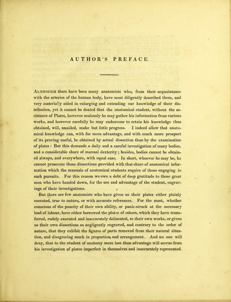 AUTHOR'S PREFACE. Although there have been many anatomists who, from their acquaintance with the arteries of the human body, have most diligently described them, and very materially aided in enlarging and extending our knowledge of their dis- tribution, yet it cannot be denied that the anatomical student, without the as- sistance of Plates, however zealously he may gather his information from various works, and however carefully he may endeavour to retain his knowledge thus obtained, will, unaided, make but little progress. I indeed allow that anato- mical knowledge can, with far more advantage, and with much more prospect of its proving useful, be obtained by actual dissection than by the examination of plates : But this demands a daily and a careful investigation of many bodies, and a considerable share of manual dexterity; besides, bodies cannot be obtain- ed always, and everywhere, with equal ease. In short, whoever he may be, he cannot prosecute those dissections provided with that share of anatomical infor- mation which the manuals of anatomical students require of those engaging in such pursuits. For this reason we owe a debt of deep gratitude to those great men who have handed down, for the use and advantage of the student, engrav- ings of their investigations. But there are few anatomists who have given us their plates either plainly executed, true to nature, or with accurate references. For the most, whether conscious of the paucity of their own ability, or panic-struck at the necessary load of labour, have either borrowed the plates of others, which they have trans- ferred, rudely executed and inaccurately delineated, to their own works, or given us their own dissections so negligently engraved, and contrary to the order of nature, that they exhibit the figures of parts removed from their natural situa- tion, and disagreeing much in proportion and arrangement. And no one will deny, that to the student of anatomy more loss than advantage will accrue from his investigation pf plates imperfect in themselves and inaccurately represented.