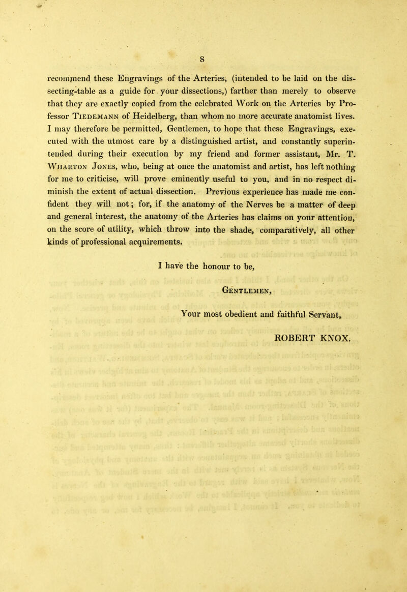 recompiend these Engravings of the Arteries, (intended to be laid on the dis- secting-table as a guide for your dissections,) farther than merely to observe that they are exactly copied from the celebrated Work on the Arteries by Pro- fessor TiEDEMANN of Heidelberg, than whom no more accurate anatomist lives. I may therefore be permitted. Gentlemen, to hope that these Engravings, exe- cuted with the utmost care by a distinguished artist, and constantly superin- tended during their execution by my friend and former assistant, Mr. T. Whauton Jones, who, being at once the anatomist and artist, has left nothing for me to criticise, will prove eminently useful to you, and in no respect di- minish the extent of actual dissection. Previous experience has made me con- fident they will not; for, if the anatomy of the Nerves be a matter of deep and general interest, the anatomy of the Arteries has claims on your attention, on the score of utility, which throw into the shade, comparatively, all other kinds of professional acquirements. I have the honour to be. Gentlemen, Your most obedient and faithful Servant, ROBERT KNOX.