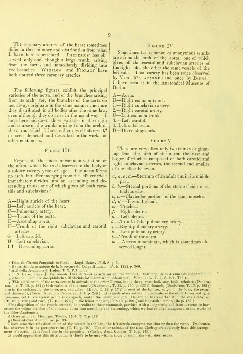 The coronary arteries of the heart sometimes differ in their number and distribution from what I have here represented. Thebesius^ has ob- served only one, though a large trunk, arising from the aorta, and immediately dividing into two branches. Winslow^ and Fioiiati*^ have both noticed three coronary arteries. The following figures exhibit the principal varieties of the aorta, and of the branches arising from its arch : for, the branches of the aorta do not always originate in the same manner ; nor are they distributed in all bodies after the same law, even although they do arise in the usual way. I have here laid down those varieties in the origin and course of the trunks arising from the arch of the aorta, which I have either myself observed,*^ or seen depicted and described in the works of other anatomists. Figure III. Represents the most uncommon variation of the aorta, which Klixz® observed in the body of a soldier twenty years of age. The aorta forms no arch, but after emerging from the left ventricle immediately divides into an ascending and de- scending trunk, one of which gives off both caro- tids and subclavians.^ A—Right auricle of the heart. B—Left auricle of the heart. C—Pulmonary artery. D—Trunk of the aorta. E—Ascending aorta. F—Trunk of the right subclavian and carotid arteries. G—Left carotid. H—Left subclavian. I I—Descending aorta. Figure IV. Sometimes two common or anonymous trunks arise from the arch of the aorta, one of which gives off the carotid and subclavian arteries of the right side, the other the same vessels of the left side. This variety has been twice observed by ViNC Malacarne,s and once by Biuju.h I have seen it in the Anatomical Museum of Berlin. A—Aorta. B—Right common trunk. 1. —Right subclavian artery. 2. —Right carotid artery. C—Left common trunk. 3. —Left carotid. 4. Left subclavian. D—Descending aorta. Figure V. There are very often only two trunks originat- ing from the arch of the aorta, the first and larger of which is composed of both carotid and right subclavian arteries, the second and smaller of the left subclavian. a, a, a, a.—Sternum of an adult cut in its middle part. b, h.—Sternal portions of the sterno-cleido mas- toid muscles. c, c.—Clavicular portions of the same muscles. d, d—Thyroid gland. e, —Trachea. /.—Right pleura. g. —Left pleura. h. —Trunk of the pulmonary artery. i. —Right pulmonary artery. 1{.—Left pulmonary artery. /.—Trunk of the aorta. m.—Arteria innominata, which is sometimes ob- served longer. a Diss, de Cimilo Sanguinis in Corde. Lugd. Batav. 1716, 8, p. 6. b Exposition Anatomique de la Structure du Corps Humain. Paris, 1732, p. 366. c Atti della Acidemia di Padua, T. 3. P. 1. p. 38. d J. N. IJtiyer, pracs. F. Tiedcmann. Diss, dc ramis ex arcu aortae prodeuntibus. Salzburg, 1817. 4. cum tab. litbograpli, e Ablumdlungen der Josepbinisdien Mediciuiscli-Cliirurgischen Ak;ideniie. Wieu. 1787. B. 1. S. 271. Taf. 6. f This distribution of the aorta occurs in animals of the order Pccora, in the sheep, goat, bull, stag, buck, reindeer, (Dauben- ton, 1. c. T. 12. p. 182 ;) both varieties of the camel. (Daubcnton, T. 11. p. 200, p. 432 ;) chamois, (Dauberton. T. 12. p. 182 ;) also in the solidungula, the horse, ass, and zebra, (Daub. T. 12. p. 17;) in most of the belluae, v. gr. in the boar, the pecan, and rhinoceros, (C'uvicr Anatomie Comparee, T. 4. p. 248.) It is rarely observed in the mammalia of the order Gliros and Qua- drumana, yet I liave seen it in the cavia agouti, and in the lemur motigoz. Daubcnton hasreniarked it in the cavia cabybara (T. 12. p. 2li2.) and paca, (T. 10. p. 270,) in the lemur mongcz, (Tit. 13. p. 201,) and ring-tailcd lemur, (ib. p. 189.) This disposition of the vessels seems to be peculiar to those mammalia j)rovidcd with a long neck; and from it seems to have arisen the vulgar division of the human aorta into ascending and descending, which we find so often menjtioncd in the works ot the older Anatomists. g Osservazione in Chirurgia, Torina, 1784, T. 2. p. 119. h Obscrvationcs Anatomicae, p. 133. I have remarked this distribution of the vessels in the bat; the left arteria anonyma was shorter than the right. Daubenton has observed it in the pteropus rufus, (T. 10. p. 70.) The other animals of the class Cheiroptera obviously have this arrange- ment of vessels. It is found also in the porpoise. (Cuvier. Anat. Comjiar. T. 4. p. 249.) It would appear that this distribution is cliiefly to be met with in those of mammalia with short necks.
