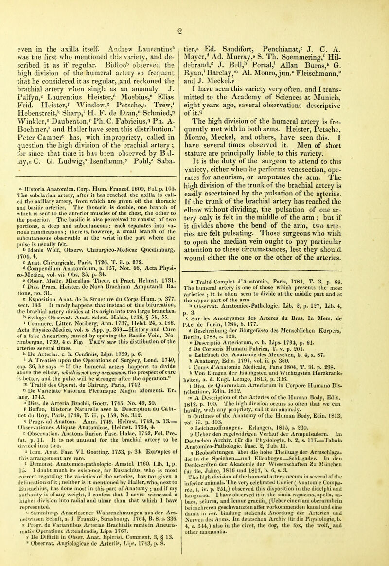 2 even in the axilla itself. Andrew Laurentius* was the first who mentioned this variety, and de- scribed it as if regular. Bidloo^ observed the high division of the humeral artery so frequent that he considered it as regular, .and reckoned the brachial artery v/hen single as an anomaly. J. Palfyn,'^ Laurentius Heister/ Moebius,^ Elias Frid. Heister,*' Winslow,s Petsche,h Trew,' Hebenstreit,^ Sharp,' H. F. de Dran,'Schmied, Winkler, Daubenton,' Ph. C. Fabricius,i Ph. A- Boehmer,' and Hallerhave seen this distribution.' Peter Camper' has, with impropriety, called in question the high division of t!ie brachial artery ; for since that time it has been observed by B.il- lay,u C. G. Ludwig,'' Isenrlamm,^' Pohl,^ Saba- a Historia Anatomica. Corp. Hum. Francof. 1600, Fol. p. 105. 1 he subclavian arteiy, after it has reached the axilla is call- ed the axillary artery, from which are given off the thoracic and basilic arteries. The thoracic is double, one branch of which is sent to the anterior muscles of the chest, the other to the posterior. The basilic is also perceived to consist of two portions, a deep and subcutaneous: each separates into va- rious ramifications; there is, however, a small branch of the subcutaneous observable at the wrist in the part where the pulse is usually felt. b Idonis Wolf, Observ. Chi?urgico-Medicae Qiiedlinburg, 1704., 4.. c Anat. Chirurgicale, Paris, 1726, T. ii. p. 272. d Compendium Anatomicum, p. 157, Not. 66, Acta Pliysi- co-Medica, vol. vii. Obs, 35, p. 34 e Obser. ftledic. Miscellan. Theor. et Pract. Helmst. 1731. f Diss. Praes. Heister. de Nova iirachium Amputandi Ra- tione, no. 31. S Exposition Anat. de la Structure du Corps Hum. p. 377. sect. 143 It rart-ly happens that instead of this bifurcation, the brachial artery divides at its origin into two large branches. h Sylloge Observat. Anat. Select. Halae, 1736, § 5I., 55. > Comraerc. Litter. Noriberg, Ann. 1737, Hebd. 24, p. 186. Acta Physico-Medica, vol. x. App. p. 369—History and Cure of a false Aneurism, caused by opening the Basilic Vein, No- rirabergae, 1769, 4 c. Fig. TftEW saw this distribution of the arteries several times. k De Arteriar. c. h. Confiniis, Lips. 1739, p. 6. ' A Treatise upon the Operations of Surgery, Lond. 1740, cap. 36, he says If the humeral artery happens to divide above the elbow, which is not very uncommon, the prospect of cure is better, and the pulse will be stronger after the operation. > Traite des Operat. de Chirurg, Paris, 1742. ■> De Varietate Vasorum Plerumfiue Magni .Momenti. Er- lang. 1715. o Diss, de Arteria Brachii, Goett. 1745, No. 49, 50. 1'Bulfoii, Historie Naturelle avec la Description du Cabi- net du Uoy, Paris, 1749, T. iii. p. 159, No. 312. q Progr. ad Anatom. Anni, 1749, Helmst. 1719, p. 13.— (Jbservationes Aliquae Anatomicae, Helmst. 1754, 4. r Observation. Anatom. llarior. Fasc. Halae, 1752, Fol. Pre- fat, p. 11. It is. not unuoiial for the bracliial artery to be divided into two. s Icon. Anat. Fasc. VL Goetting. 1753, p. 34. Examples of this ai rangfuient are rare. t Demonst. Anatomico-j)atho!ogic. Amstel. 1760. Lib. 1,P- 15. I doubt much its existence, for Kus;achius, who is most correct regarding the varieties of the arteries, has not given a delineation of it; neither is it mentioned by Haller, who, next to Eustacliius, has done most in this part of Anatomy ; and if my authority is of any weight, I confess that I never witnessed a hii<luM' division into radial and ulnar than that which 1 have represented.  Sainndung. Anscrlesener Walirenehmungen aus der Arz- iieiwissen ^^cliaft, a. d. Fraiizo-', Strasbourg, 1764, B. 8. s. 336. X Progr. de Variantibus Arteriae Bracliialis ramis in Aneuris- niatis Operatione Attendendis, Lips. 1767. y De Difficili in Obser. Anat. Epicrisi. Comment. 3, § 13. Observat. Angiologicae de Arteiiis, Lip.^. 1743, p. 8. tier,a Ed. Sandifort, Penchianat,<= J. C. A. Mayer,'' Ad. Murray,^ S. Th. Soemmering,^ Hil- debrand,*-' J. Bell,'^ Portal,' Allan Burns,'' G. Ryan,'Barclay,™ Al. Monro, jun. Fleischmann,° and J. Meckel.? I have seen this variety very ofcen, and I trans- mitted to the Academy of Sciences at Munich, eight years ago, several observations descriptive of it.i The high division of the humeral artery is fre- quently met with in both arms. Heister, Petsche, Monro, Meckel, and others, have seen this. I have several times observed it. Men of short stature are principally liable to this variety. It is the duty of the surgeon to attend to this variety, cither when he performs venesection, ope- rates for aneurism, or amputates the arm. The high division of the trunk of the brachial artery is easily ascertained by the pulsation of the arteries. If the trunk of the brachial artery has reached the elbow without dividing, the pulsation of one ar- tery only is felt in the middle of the arm ; but if it divides above the bend of the arm, two arte- ries are felt pulsating. Those surgeons who wish to open the median vein ought to pay particular attention to these circumstances, lest tliey should wound either the one or the other of the arteries. a Traiti^ Complet d'Anatomie, Paris, 1781, T. 3, p. 68. The humeral artery is one of those which presents the most varieties ; it is often seen to divide at the middle part and at the u))per part of the arm. b Observat. Anatomico-Pathologic. Lib. 2, p. 127, Lib. 4, p. 3. c Sur les Aneurysmes des Arteres du Bras. In Mem. de I'AC. de I'urin, 1781, b. 177. d Beschreibunj der Blutgelasso des Menschlichen Kiirpers, Berlin, 1788, s. 129. e De.^criptio Arteriariim, e. h. Lips. 1794, p. 61. f De Corporis Human! Fabrica, T'. v. p. 201. g Lehrbuch der Anatomie des Meuschen, b. 4, s, 87. h Anatomy, Edin. 1797, vol. ii. p. 360. i Cours d'Anatomie iNIedicale, Paris 1804, T. rri. p. 238. k Von Einigeii dir Hiiufigsten unJ VVichtigsten Herzkrank- heiten, a. d. Kugl. Lemgo, 1813, p. 336. 1 Diss, de Quarundani .(Vrteriarum in Corpore Humano Dis- tributione, Edin. 1812. m A Description of thj Arteries of the Human Body, Edin. 1812, p. 100. The high division occurs so often that we can hardly, with any projiriety, call it an anomaly. n Outlines of the .\uatoiny of the Human Body, Edin. 1613^ vol. iii- P- 303. o Leichenotfaungcn. Eriangen, 1815, s. 230. 1> Ueber den regelwidriguu Verhiuf der Arinpulsadern. Im Deutschen Archiv. fur die Physiologic, b. 2, s. 117—Tabula Anatomico-Pathologic. Fasc. 2, Tab. 11. q Beobachtungen uber die hohe Theilung der Armschlaga- dcr in die Spuichen—und Elleubogen—Schlagader. In den Deiikscriften der Akadomie der Wissenschufien Zu i\lui;chcu fur die, Jahre, 1816 und 1817, b. 6, s. 3. 'Phe high division of the humeral artery occurs in several of the inferior animals. The very celebrated Cuvitr ( Viiatoinie Compa- rdo, t. iv. p. 251,) observed this disposition in the didclphi and kaiiguroo. 1 have observed it in the siiiiia capuciiia, apclla, sa- bai'a, sciurea, and leinur gracilis, (Ccber eiiieii am oberarinbein bei inclueren geschwanzten affen vorkoinmenden kaual und eine duiiiic in ver. bindung stehende Anorduug der Arterien und Nervoii des Arms. Im deutschen Archiv liirdie Piiysiologie, b. 4, s. 51.1.,) also in the civet, the dog, the fox, the wolf,^ and other mammalia.
