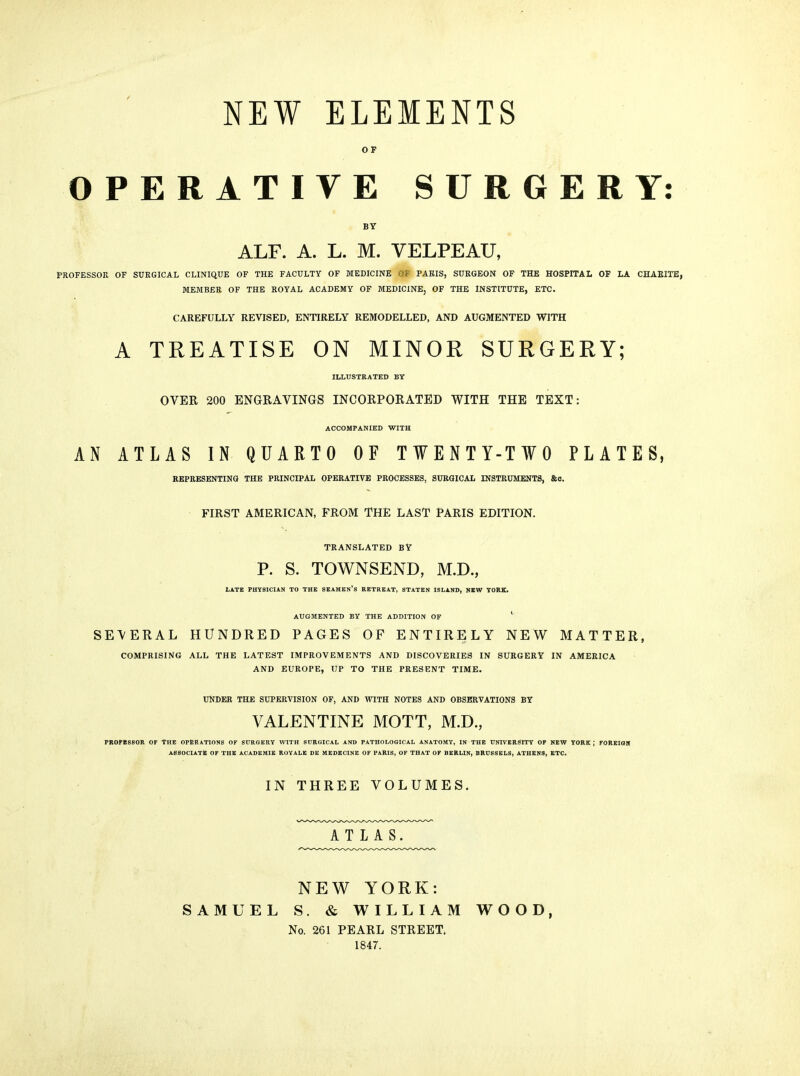 NEW ELEMENTS OF OPERATIVE SURGERY: BY ALF. A. L. M. VELPEAU, PROFESSOR OF SURGICAL CLINIQUE OF THE FACULTY OF MEDICINE OF PARIS, SURGEON OF THE HOSPITAL OF LA CHAEITE, MEMBER OF THE ROYAL ACADEMY OF MEDICINE, OF THE INSTITUTE, ETC. CAREFULLY REVISED, ENTIRELY REMODELLED, AND AUGMENTED WITH A TREATISE ON MINOR SURGERY; ILLUSTRATED BY OVER 200 ENGRAVINGS INCORPORATED WITH THE TEXT: ACCOMPAMED WITH AN ATLAS IN QUARTO OF TWENTY-TWO PLATES, REPRESENTING THE PRINCIPAL OPERATIVE PROCESSES, SURGICAL INSTRUMENTS, &0. FIRST AMERICAN, FROM THE LAST PARIS EDITION. TRANSLATED BY P. S. TOWNSEND, M.D., LATE PHYSICIAN TO THE SKAMKN'S RETREAT, STATEN ISLAND, JJKW YORK. AUGMENTED BY THE ADDITION OF ' SEVERAL HUNDRED PAGES OF ENTIRELY NEW MATTER, COMPRISING ALL THE LATEST IMPROVEMENTS AND DISCOVERIES IN SURGERY IN AMERICA AND EUROPE, UP TO THE PRESENT TIME. UNDER THE SUPERVISION OF, AND WITH NOTES AND OBSERVATIONS BY VALENTINE MOTT, M.D., PRO^eSSOR OF The operations of SCRQKRY with surgical and PATHOLOGICAL ANATOMY, IN THE UNIVERSITY OF NEW YORK ; FOREIOH ASSOCIATE OF THE ACADEMIE ROYALE DE MEDECINE OF PARIS, OF THAT OF BERLIN, BRUSSELS, ATHENS, ETC. INTHREEVOLUMES. ATLAS. NEW YORK: SAMUEL S. & WILLIAM WOOD, No. 261 PEARL STREET. 1847.