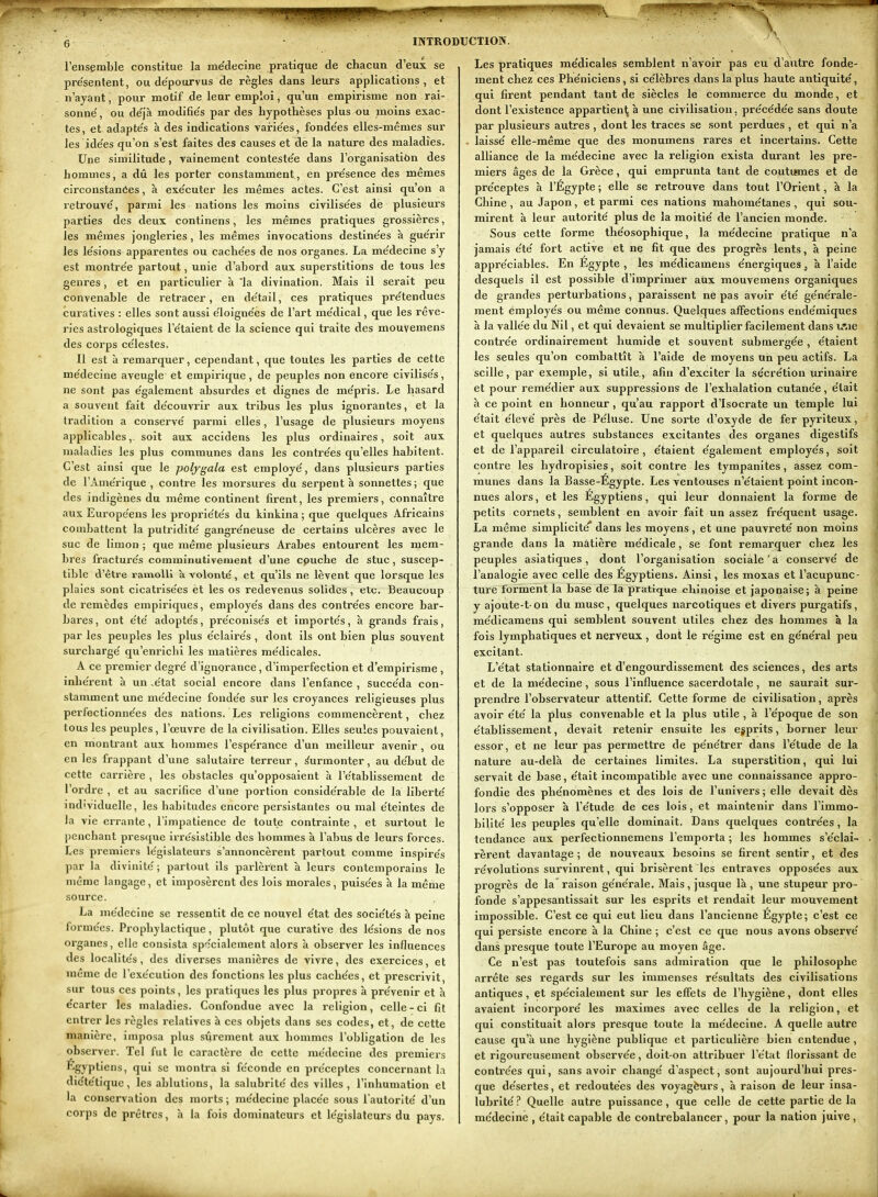 l'ensemble constitue la médecine pratique de chacun d'eux se pre'sentent, ou de'pourvus de règles dans leurs applications , et n'ayant, pour motif de leur emploi, qu'un empirisme non rai- sonne', ou de'jà modifie's par des hypothèses plus ou moins exac- tes , et adapte's à des indications vairie'es, fonde'es elles-mêmes sur les idées qu'on s'est faites des causes et de la nature des maladies. Une similitude, vainement conteste'e dans l'organisatiôn des hommes, a dû les porter constamment., en pre'sence des mêmes circonstanees, à exe'cuter les mêmes actes. C'est ainsi qu'on a retrouve', parmi les nations les moins civilise'es de plusieui's parties des deux continens, les mêmes pratiques grossières, les mêmes jongleries, les mêmes invocations destine'es à gue'rir les le'sions apparentes ou cache'es de nos organes. La me'decine s'y est montre'e partout, unie d'abord aux superstitions de tous les genres, et en particulier à 'la divination. Mais il serait peu convenable de retracer, en de'tail, ces pratiques pre'tendues curatives : elles sont aussi e'loigne'es de l'art me'dical, que les rêve- ries astrologiques l'e'taient de la science qui traite des mouvemens des corps ce'lestes. Il est à remarquer, cependant, que toutes les parties de cette me'decine aveugle et empirique, de peuples non encore civilise's, ne sont pas e'galement absurdes et dignes de me'pris. Le hasard a souvent fait de'couvrir aux tribus les plus ignorantes, et la tradition a conserve' parmi elles, l'usage de plusieurs moyens a^jplicables,. soit aux accidens les plus ordinaires, soit aux maladies les plus communes dans les contre'es qu'elles habitent. C'est ainsi que le polygala est employé', dans plusieurs parties de l'Ame'rique , contre les morsures du serpent à sonnettes ; que des indigènes du même continent firent, les premiers, connaître aux Europe'ens les proprie'te's du kinkina ; que quelques Africains combattent la putridite' gangre'neuse de certains ulcères avec le suc de limon ; que même plusieurs Arabes entourent les mem- bres fracture's comminutiveraent d'une cpuche de stuc, suscep- tible d'être ramolli a volonté, et qu'ils ne lèvent que lorsque les plaies sont cicatrise'es èt les os redevenus solides , etc. Beaucoup de remèdes empiriques, employe's dans des contre'es encore bar- bares, ont e'te' adopte's, pre'conise's et importe's, à grands frais, par les peuples les plus e'claire's , dont ils ont bien plus souvent surcharge' qu'enricbi les matières me'dicales. ' A ce premier degré' d'ignorance, d'imperfection et d'empirisme , inhe'rent à un -état social encore dans l'enfance , succéda con- stamment une médecine fondée sur les croyances religieuses plus perfectionnées des nations. Les religions commencèrent, chez tous les peuples, l'œuvre de la civilisation. Elles seules pouvaient, en montrant aux hommes l'espérance d'un meilleur avenir , ou en les frappant d'une sakitaire terreur, Surmonter, au début de cette carrière , les obstacles qu'opposaient à l'établissement de l'ordre , et au sacrifice d'une portion considérable de la liberté individuelle, les habitudes encore persistantes ou mal éteintes de la vie errante, l'impatience de toute contrainte , et surtout le licnchant presque irrésistible des hommes à l'abus de leurs forces. Les premiers législateurs s'annoncèrent partout comme inspirés par la divinité ; partout ils parlèrent à leurs contemporains le même langage, et imposèrent des lois morales, puisées à la même source. La médecine se ressentit de ce nouvel état des sociétés à peine formées. Prophylactique, plutôt que curative des lésions de nos organes, elle consista sp';cialement alors à observer les influences des localités, des diverses manières de vivre, des exercices, et même de rexécution des fonctions les plus cachées, et prescrivit, sur tous ces points, les pratiques les plus propres à prévenir et à écarter les maladies. Confondue avec la religion, celle-ci fit entrer les règles relatives à ces objets dans ses codes, et, de cette manière, imposa plus sûrement aux hommes l'obligation de les observer. Tel fut le caractère de cette médecine des premiers Egyptiens, qui se montra si féconde en préceptes concernant la diététique, les ablutions, la salubrité des villes, l'inhumation et la conservation des morts ; médecine placée sous l autorlté d'un corps de prêtres, à la fois dominateurs et législateurs du pays. Les pratiques médicales semblent n'avoir pas eu d'autre fonde- ment chez ces Phéniciens, si célèbres dans la plus haute antiquité, qui firent pendant tant de siècles le commerce du monde, et dont l'existence appartienl^ à une civilisation, précédée sans doute par plusieurs autres , dont les traces se sont perdues , et qui n'a laissé elle-même que des monumens rares et incertains. Cette alliance de la médecine avec la religion exista durant les pre- miers âges de la Grèce, qui emprunta tant de coutumes et de préceptes à l'Égypte ; elle se retrouve dans tout l'Orient, à la Chine , au Japon, et parmi ces nations mahométanes, qui sou- mirent à leur autorité plus de la moitié de l'ancien monde. Sous cette forme théosophique, la médecine pratique n'a jamais été fort active et ne fit que des progrès lents, à peine appréciables. En Egypte , les médicamens énergiques ^ à l'aide desquels il est possible d'imprimer aux mouvemens organiques de grandes perturbations, paraissent ne pas avoir été générale- ment employés ou même connus. Quelques affections endémiques à la vallée du Nil, et qui devaient se multiplier facilement dans u'iie contrée ordinairement humide et souvent submergée, étaient les seules qu'on combattît à l'aide de moyens un peu actifs. La scille, par exemple, si utile, afin d'exciter la sécrétion urinaire et pour remédier aux suppressions de l'exhalation cutanée, était à ce point en honneur , qu'au rapport d'Isocrate un temple lui était élevé près de Péluse. Une sorte d'oxyde de fer pyriteux, et quelques autres substances excitantes des organes digestifs et de l'appareil circulatoire , étaient également employés, soit contre les hydropisies, soit contre les tympanites, assez com- munes dans la Basse-Égypte. Les ventouses n'étaient point incon- nues alors, et les Égyptiens, qui leur donnaient la forme de petits cornets, semblent en avoir fait un assez fréquent usage. La même simplicité'' dans les moyens , et une pauvreté non moins grande dans la matière médicale, se font remarquer chez les peuples asiatiques, dont l'organisation sociale'à conservé de l'analogie avec celle des Egyptiens. Ainsi, les moxas et l'acupunc- ture forment la base de la pratique chinoise et japonaise; à peine y ajoùte-t on du musc, quelques narcotiques et divers purgatifs, médicamens qui semblent souvent utiles chez des hommes à la fois lymphatiques et nerveux , dont le régime est en général peu excitant. L'état stationnalre et d'engourdissement des sciences, des arts et de la médecine, sous l'influence sacerdotale, ne saurait sur- prendre l'observateur attentif. Cette forme de civilisation, après avoir été la plus convenable et la plus utile , à l'époque de son établissement, devait retenir ensuite les egprits, borner leur essor, et ne leur pas permettre de pénétrer dans l'étude de la nature au-delà de certaines limites. La superstition, qui lui servait de base, était incompatible avec une connaissance appro- fondie des phénomènes et des lois de l'univers; elle devait dès lors s'opposer à l'étude de ces lois, et maintenir dans l'immo- billté les peuples qu'elle dominait. Dans quelques contrées, la tendance aux perfectionnemens l'emporta ; les hommes s'éclai- rèrent davantage ; de nouveaux besoins se firent sentir, et des révolutions survinrent, qui brisèrent les entraves opposées aux progrès de la raison générale. Mais, jusque là, une stupeur pro- fonde s'appesantissait sur les esprits et rendait leur mouvement impossible. C'est ce qui eut lieu dans l'ancienne Egypte; c'est ce qui persiste encore à la Chine ; c'est ce que nous avons observé dans presque toute l'Europe au moyen âge. Ce n'est pas toutefois sans admiration que le philosophe arrête ses regards sur les immenses résultats des civilisations antiques, et spécialement sur les effets de l'hygiène, dont elles avaient incorporé les maximes avec celles de la religion, et qui constituait alors presque toute la médecine. A quelle autre cause qu'à une hygiène publique et particulière bien entendue , et rigoureusement observée, doit-on attribuer l'état florissant de contrées qui, sans avoir changé d'aspect, sont aujourd'hui pres- que désertes, et redoutées des voyagèurs, à raison de leur insa- lubrité ? Quelle autre puissance, que celle de cette partie de la médecine , était capable de contrebalancer, pour la nation juive ,