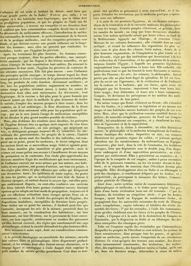 l'influence du sol aride et brûlant du de'sert, aussi bien que d une grande partie de la Jude'e ? N'est-ce pas, enfin, à un régime et à des habitudes tout hygiéniques, que la Chine doit sa prodigieuse population, et que les peuples de l'Inde ont dû leur conservation , à travers ses conquêtes et ses désastres .dont il semblait que leur extermination complète devait être la suite? La découverte de médicamens efficaces , l'introduction de métho- des rationnelles de traitement, le perfectionnement de la théorie et de la pratique médicales, sont des conquêtes précieuses sans doute, et qui doivent exercer une grande influence sur la longé- vité des hommes ; mais elles ne peuvent que combattre les maladies, tandis que l'hygiène les prévient. Api-ès les traitemens les plus heureux, les hommes conser- vent presque toujours, dans les parties affectées, une suscepti- bilité anormale , qui les dispose à des lésions nouvelles, et qui altère l'énergie de leur constitution tout entière. En assurant la permanence de leur santé, l'hygiène les préserve au contraire de ces atteintes successives. Elle fait plus encore : sous l'influence des préceptes qu'elle enseigne , le temps durant lequel les deux sexes peuvent se livrer à l'exercice de la génération est rendu plus long, les produits de cette fonction deviennent meilleurs; et dès lors les populations entières augmentent en nombre, en même temps qu'elles résistent mieux à toutes les causes de destruction dont elles sont environnées. La décoUvei-te, tout hygiénique, de la vaccine a fait plus pour le genre humain que n'aurait jamais pu faire la méthode la plus heureuse de traiter la variole; l'emploi des moyens propres à faire cesser, dans les contrées où. il est endémique , le fléau désastreux de la fièvre jaune, serait bien autrement utile pour les populations qu'il ra- vage , que ne le sera jamais l'usage de médications susceptibles de lui dérober le plus grand nombre possible de victimes. Mais, afin d'obtenir des résultats aussi durables, les préceptes de l'hygiène doivent être en quelque sorte imposés de vive force à l'ignorance, à l'incurie, ou aux préjugés, qui méprisent ses lois, et dédaignent presque toujours de s'y soumettre. La sur- veillance des gouvernemens, les progrès de la raison, l'intérêt de mieux en mieux senti des familles et des individus, ont rem- placé sur ce point, parmi les modernes , le levier religieux dont les anciens firent un si merveilleux usage. Celui-ci agissait peut- être d'une manière plus immédiate et plus générale ; mais la science est venue prêter son secours à l'insuffisance de nos moyens de persuasion ou de contrainte. Une étude plus approfondie des diverses manières d'agir des modificateurs qui nous environnent, de l'influence exercée sur nous-mêmes par nos moeurs, nos habi- tudes et nos passions, ont permis d'arriver, sur tous ces points, à des règles plus sûres et plus efficaces que celles qui dirigeaient nos devanciers. Aussi, les épidémies de toute espèce, les pestes de tous les genres, qui se multiplièrent avec tant de fureur à diverses époques, et surtout durant le moyen âge, ont-elles pres- que entièrement disparu, ou sont-elles confinées aux environs des lieux infectés d'oii leurs germes s'exhalent encore. Quelque opinion qu'on adopte sur leur mode de propagation , toujours est-il que ces affections n'étendent leurs ravages qu'aux lieux où se rencontrent, à raison de l'oubli des préceptes de l'hygiène , des dispositions insalubres, susceptibles de favoriser leurs progrès. Pour imiter sur ce point les anciens, il faudrait peut-être que l'autorité, invoquant les avis de la science, prescrivît dans les lieux menacés, sur la construction des habitations, sur leur . éeartement, sur leur élévation, sur le percement de leurs ouver- tures , sur leur capacité, relativement au nombre des personnes qu'elles doivent recevoir, des règles que sanctionnerait une sage philanthropie, et dont la société obtiendrait les plus heureux effets. Mais revenons à notre sujet, dont ces considérations commen- çaient à nous écarter. A la période théologique ou sacerdotale des sciences, succéda Ijgur culture libre et philosophique. Alors disparurent graduel- lement, et les erreurs dont elles étaient encore obscurcies, et le langage figuré et ontologique à l'aide duquel était exprimé le petit nombre de vérités qu'elles possédaient. C'est dans ce troi- sième état qu'elles se présentent à nous aujourd'hui, et il im- porte d'étudier les révolutions que la médecine pratique a éprou- vées sous son influence. A la suite de ces premiers Égyptiens , de ces Brames antiques, objets de la vénération et de la curiosité studieuse des philosophes de tous les temps, d'autres peuples s'élevèrent, et prirent, dans les annales du monde , un rang que leurs devanciers abandon- naient. Une nation spirituelle autant que brave s'éleva au fond de la Méditerranée. Appuyée sur l'Europe , et couvrant l'Asie- Mineure de ses colonies florissantes , elle s'étendit dans un vaste archipel , et réunit les influences des expositions les plus va- riées sous le plus doux des climats. Cette nation, douée de la plus heureuse organisation, de l'imagination la plus riante et la plus féconde, régie par des institutions qui favorisaient à la fois les recherches de l'observation, et les spéculations de la science , surpassa bientôt l'Égypte , à laquelle ses premiers législateurs empruntèrent leurs inspirations et leurs lois. Elle embellit, elle perfectionna tout ce que lui fournit la terre florissante et station- naire des Pharaon; les arts, les sciences, la philosophie, furent portés par elle au plus haut degré de splendeur. Et tel est l'em- pire du savoir sur l'ignorance, de la civilisation et de l'urbanité sur la rudesse et la barbarie, que ces Grecs, après avoir élé subjugués par les Romains, imposèrent à leur tour leurs lois, leurs usages, leur littérature et leurs arts à leurs vainqueurs. Conquis , ils devinrent les précepteurs et les maîtres des ambi- tieux dominateui's de leur patrie. En même temps que Rome s'éclairait en Orient, elle s'étendait dans les Gaules, et y substituait sa législation et ses mœurs aux usages et aux habitudes encore barbares des peuples de ces con- trées. Mais , alors que la civilisation romaine semblait devoir les pollcer, de nouvelles irruptions , poussées du Nord sur l'empire affaibli, lui arrachèrent ces conquêtes, et y étendirent les ténè- bres de l'ignorance et de la superstition. Transportées de la Grèce à Alexandrie, où elles florissalent encore, la philosophie et la médecine triomphèrent de l'enthou- siasme fanatique des Arabes. Importées en Asie, ces sciences illustrèrent les premiers règnes du califat, et jetèrent quelque splendeur sur les envahissemens du mahométisme en Espagne. Conservées, plus tard, dans la cité de Constantin, les traditions grecques, bien que dégénérées sous le double joug d'un despo- tisme ombrageux et d'une superstition persécutrice , ne s'étei- gnirent pas entièrement. Elles y persistèrent au contraire ; et, à l'époque de la conquête de cet empire, ombre à peine reconnais- sable de la puissance romaine, on les vit reculer devant la bar- barie , et se répandi'e de nouveau dans l'Occident devenu plus tranquille. Elles développèrent alors en Italie et en Allemagne le goût des classiques, si cruellement défigurés par les Arabes, et y préparèrent, en provoquant la naissance des lettres, l'émanci- pation générale de l'Europe. Ainsi donc , notre système entier de connaissances littéraires , philosophiques et médicales, a la Grèce pour origine. Ces pro- duits d'une haute civilisation [nous ont été transmis : i° par les Romains, du troisième au cinquième siècle ; 2* par les Arabes lorsque, ayant fondé en Espagne de nombreuses écoles, ils propagèrent dans les universités naissantes du reste de l'Eux'ope leurs compilations , copies informes et falsifiées des écrits im- mortels des Grecs ; 3° par les croisades , à l'aide des communica- tions qu'elles établirent avec les Grecs et les peuples de l'Orient; 4° enfin, à l'époque et à la suite de la destruction de l'empire de Constantin, par la dispersion en Italie et en Allemagne des der- niers interprètes des classiques grecs. Telle est l'esquisse rapide des vicissitudes par l'intermédiaire desquelles les peuples de l'Occident se sont éclairés. Le système de leurs connaissances, dans presque tous les genres, et spéciale- ment en médecine, porte encore l'empreinte de ces révolutions diverses. Ce n'est qu'après des travaux sans nombre , des discus- sions incessammènt renaissantes, des hésitations, des recher- ches, des expériences, des hypothèses variées à l'infini, qu'ils ont pu, dans ces dei-niers temps , débrouiller le chaos au milieu