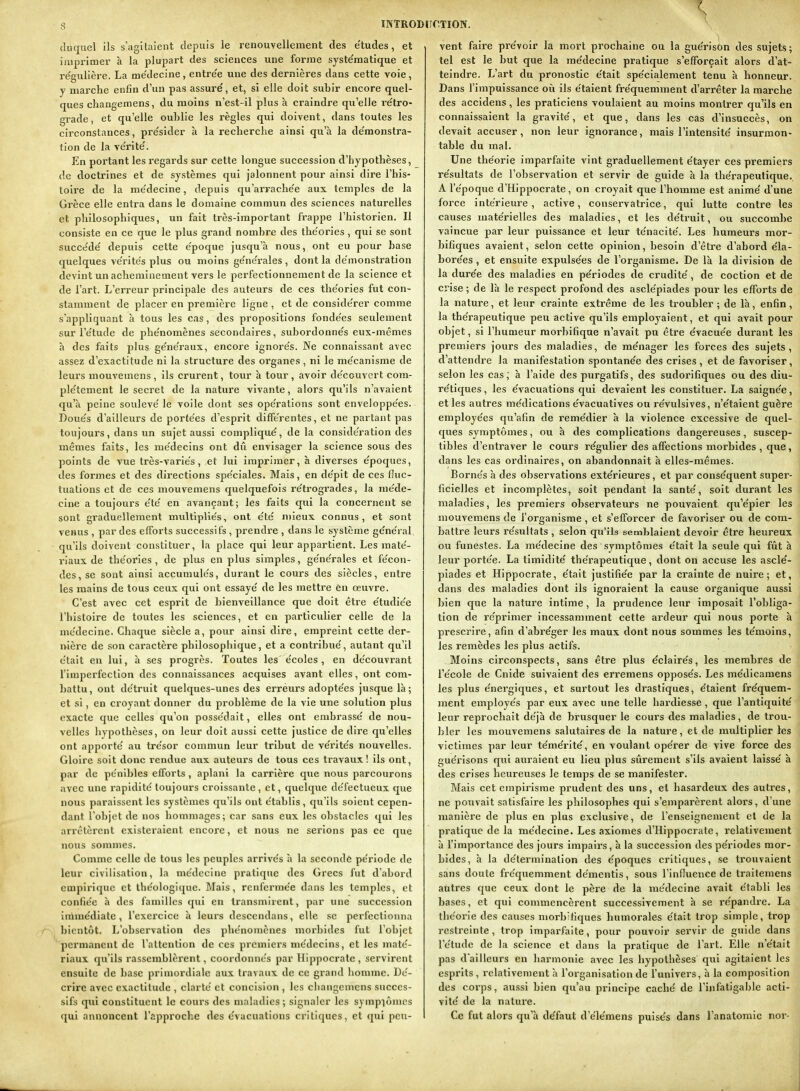 duquel ils s'agitaient depuis le renouvellement des e'tudes, et , imprimer à la plupart des sciences une forme syste'matique et re'gulière. La me'decine, entre'e une des dernières dans cette voie, y marche enfin d'un pas assuré, et, si elle doit subir encore quel- ques changemens, du moins n'est-il plus à craindre qu'elle re'tro- grade, et qu'elle oublie les règles qui doivent, dans toutes les circonstances, pre'sider à la recherche ainsi qu'à la de'monstra- tion de la ve'rite'. En portant les regards sur cette longue succession d'hypothèses, de doctrines et de systèmes qui jalonnent pour ainsi dire l'his- toire de la me'decine, depuis qu'airache'e aux. temples de la Grèce elle entra dans le domaine commun des sciences naturelles et philosophiques, un fait très-important frappe l'historien. Il consiste en ce que le plus grand nombre des the'ories , qui se sont succe'de' depuis cette époque jusqu'à nous, ont eu pour base quelques vérités plus ou moins générales , dont la démonstration devint un acheminement vers le perfectionnement de la science et de l'art. L'erreur principale des auteurs de ces théories fut con- stamment de placer en première ligne , et de considérer comme s'appliquant à tous les cas, des propositions fondées seulement sur l'étude de phénomènes secondaires, subordonnés eux-mêmes à des faits plus généraux, encore ignorés. Ne connaissant avec assez d'exactitude ni la structure des organes, ni le mécanisme de leurs mouvemens, ils crurent, tour à tour, avoir découvert com- plètement le secret de la nature vivante, alors qu'ils n'avaient qu'à peine soulevé le voile dont ses opérations sont enveloppées. Doués d'ailleurs de portées d'esprit différentes, et ne partant pas toujours, dans un sujet aussi compliqué, de la considération des mêmes faits, les médecins ont dû envisager la science sous des points de vue très-variés, et lui imprimer, à diverses époques, des formes et des directions spéciales. Mais, en dépit de ces fluc- tuations et de ces mouvemens quelquefois rétrogrades, la méde- cine a toujours été en avançant; les faits qui la concernent se sont graduellement multipliés, ont été mieux connus, et sont venus , par des elTorts successifs , prendre , dans le système général qu'ils doivent constituer, la place qui leur appartient. Les maté- riaux de théories , de plus en plus simples, générales et fécon- des, se sont ainsi accumulés, durant le cours des siècles, entre les mains de tous ceux qui ont essayé de les mettre en œuvre. C'est avec cet esprit de bienveillance que doit être étudiée l'histoire de toutes les sciences, et en particidier celle de la médecine. Chaque siècle a, pour ainsi dire, empreint cette der- nière de son caractère philosophique, et a contribué, autant qu'il était en lui, à ses progrès. Toutes les écoles , en découvrant l'imperfection des connaissances acquises avant elles, ont com- battu, ont détruit quelques-unes des erréurs adoptées jusque là; et si, en croyant donner du problème de la vie une solution plus exacte que celles qu'on possédait, elles ont embrassé de nou- velles hypothèses, on leur doit aussi cette justice de dire qu'elles ont apporté au trésor commun leur tribut de vérités nouvelles. Gloire soit donc rendue aux auteurs de tous ces travaux! ils ont, par de pénibles elforts , aplani la carrière que nous parcourons avec une rapidité toujours croissante, et, quelque défectueux que nous paraissent les systèmes qu'ils ont établis , qu'ils soient cepen- dant l'objet de nos hommages; car sans eux les obstacles qui les arrêtèrent existeraient encore, et nous ne serions pas ce que nous sommes. Comme celle de tous les peuples arrivés h la secondé période de leur civilisation, la médecine pratique des Grecs fut d'abord empirique et théologique. Mais, renfermée dans les temples, et confiée à des familles qui en transmirent, par une succession inàmédiate , l'exercice à leurs descendans, elle se perfectionna bientôt. L'observation des phénomènes morbides fut l'objet permanent de l'attention de ces premiers médecins, et les maté- riaux qu'ils rassemblèrent, coordonnés par Hippocratc, servirent ensuite de base primordiale aux travaux de ce grand homme. Dé- crire avec exactitude , clarté et concision , les cliangcmcns succes- sifs qui constituent le cours des maladies; signaler les sympiômcs qui annoncent l'approche des e'vacuations critiques, et qui peu- vent faire prévoir la mort prochaine ou la guérison des sujets; \ tel est le but que la médecine pratique s'efforçait alors d'at- 1 teindre. L'art du pronostic était spécialement tenu à honneur. 1 Dans l'impuissance oii ils étaient fréquemment d'arrêter la marche \ des accidens, les praticiens voulaient au moins montrer qu'ils en i connaissaient la gravité, et que, dans les cas d'insuccès, on : devait accuser, non leur ignorance, mais l'intensité insurmon- ' table du mal. j Une théorie imparfaite vint graduellement étayer ces premiers ] résultats de l'observation et servir de guide à la thérapeutique. \ A l'époque d'Hippocrate, on croyait que l'homme est animé d'une ! force intérieure, active, conservatrice, qui lutte contre les i causes matérielles des maladies, et les déti'uit, ou succombe j vaincue par leur puissance et leur ténacité. Les humeurs mor- \ bifiques avaient, selon cette opinion, besoin d'être d'abord éia- j borées , et ensuite expulsées de l'organisme. De là la division de ! la durée des maladies en périodes de crudité, de coction et de ; crise ; de là le respect profond des asclépiades pour les efforts de ' la nature, et leur crainte extrême de les troubler ; de là, enfin, 1 la thérapeutique peu active qu'ils employaient, et qui avait pour ; objet, si l'humeur raorbifiqae n'avait pu être évacuée durant les j premiers jours des maladies, de ménager les forces des sujets, i d'attendre la manifestation spontanée des crises , et de favoriser, i selon les cas, à l'aide des purgatifs, des sudorifiques ou des diu- j rétiques, les évacuations qui devaient les constituer. La saignée, : et les autres médications évacuatives ou révulsives, n'étaient guère \ employées qu'afin de remédier à la violence excessive de quel- ' ques symptômes, ou à des complications dangereuses, suscep- i tibles d'entraver le cours régulier des affections morbides , que, | dans les cas ordinaires, on abandonnait à elles-mêmes. j Bornés à des observations extérieures, et par conséquent super- ; ficielles et incomplètes, soit pendant la santé, soit durant les ] maladies, les premiers observateurs ne pouvaient qu'épier les J mouvemens de l'organisme , et s'efforcer de favoriser ou de com- i battre leurs résultats , selon qu'ils semblaient devoir être heureux ! ou funestes. La médecine des symptômes était la seule qui fût à i leur portée. La timidité thérapeutique, dont on accuse les asclé- j piades et Hippocrate, était justifiée par la crainte de nuire; et, ' dans des maladies dont ils ignoraient la cause organique aussi ; bien que la nature intime, la prudence leur imposait l'obliga- , tion de réprimer incessamment cette ardeur qui nous porte à ! prescrire, afin d'abréger les maux dont nous sommes les témoins, \ les remèdes les plus actifs. | Moins circonspects, sans être plus éclairés, les membres de j l'école de Cnide suivaient des erremens opposés. Les médicamens j les plus énergiques, et surtout les drastiques, étaient fréquem- 1 ment employés par eux avec une telle hardiesse , que l'antiquité | leur reprochait déjà de brusquer le cours des maladies, de trou- ^ hier les mouvemens salutaires de la nature, et de multiplier \es j victimes par leur témérité, en voulant opérer de vive force des guérisons qui auraient eu lieu plus sûrement s'ils avaient laissé à ^ des crises heureuses le temps de se manifester. j Mais cet empirisme prudent des uns, et hasardeux des autres, \ ne pouvait satisfaire les philosophes qui s'emparèrent alors, d'une \ manière de plus en plus exclusive, de l'enseignement et de la \ pratique de la médecine. Les axiomes d'Hippocrate, relativement à l'importance des jours impairs, à la succession des périodes mor- ' bides, à la détermination des époques critiques, se trouvaient j sans doute fréquemment démentis, sous rinfluence de traifemens ' autres que ceux dont le père de la médecine avait établi les i bases, et qui commencèrent successivement à se répandre. La j théorie des causes niorb'fiques humorales était trop simple, trop J restreinte, trop imparfaite, pour pouvoir servir de guide dans | l'étude de la science et dans la pratique de l'art. Elle n'était ij pas d ailleurs en harmonie avec les hypothèses qui agitaient les j esprits , relativement à l'organisation de l'univers, à la composition des corps, aussi bien qu'au principe caché de l'infatigable acti- vité de la nature. Ce fut alors qu'à défaut d'élémens puisés dans l'anatomie noi*-