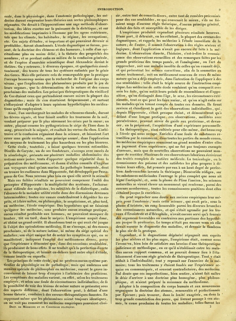 niale, dans la physiologie, dans l'anatomie pathologique, les me'- decins durent emprunter leurs tlie'ories aux sectes philosophiques régnantes. On devait à i'hippocratisme une sage me'thode d'ohser- vation, des idées exactes sur la puissance de la diëte'tique, et sur les modifications imprimées à l'homme par les agens extérieurs, tels que les climats, les hahitudes, le régime, les occupations, etc. Ces sujets d'e'tudes, si importans et qui pouvaient devenir si profitahles , furent ahandonne's. L'école dogmatique se forma, pas- sant, de la doctrine des e'ie'mens et des humeurs , à celle d'un spi- ritualisme plus ou moins délie', à la théorie des propriétés des nombres , et se perdant enfin au milieu de la confusion générale, et de l'espèce d'anarchie scientifique dont Alexandrie devint le théâtre. On y retrouva, à diverses époques, et quelquefois simul- tanément , des traces de tous les systèmes enfantés par le génie des Grecs. Mais elle présente cela de remarquable que la pratique l'occupa beaucoup moins que la recherche de l'origine des corps vivans, que l'explication des phénomènes produits par le jeu de leurs organes, que la détermination de la nature et des causes prochaines des maladies. Les principes thérapeutiques du vieillard de Cos étaient ceux que prétendaient encore suivre la plupart des dogmatistes ; mais ils s'en écartaient fréquemment , et surtout s'efforçaient d'adapterà leurs opinions hypothétiques les médica- tions qu'ils employaient. Ainsi, l'un surchargeait les malades de vétemenschauds, durant les fièvres aiguës, et leur faisait souffrir les tourmens de la soif, voulant préparer par là plus sûrement les crises par la sueur; un autre, plaçant comme les pythagoriciens le siège de l'âme dans le sang, prosci'ivait la saignée, et exaltait les vertus du chou. L'arbi- traire et la confusion régnaient dans la science, et laissaient l'art errer sans guide certain, sans principe assuré, dans l'application des moyens de traitement les plus hasardeux ou les plus bizarres. Cette école , toutefois , a laissé quelques travaux estimables. Dioclès de Caryste, un de ses fondateurs, s'occupa avec succès de la séméiologie, présenta sur plusieurs maladies abdominales des notions assez justes, tenta d'apporter quelque régularité dans la préparation des médicamens, et donna d'utiles conseils d'hygiène aux voyageurs ainsi qu'aux marins. La pathologie humorale, dont on trouve les rudimens dans Hippocrate, fut développée par Praxa- goras de Cos. Nous verrons plus loin en quoi elle servit la science. Mais ces faibles résultats ne pouvaient compenser l'oubli des préceptes d'Hippocrate : la multiplicité des systèmes, l'acharne- ment ridicule des sophistes, les subtilités de la dialectique, enfin l'absence de la moindre utilité réelle dans des discussions devenues interminables; toutes ces causes contribuèrent à dégoûter les es- prits, et à faire naître, en philosophie, le scepticisme, et, plus tard, en médecine, l'école empirique. Des hypothèses qui ne faisaient qu'égarer les médecins, sans produire aucun avantage pratique, aucun résultat profitable aux hommes, ne pouvaient manquer de tomber, tôt ou tard, dans le mépris. L'empirisme naquit donc, et obtint un grand crédit. 11 abandonna tout ce qui avait été jusque là l'objet des spéculations médicales. Il ne s'occupa, ni des causes prochaines, ni de la nature intime, ni même du siège spécial des maladies; son objet unique fut de noter les symptômes qui, en se manifestant, indiquent l'emploi des médicamens divers, parce que l'expérience a démontré que, dans des occasions semblables, ils produisent de bons effets. Il ne tendait qu'à la perfection directe de la thérapeutique, et laissait en-dehors tout autre objet d'étude, comme inutile ou superflu. Les principes de cette école , qui ne professa aucun système par- ticulier de physiologie ou de pathologie, mais qui embrassa une manière spéciale de philosopher en médecine, eurent le grave in- convénient de laisser trop d'empire à l'arbitraire des praticiens. Les symptômes des maladies varient, en effet, selon les traitemens employés, et selon une foule de circonstances individuelles; de là la possibilité de voir des lésions de même nature se présenter sous des aspects différens , dont l'observation peut, à défaut d'une bonne théorie, conduire à des erreurs thérapeutiques funestes. En supposant même que les phénomènes soient toujours identiques, on ne voit pas comment les médecins empiriques pouvaient choi- DlCT. DE MÉDECINE ET DE ChIIICRCIE PP.ATIQBES. sir, entre tant de conseils divers, entre tant de remèdes préconisés pour des cas semblables , ce qui convenait le mieux, s'ils ne fai- saient usage d'aucune règle théorique, d'aucun principe général, déduit des faits et susceptible de les diriger. L'empirisme produisit cependant plusieurs résultats heureux. D'une part, il détruisit, en les réfutant, la plupart des erreurs des dogmatiques, et rappela les médecins à l'étude immédiate de la nature ; de l'autre, il soumit l'observation à des règles sévères et logiques, dont l'application n'avait pas encore été faite à la mé- decine. L'observation directe, l'histoire, c'est-à-dire la connais- sance des observations recueillies et des remarques faites par les grands praticiens des temps passés, et l'analogisme, ou l'art de rapprocher , soit une maladie insolite de celles qu'on connaît déjà, et qui présentent les mêmes cai-actères, afin de la soumettre au même traitement, soit un médicament nouveau de ceux de même nature qu'on a déjà employés, dans l'intention de l'appliquer à des cas semblables : telle était la triple source de l'instruction empi- rique. Les médecins de cette école voulaient qu'on comparât avec soin les faits, qu'on notât leurs points de ressemblance et d'oppo- sition, qu'on distinguât dans l'âge, le sexe, les circonstances exté- rieures, tout ce qui peut les faire varier, et qu'on n'agît enfin sur les malades qu'en tenant compte de toutes ces données. Ils firent revivre et étendirent le goût des observations individuelles , qui, depuis Hippocrate, s'était presque éteint, et démontrèrent qu'à défaut d'une longue pratique, ces observations, méditées avec persévérance, peuvent servir de guide aux praticiens, et devan- cer, en la préparant, l'acquisition d'une expérience personnelle. La thérapeutique, ainsi cultivée pour elle-même, dut beaucoup à l'école qui nous occupe. Enrichis d'une foule de substances re- cueillies par le commerce, dans toutes les parties du monde connu, les médecins empiriques soumirent un grand nombre d'entre elles au jugement d'une expérience, qui ne fut pas toujours exempte d'erreurs, mais que de nouvelles observations ne pouvaient man- quer de rectifier. Plusieurs de ces observateurs laborieux écrivirent des traités complets de matière médicale. La toxicologie, ou la connaissance des poisons et des antidotes les plus propres à dé- truire leurs effets, fut poussée par eux à un haut degré de perfec- tion. Andromachus inventa la thériaque ; Dioscoride rédigea, sur les substances médicinales l'ouvrage le plus complet que nous ait légué l'antiquité; et, sous la plume de Pline l'ancien, les sciences naturelles se virent élever un monument qui renferme , parmi des erreurs nombreuses, toutes les connaissances positives dont elles s'étaient juscjue là enrichies. On peut reprocher sans doute aux anciens empiriques leur mé- pris pour l'anatomie ; mais cette science , qui avait pris, sous la plume d'Aristote, un rang honorable parmi les diverses branches des connaissances naturelles, et qui s'était agrandie par les tra- vaux d'Erasistrate et d'Hérophile, n'avait encore servi qu'à fournir des argumens favorables ou contraires aux partisans des hypothè- ses jusque là professées. Le temps n'était pas encore venu on elle devait assurer le diagnostic des maladies, et devenir le flambeau le plus sûr de la pratique. Cependant, si le dogmatisme dégénéré répugnait aux esprits les plus sévères et les plus sages, l'empirisme était, comme nous l'avons vu, bien loin de satisfaire aux besoins d'une thérapeutique judicieuse et méthodique, en ce qu'il n'établissait entre les mala- dies aucun rapport commun, et ne pouvait donner lieu à l'éta- blissement d'aucune règle générale de thérapeutique. Tout.y était réduit à l'individualité; tout y reposait sur l'exercice de la mé- moire; tous les traitemens y étaient fondés sur l'expérience ac- quise ou communiquée, et souvent contradictoire} des médecins. Nul doute que ces imperfections, bien senties, n'aient fait naître le désir d'arriver à une doctrine plus homogène, plus philoso- phique, et n'aient préparé la naissance du méthodisme. Adapter à la composition du corps humain et aux mouvemens organiques la doctrine des atomes, renouvelée et perfectionnée par Epicure ; puis! trouver, dans la laxité exagérée, ou dans la trop grande constriction des pores, qui livrent passage à ces ato- mes , la cause prochaine de toutes les maladies ; telles furent les