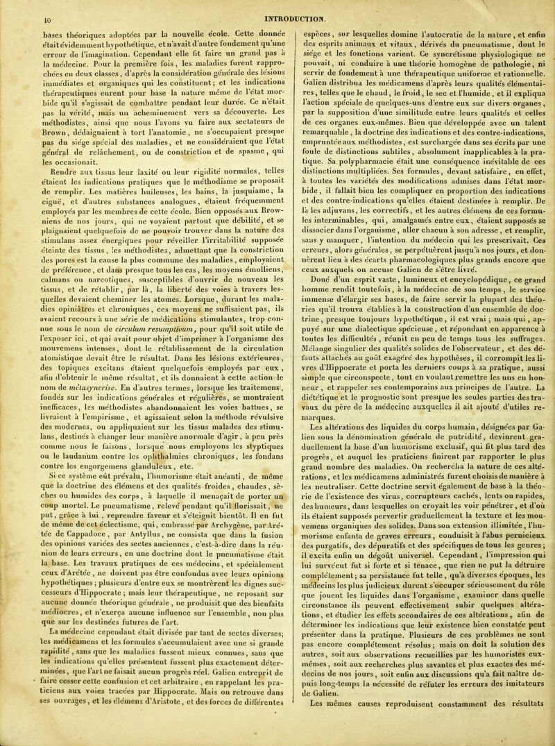 bases théoriques adoptées par la nouvelle e'cole. Cette donnée e'taite'videinmenthjpothe'tique, et n'avait d'autre fondement qu'une erreur de l'injagination. Cependant elle fit faire un grand pas à la me'decine. Pour la première fois, les maladies furent rappro- che'es en deux classes , d'après la considération ge'ne'rale des le'sions imme'diates et organiques qui les constituent; et les indications thérapeutiques eurent pour hase la nature même de l'e'tat mor- hide qu'il s'agissait de combattre pendant leur dure'e. Ce n'e'tait pas la ve'rite', mais un acheminement vers sa de'couverte. Les me'thodistes, ainsi que nous l'avons vu faire aux sectateurs de Brown, dédaignaient à tort l'anatoraie, ne s'occupaient presque pas du sie'ge spe'cial des maladies, et ne conside'raient que l'e'tat ge'ne'ral de relâchement, ou de constriction et de spasme, qui les occasionait. Rendre aux tissus leur laxite' ou leur rigidité' normales, telles e'taient les indications pratiques que le me'thodisme se proposait de remplir. Les matières huileuses, les bains, la jusquiame, la ciguë, et d'autres substances analogues, e'taient fre'quemment employe's par les membres de cette e'cole. Bien oppose's aux Brow- niens de nos jours, qui ne voyaient partout que de'bilite', et se plaignaient quelquefois de ne pouvoir trouver dans la nature des stimulans assez e'nergiques pour re'veiller l'irritabilité' suppose'e éteinte des tissus, les me'thodistes, admettant que la constriction des pores est la cause la plus commune des maladies, employaient de pre'fe'rence , et dans presque tous les cas , les moyens e'moUiens, caïmans ou narcotiques, susceptibles d'ouvrir de nouveau les tissus, et de re'tablir, par là, la liberté' des voies à travers les- quelles devaient cheminer les atomes. Lorsque, durant les mala- dies opiniâtres et chroniques, ces moyens ne suffisaient pas, ils avaient recours à une série de me'dicalions stimulantes, trop con- nue sous le nom de circiduni resiimplivuni, pour qu'il soit utile de l'exposer ici, et qui avait pour objet d'imprimer à l'organisme des mouvemens intenses, dont le re'tablissement de la circulation atoniistiqae devait être le re'sultat. Dans les le'sions exte'rieures, des topiques excitans e'taient quelquefois employe's par eux , afin d'obtenir le même re'sultat, et ils donnaient à cette action le nom de mtlasyiicrise. En d'autres termes, lorsque les traitemens, fonde's sur les indications ge'ne'rales et re'gulières, se montraient inefficaces, les me'thodistes abandonnaient les voies battues, se livraient à l'empirisme, et agissaient selon la me'thode re'vulsive des modernes, ou appliquaient sur les tissus malades des stimu- lans, destine's h changer leur manière anormale d'agir, à peu près conime nous le faisons, lorsque nous employons les styptiques ou le laudanum contre les opl)thalmies chroniques, les fondans contre les engorgemens glanduleux, etc. Si ce système eût pre'valu, l'humorisme e'tait ane'anti, de même que la doctrine des e'ie'mens et des qualite's froides , chaudes, sè- ches ou humides des corps, à laquelle il menaçait de porter un coup mortel. Le pneumatisme, relevé'pendant qu'il florissait, ne put, grâce à lui , reprendre faveur et s'e'teignit bientôt. Il en fut de même de cet e'clectisme, qui, embrasse' par Archygène, par Are'- te'e de Gappadoce , par Antyllus, ne consista que dans la fusion des opinions varie'es des sectes anciennes, c'est-à-dire dans la re'u- nion de leurs erreurs, en une doctrine dont le pneumatisme e'tait la base. Les travaux pratiques de ces me'decins, et spe'cialement ceux d'Are'te'e , ne doivent pas être confondus avec leurs opinions hypothe'tiques ; plusieurs d'entre eux se montrèrent les dignes suc- cesseurs d'IIippocrate ; mais leur thérapeutique, ne reposant sur aucune donnée the'orique ge'ne'rale , ne produisit que des bienfaits me'diocres, et n'exerça aucune influence sur l'ensemble, non plus que sur les destine'es futures de l'art. La me'decine cependant était divisée par tant de sectes diverses; les médicamens et les formules s'accumulaient avec une si grande rapidité', sans que les maladies fussent mieux connues, sans que les indications qu'elles présentent fussent plus exactcmeiit déter- minées, que l'art ne faisait aucun progrès réel. Galien entreprit de ^ faire cesser cette confusion et cet arbitraire , en rappelant les pra- ticiens aux voies tracées par Hlppocratc. Mais on retrouve dans ses ouvrages, et les élémens d'Aristote, et des forces de différentes j espèces, sur lesquelles domine Tautocratle de la nature, et enfin i des esprits animaux et vitaux, dérivés du pneumatisme, dont le I siège et les fonctions varient. Ce syncrétisme physiologique ne I pouvait, ni conduire aune théorie homogène de pathologie, ni servir de fondement à une thérapeutique uniforrae et rationnelle. Galien distribua les médicamens d'après leurs qualités élémentai- res , telles que le chaud, le froid, le sec et l'humide, et il expliqua l'action spéciale de quelques-uns d'entre eux sur divers organes, par la supposition d'une similitude entre leurs qualités et celles de ces organes eux-mêmes. Bien que développée avec un talent remarquable , la doctrine des indications et des contre-indications, empruntée aux méthodistes, est surchargée dans ses écrits par une fouie de distinctions subtiles, absolument inapplicables à la pra- tique. Sa polypharmacle était une conséquence inévitable de ces distinctions multipliées. Ses formules, devant satisfaire, en effet, à toutes les variétés des modifications admises dans l'état mor- bide , il fallait bien les compliquer en proportion des indications et des contre-indications qu'elles étalent destinées à remplir. De là les adjuvans, les correctifs , et les autres élémens de ces formu- les interminables, qui, amalgamés entre eux, étaient supposés se dissocier dans l'organisme , aller chacun à son adresse , et remplir, sans y manquer, l'intention du médecin qui les prescrivait. Ces erreurs, alors générales, se perpétuèrent jusqu'à nos jours, et don- nèrent lieu à des écarts pharmacologiques plus grands encore que ceux auxquels on accuse Galien de s'être livx'é. Doué d'un esprit vaste, lumineux et encyclopédique, ce grand homme rendit toutefois, à la médecine de son temps , le service immense d'élargir ses bases, de faire servir la plupart des théo- ries qu'il trouva établies à la construction d'un ensemble de doc- trine, presque toujours hypothétique, il est vrai ; mais qui , ap- puyé sur une dialectique spécieuse , et répondant en apparence à toutes les difficultés , réunit en peu de temps tous les suffrages. Mélange singulier des qualités solides de l'observateur, et des dé- fauts attachés au goût exage're' des hypothèses, il corrompit les li- vres d'IIippocrate et porta les derniers coups à sa pratique, aussi simple que circonspecte , tout en voulant remettre les uns en hon- neur , et l'appeler ses contemporains aux principes de l'autre. La diététique et le prognostic sont presque les seules parties des tra- vaux du père de la médecine auxquelles il ait ajouté d'utiles re- marques. Les altérations des liquides du corps humain, désignées par Ga- lien sous la dénomination générale de putridité, devinrent gra- duellement la base d'un humorisme exclusif, qui fit plus tard des progrès, et auquel les praticiens finirent par rapporter le plus grand nombre des maladies. On rechercha la nature de ces alté- rations, et les médicamens administrés furent choisis de manière à les neutraliser. Cette doctrine servit également de base à la théo- rie de l'existence des virus, corrupteurs cachés, lents ou rapides, des humeurs, dans lesquelles on croyait les voir pénétrer, et d'où ils étaient supposés pervertir graduellement la texture et les mou- vemens organiques des solides. Dans son extension illimitée, l'hu- morisme enfanta de graves erreurs, conduisit à l'abus pernicieux des purgatifs, des dépuratifs et des spécifiques de tous les genres; il excita enfin un dégoût universel. Cependant, l'impression qui lui survécut fut si forte et si tenace, que rien ne put la détruire complètement; sa persistance fut telle, qu'à diverses époques, les médecins les plus judicieux durent s'occuper sérieusement du rôle que jouent les liquides dans l'organisme , examiner dans quelle cil-constance ils peuvent effectivement subir quelques altéra- tions, et étudier les effets secondaires de ces altérations , afin de déterminer les indications que leur existence bien constatée peut présenter dans la pratique. Plusieurs de ces problèmes ne sont pas encore complètement résolus; mais on doit la solution des autres, soit aux observations recueillies par les humoristes eux- mêmes, soit aux recherches plus savantes et plus exactes des mé- decins de nos jours, soit enfin aux discussions qu'a fait naître de- puis long-temps la nécessité de réfuter les erreurs des imitateurs de Galien. Les mêmes causes reproduisent constamment des résultats J