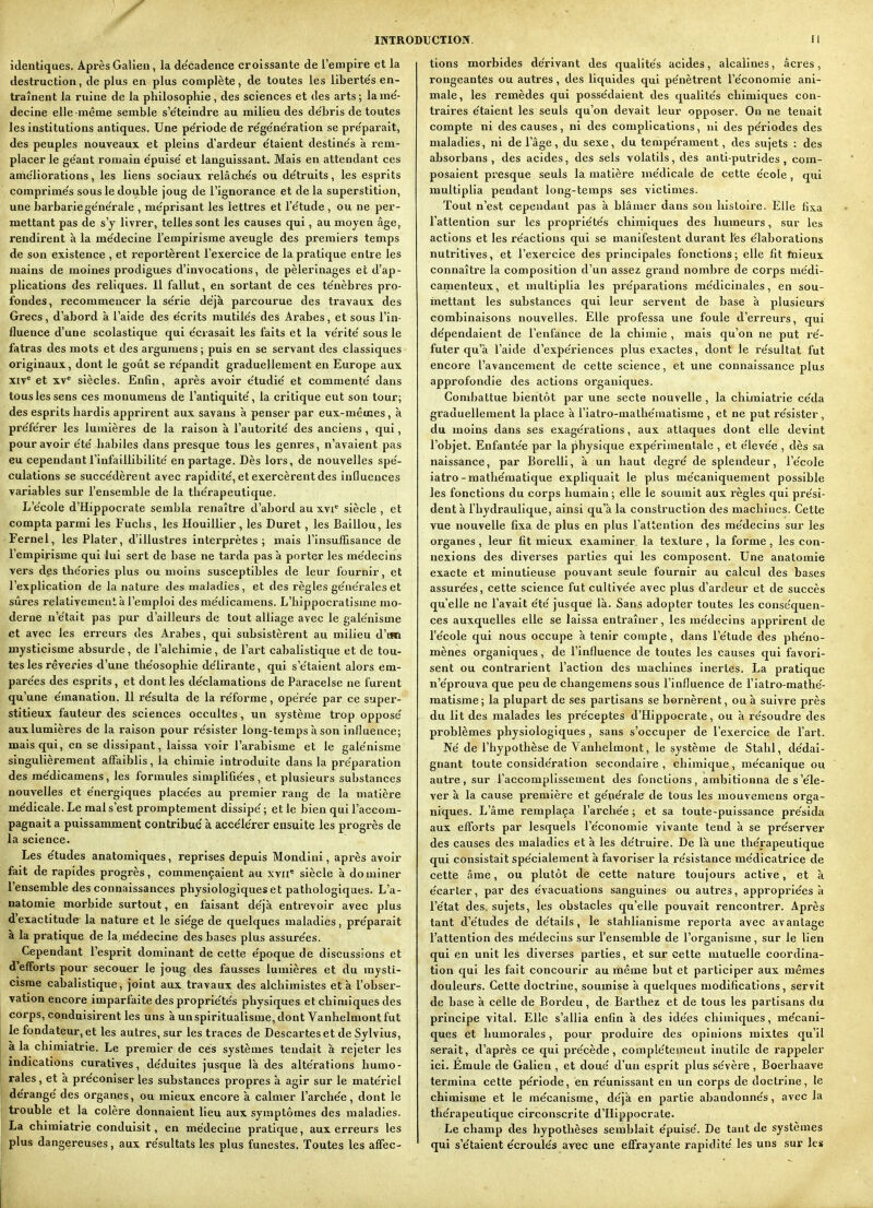 identiques. Après Galien, la de'cadence croissante de l'empire et la destruction, de plus en plus complète, de toutes les liberte's en- traînent la ruine de la philosophie, des sciences et des arts; lame'- decine elle même semble s'e'teindre au milieu des de'bris de toutes les institutions antiques. Une pe'riode de re'ge'ne'ration se pre'parait, des peuples nouveaux et pleins d'ardeur e'taient destine's à rem- placer le ge'ant romain e'puise' et languissant. Mais en attendant ces améliorations, les liens sociaux relâche's ou de'truits, les esprits comprime's sous le double joug de l'ignorance et de la superstition, une barbariege'nerale , me'prisant les lettres et l'e'tude , ou ne per- mettant pas de s'y livrer, telles sont les causes qui, au moyen âge, rendirent h la me'decine l'empirisme aveugle des premiers temps de son existence , et i-eportèrent l'exercice de la pratique entre les mains de moines prodigues d'invocations, de pèlerinages ei d'ap- plications des reliques. 11 fallut, en sortant de ces te'nèbres pro- fondes, recommencer la se'rie déjà parcourue des travaux des Grecs, d'abord à l'aide des e'crits mutilés des Arabes, et sous l'in- fluence d'une scolastique qui e'crasait les faits et la ve'rite' sous le fatras des mots et des argumens ; puis en se servant des classiques originaux, dont le goût se re'pandit graduellement en Europe aux XIV* et XV* siècles. Enfin, après avoir étudie' et commenté dans tous les sens ces monumens de l'antiquité, la critique eut son tour; des esprits hardis apprirent aux savans à penser par eux-mêmes, à pi'éférer les lumières de la raison à l'autorité des anciens , qui, pour avoir été habiles dans presque tous les genres, n'avaient pas eu cependant l'infaillibilité en partage. Dès lors, de nouvelles spé- culations se succédèrent avec rapidité, et exercèrent des influences variables sur l'ensemble de la thérapeutique. L'école d'Hippocrate sembla renaître d'abord au xvi* siècle , et compta parmi les Fucbs, les Houillier, les Duret, les Baillou, les Fernel, les Plater, d'illustres interprètes; mais l'Insuffisance de l'empirisme qui lui sert de base ne tarda pas à porter les médecins vers des théories plus ou moins susceptibles de leur fournir, et l'explication de la nature des maladies, et des règles générales et sûres TelativemenL à l'emploi des médicamens. L'hippocratisine mo- derne n'était pas pur d'ailleurs de tout alliage avec le galénisme et avec les erreurs des Arabes, qui subsistèrent au milieu d'un mysticisme absurde , de l'alchimie , de l'ax't cabalistique et de tou- tes les rêveries d'une théosophie délirante, qui s'étaient alors em- parées des esprits , et dont les déclamations de Paracelse ne furent qu'une émanation. 11 résulta de la réforme, opérée par ce super- stitieux fauteur des sciences occultes, un système trop opposé auxlumières de la raison pour résister long-temps à son influence; mais qui, en se dissipant, laissa voir l'arabisme et le galénisme singulièrement affaiblis, la chimie introduite dans la préparation des médicamens, les formules simplifiées, et plusieurs substances nouvelles et énergiques placées au premier rang de la matière médicale. Le mal s'est promptement dissipé; et le bien qui l'accom- pagnait a puissamment contribué à accélérer ensuite les progrès de la science. Les études anatomiques, reprises depuis Mondini, après avoir fait de rapides progrès, commençaient au xvii* siècle à dominer l'ensemble des connaissances physiologiques et pathologiques. L'a- natomie morbide surtout, en faisant déjà entrevoir avec plus d'exactitude- la nature et le siège de quelques maladies, préparait à la pi'atique de la médecine des bases plus assurées. Cependant l'esprit dominant de cette époque de discussions et d'efforts pour secouer le joug des fausses lumières et du mysti- cisme cabalistique, joint aux travaux des alchimistes et à l'obser- vation encore imparfaite des propriétés physiques et chimiques des corps, conduisirent les uns à un spiritualisme, dont Vanhelmont fut le fondateur, et les autres, sur les traces de Descartes et de Sylvius, à la chimiatrie. Le premier de ces systèmes tendait à rejeter les indications curatives, déduites jusque là des altérations humo- rales , et à préconiser les substances propres à agir sur le matériel dérangé des organes, ou mieux encore à calmer l'archée, dont le trouble et la colère donnaient lieu aux symptômes des maladies. La chimiatrie conduisit, en médecine pratique, aux erreurs les plus dangereuses, aux résultats les plus funestes. Toutes les affec- tions morbides dérivant des qualités acides, alcalines, acres , rongeantes ou autres, des liquides qui pénètrent l'économie ani- male, les remèdes qui possédaient des qualités chimiques con- traires étalent les seuls qu'on devait leur opposer. On ne tenait compte ni des causes, ni des complications, ni des périodes des maladies , ni de l'âge, du sexe, du tempérament, des sujets : des absorbans , des acides, des sels volatils, des antl-putrldes, com- posaient presque seuls la matière médicale de cette école , qui multiplia pendant long-temps ses victimes. Tout n'est cependant pas à blâmer dans son histoire. Elle fixa l'attention sur les propriétés chimiques des humeurs, sur les actions et les réactions qui se manifestent durant l'es élaboratlons nutritives, et l'exercice des principales fonctions; elle fit ftileux connaître la composition d'un assez grand nombre de corps médi- camenteux, et multiplia les préparations médicinales, en sou- mettant les substances qui leur servent de base à plusieurs combinaisons nouvelles. Elle professa une foule d'erreurs, qui dépendaient de l'enfance de la chimie , mais qu'on ne put ré- futer qu'à l'aide d'expéi-iences plus exactes, dont le résultat fut encore l'avancement de cette science, et une connaissance plus approfondie des actions organiques. ComJ)attue bientôt par une secte nouvelle , la chimiatrie céda graduellement la place à l'iatro-mathématlsme , et ne put résister, du moins dans ses exagérations, aux attaques dont elle devint l'objet. Enfantée par la physique expérimentale , et élevée , dès sa naissance, par BorellI, à un haut degré de splendeur, l'école iatro-mathématique expliquait le plus mécaniquement possible les fonctions du corps humain; elle le soumit aux règles qui prési- dent à l'hydraulique, ainsi qu'à la construction des machines. Cette vue nouvelle fixa de plus en plus l'attention des médecins sur les organes , leur fit mieux examiner la texture , la forme , les con- nexions des diverses parties qui les composent. Une anatomie exacte et minutieuse pouvant seule fournir au calcul des bases assurées, cette science fut cultivée avec plus d'artleur et de succès qu'elle ne l'avait été jusque là. Sans adopter toutes les conséquen- ces auxquelles elle se laissa entraîner, les médecins apprirent de l'école qui nous occupe à tenir compte, dans l'étude des phéno- mènes organiques, de l'influence de toutes les causes qui favori- sent ou contrarient l'action des machines inertes, La pratique n'éprouva que peu de changemens sous l'Influence de l'iatro-mathé- matlsme ; la plupart de ses partisans se bornèrent, ou à suivre près du lit des malades les préceptes d'Hippocrate, ou à résoudre des problèmes physiologiques , sans s'occuper de l'exercice de l'art. Né de l'hypothèse de Vanhelmont, le système de Stahl, dédai- gnant toute considération secondaire, chimique, mécanique ou autre, sur Faccompllssement des fonctions, ambitionna de s'éle- ver à la cause première et générale de tous les mouvemens orga- niques. L'âme remplaça l'archée ; et sa toute-puissance présida aux efforts par lesquels l'économie vivante tend à se préserver des causes des maladies et à les détruire. De là une thérapeutique qui consistait spécialement à favoriser la résistance médlcatrlce de cette âme, ou plutôt de cette nature toujours active, et à écarter, par des évacuations sanguines ou autres, appropriées à l'état des, sujets, les obstacles qu'elle pouvait rencontrer. Après tant d'études de détails, le stahllanisme reporta avec avantage l'attention des médecins sur l'ensemble de l'organisme, sur le lien qui en unit les diverses parties, et sur cette mutuelle coordina- tion qui les fait concourir au même but et participer aux mêmes douleurs. Cette doctrine, soumise à quelques modifications, servit de base à celle de Bordeu, de Barthez et de tous les partisans du principe vital. Elle s'allia enfin à des idées chimiques, mécani- ques et humorales, pour produire des opinions mixtes qu'il .serait, d'après ce qui précède, complètement inutile de rappeler ici. Emule de Galien , et doué d'un esprit plus sévère , Boerhaave termina cette période, en réunissant en un corps de doctrine, le chimisme et le mécanisme, déjà en partie abandonnés, avec la thérapeutique circonscrite d'Hippocrate. Le champ des hypothèses semblait épuisé. De tant de systèmes qui s'étaient écroulés avec une effrayante rapidité les uns sur les