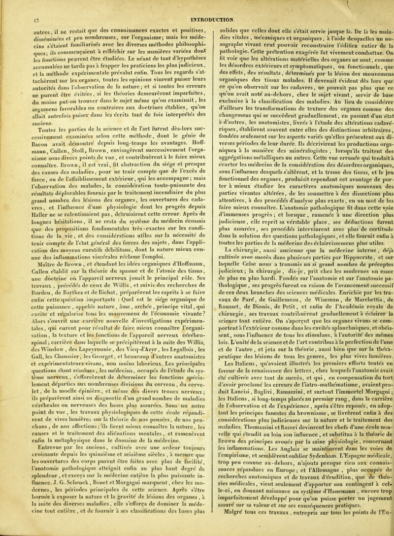 autres il ne restait que des connaissances exactes et positives, disse'mine'es et peu nombreuses, sur l'organisme; mais les me'de- cins s'e'taient famiilarise's avec les diverses me'thodes philosophi- ques; ils commençaient à re'fle'chir sur les manières varie'es dont les fonctions peuvent être e'tudie'es. Le ne'ant de tant d'hypothèses accumule'es ne tarda pas h frapper les praticiens les plus judicieux, et la me'thode expe'rimentale pre'valut enfin. Tous les regards s'at- tachèrent sur les organes, toutes les opinions vinrent puiser leurs autorite's dans l'observation de la nature; et si toutes les erreurs ne purent être évitées, si les the'ories demeurèrent imparfaites, du moins put-on trouver dans le sujet même qu'on examinait, les argumens favorables ou contraires aux doctrines e'tablies, qu'on allait autrefois puiser dans les e'crits tant de fois interpre'te's des anciens. Toutes les parties de la science et de l'art furent dès-lors suc- cessivement examine'es selon cette me'thode, dont le ge'nie de Bacon avait de'montre depuis long-temps les avantages. Hoff- mann, CuUen, StoU, Brown, envisagèrent successivement l'orga- nisme sous divers points de vue , et contribuèrent à le faire mieux connaître. Brown, il est vrai, fit abstraction du siège et presque des causes des maladies, pour ne tenir compte que de l'excès de force, ou de l'affaiblissement extérieur, qui les accompagne; mais l'observation des malades, la considération toute-puissante des re'sultats de'plorables fournis parle traitement incendiaire du plus grand nombre des le'sions des organes, les ouvertures des cada- vres, et l'influence d'une physiologie dont les progrès depuis Haller ne se i-alentissaient pas , détruisirent cette erreur. Après de longues he'sitations, il ne resta du système du me'decin e'cossais que des propositiojis fondamentales très-exactes sur les condi- tions de la vie , et des conside'rations utiles sur la ne'cessite de tenir compte de l'e'tat ge'ne'ral des forces des sujets, dans l'appli- cation des moyens curatifs de'hilltans, dont la nature mieux con- nue des inflammations visce'rales re'clame l'emploi. Maître de Brown , et e'tendant les ide'es organiques d'Hoffmann, Cullen e'tabllt sur la the'orie du spasme et de l'atonie des tissus, une docti-ine où l'appareil nerveux jouait le principal rôle. Ses travaux , prece'de's de ceux de Willis, et suivis des recherches de Bordeu, de Barthez et de Bichat, pre'parèrent les esprits à se faire enfin cette question importante : Quel est le sie'ge organique de cette puissance , appele'e nature , âme , arche'e , principe vital, qui excite et re'gularise tous les mouvemens de l'e'conomie vivante? Alors s'ouvrit une carrière nouvelle d'investigations expérimen- tales , qui eurent pour re'sultat de faire mieux connaître l'organi- sation, la texture et les fonctions de l'appareil nerveux ce're'bro- spinal ; carrière dans laquelle se pre'eipitèrent à la suite des Willis, des Winslow , des Lapeyronnie , des Vicq-d'Azyr, les Legallois , les Gall, les Cbaussier, les Georget, et beaucoup d'autres anatomistes et expérimentateurs vivans, non moins laborieux. Les principales questions e'tant résolues, les me'decins, occupe's de l'étude du sys- tème nerveux, s'efforcèrent de de'terminer les fonctions spécia- lement de'parties aux nombreuses divisions du cerveau, du cerve- let, de la moelle e'pinière, et même des divers troncs nerveux; ils pre'parèrent ainsi au diagnostic d'un grand nombre de maladies ce're'brales ou nerveuses des bases plus assure'es. Sous un autre point de vue , les travaux physiologiques de cette e'cole re'pandi- rent de vives lumière^ sur la the'orie de nos pense'es, de nos pen- chans , de nos affections; ils firent mieux connaître la nature, les causes et le traitement des alic'natlons mentales, et ramenèrent enfin la me'taphysique dans le domaine de la me'decine. Entrevue par les anciens, cultivée avec une ai'deur toujours croissante depuis les quinzième et seizième siècles , à mesure que les ouvertures des corps purent être faites avec plus de facilite', l'anatomie pathologique atteignit enfin au plus haut degré' de splendeur , et exerça sur la médecine entière la plus puissante in- fluence. J. G. Schenck , Bonet et Morgagni marquent, chez les mo- dernes, les pe'riodes principales de cette science. Après s'être bo^ne'e à exposer la nature et la gravite' de le'sions des organes , à la suite des diverses maladies, elle s'efforça de dominer la me'de- cine tout entière, et de fournir à ses classifications des bases plus solides que celles dont elle s'e'tait servie jusque là. De là les mala-1 dies vitales , me'caniques et organiques, à l'aide desquelles un no-' sographe vivant crut pouvoir reconstruire l'édifice entier de lai pathologie. Cette prétention exagérée fut vivement combattue. Oa, fit voir que les altérations matérielles des organes ne sont, comme| les désordres extérieurs et symptomatiques , ou- fonctionnels, quGi des effets, des résultats, de'terminés par la lésion des mouvemens: organiques des tissus malades. Il devenait évident dès lors qu,e' ce qu'on observait sur les cadavres, ne pouvait pas plus que ca qu'on avait noté au-dehors, chez le sujet vivant, servir de base exclusive à la classification des maladies. Au lieu de considérer] d'ailleurs les transformations de texture des organes comme des changemens qui se succèdent graduellement, en passant d'un état à d'autres, les anatomistes, livrés à l'étude des altérations cadavé-j riques, établirent souvent entre elles des distinctions arbitraires fondées seulement sur les aspects variés qu'elles présentent aux di-: verses périodes de leur durée. Hs décrivirent les productions orga-| niques à la manière des minéralogistes , lorsqu'ils traitent des^ aggrégations métalliques ou autres. Cette vue erronée qui tendait à; écarter les médecins de la considération des désordres organiques,: sous l'influence desquels s'altèrent, et la trame des tissus, et le jeu; fonctionnel des organes, produisit cependant cet avantage de por-| ter à mieux étudier les caractères anatomiques nouveaux des! parties vivantes altérées, de les soumettre à des dissections plusi attentives, à des procédés d'analyse plus exacts , en un mot de lesi faire mieux connaître. L'anatomie pathologique fit dans cette voiei d'immenses progrès ; et lorsque , ramenée à une direction plu.^ judicieuse , elle reprit sa véritable place , ses déductions furent; plus assurées, ses procédés intervinrent avec plus de certitude' dans la solution des questions pathologiques, et elle fournit enfin à! toutes les parties de la médecine des éclaircissemens plus utiles. i La chirurgie, aussi ancienne que la médecine interne , déjà] cultivée avec succès dans plusieurs parties par Hippocrate, et sur! laquelle Celse nous a transmis un si grand nombre de préceptes^ judicieux ; la chirurgie , dis-je, prit chez les modernes un essor, de plus en plus hardi. Fondée sur l'anatomie et sur l'anatomie pa-i thologique , ses progrès furent en raison de l'avancement successifi de ces deux branches des sciences médicales. Enrichie par les tra-' vaux de Paré, de Guillemeau, de Wiseman , de Marchettis, dej Rousset, de Dionis, de Petit, et enfin de l'Académie royale dej chirurgie. ses travaux contribuèrent graduellement à éclairer laj science tout entière. On s'aperçut que les organes vivans se com-j portent à l'extérieur comme dans les cavités splanchniques, et obéis-j sent, sous l'influence de tous les stimulans, à l'autorité des mêmeS] lois. L'unité de la science et de l'art contribua à la perfection de l'une i et de l'autre , et jeta sur la théorie, aussi bien que sur la théra-j peutique des lésions de tous les genres, les plus vives lumières.i Les Italiens, qu'avaient illustrés les premiers efforts tentés enj faveur de la renaissance des lettres , chez lesquels l'anatomie avait] été cultivée avec tant de succès, et qui, en compensation du tortj d'avoir proclamé les erreurs de l'iatro-mathématisme, avaientpro-| duit Lancisi, BaglÎA'i, Ramazzini, et surtout l'immortel Morgagni ;| les Italiens , si long-temps placés au premier rang, dans la carrièrei de l'observation et de l'expérience , après s'être reposés, en adop-j tant les principes funestes du brownisme , se livrèrent enfin à desj considérations plus judicieuses sur la nature et le traitement des ; maladies. Thomassini etRasori devinrent les chefs d'une école nou-' velle qui étendit au loin son influence , et substitua à la théorie de] Brown des principes avoués par la saine physiologie, concernant! les inflammations. Les Anelais se maintinrent dans les voies de l'empirisme, et semblèrent oublier Sydenham. L'Espagne médicale, ; trop peu connue au-dehors, n'ajouta presque rien aux connais-! sauces répandues en Europe ; et l'Allemagne , plus occupée de i recherches anatomiques et de travaux d'érudition, que de théo-j ries médicales, vient seulement d'apporter son contingent h cel-i le-ci, en donnant naissance au système d'Hanemann , encore trop i imparfaitement développé pour qu'on puisse porter un jugementj assuré sur .sa valeur et sur ses conséquences pratiques. Malgré tous ces travaux, entrepris sur tous les points de l'Eu-