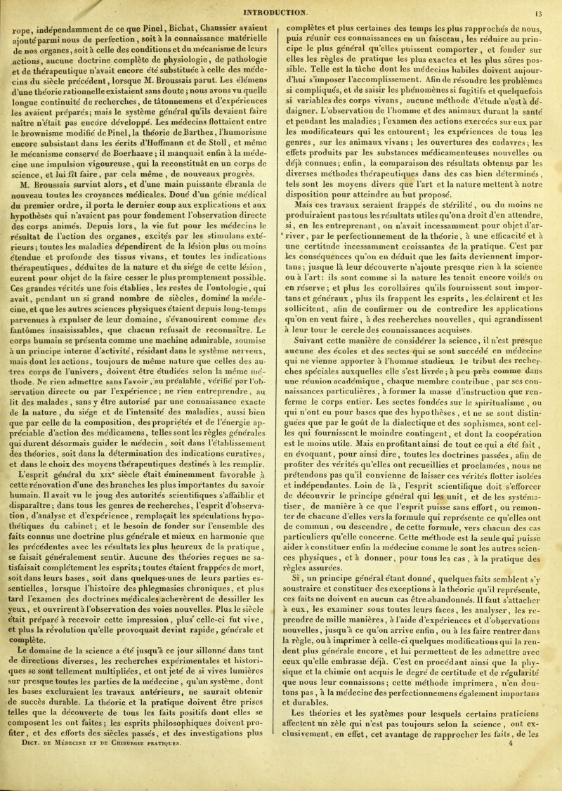 INTRO rope, indépendamment de ce que Pinel, Bichat, Chaussier avaient ajoute'parmi nous de perfection, soit à la connaissance mate'rielle de nos organes, soit à celle des conditions et du me'canisme de leurs actions, aucune doctrine complète de physiologie, de pathologie et de thérapeutique n'avait encore e'te' substitue'e à celle des me'de- cins du siècle pre'ce'dent, lorsque M. Broussais parut. Les e'ie'mens d'une the'orle rationnelle existaient sans doute ; nous avons vu quelle longue continuité' de recherches, de tâtonnemens et d'expe'riences les avaient pre'pare's; mais le système ge'ne'ral qu'ils devaient faire naître n'e'tait pas encore de'veloppe'. Les me'decins flottaient entre le brownisme modifie de Pinel, la théorie deBarthez, l'humorisme encore subsistant dans les e'crits d'Hoffmann et de Stoll, et même le me'canisme conserve' de Boerhaave ; il manquait enfin à la me'de- cine une impulsion vigoureuse, qui la reconstituât en un corps de science, et lui fît faire, par cela même , de nouveaux progrès. M. Broussais survint alors, et d'une main puissante e'branla de nouveau toutes les croyances me'dicales. Doue' d'un ge'nie me'dical du premier ordre, il porta le dernier coup aux explications et aux hypothèses qui n'avaient pas pour fondement l'observation directe des corps anime's. Depuis lors, la vie fut pour les me'decins le re'sultat de l'action des organes, excite's par les stimulans exte'- rieurs ; toutes les maladies de'pendirent de la le'sion plus ou moins e'tendue et profonde des tissus vivans, et toutes les indications the'rapeutiques, de'duites de la nature et du sie'ge de cette le'sion, eurent pour objet de la faire cesser le plus px'omptement possible. Ces grandes ve'rite's une fois e'tablies, les restes de l'ontologie, qui avait, pendant un si grand nombre de siècles, domine' la méde- cine, et que les autres sciences physiques e'taient depuis long-temps parvenues à expulser de leur domaine, s'e'vanouirent comme des fantômes insaisissables, que chacun refusait de reconnaître. Le corps humain se pre'senta comme une machine admirable, soumise h un principe interne d'activité', re'sidant dans le système nerveux, mais dont les actions, toujours de même nature que celles des au- tres corps de l'univers, doivent être e'tudie'es selon la même lue'- thode. Ne rien admettre sans l'avoir , au pre'alable , ve'rifie' par l'ob- servation directe ou par l'expe'rience ; ne rien entreprendre, au lit des malades , sans y être autorise' par une connaissance exacte de la nature , du sie'ge et de l'intensité' des maladies, aussi bien que par celle de la composition, des proprie'te's et de l'e'nergie ap- pre'ciable d'action des me'dicamens, telles sont les règles ge'ne'rales qui durent de'sormais guider le me'decin, soit dans l'établissement des the'ories, soit dans la de'termination des indications curatives, et dans le choix des moyens the'rapeutiques destine's à les remplir. L'esprit ge'ne'ral du xix= siècle e'tait e'minemment favorable ,à cette re'novation d'une des branches les plus importantes du savoir humain. Il avait vu le joug des autorite's scientifiques s'affaiblir et disparaître ; dans tous les genres de recherches, l'esprit d'observa- tion, d'analyse et d'expe'rience , remplaçait les spe'culations hypo- the'tiques du cabinet ; et le besoin de fonder sur l'ensemble des faits connus une doctrine plus ge'ne'rale et mieux en harmonie que les pre'ce'dentes avec les re'sultats les plus heureux de la pratique , se faisait ge'ne'ralement sentir. Aucune des the'ories reçues ne sa- tisfaisait comple'tement les esprits; toutes étaient frappées de mort, soit dans leurs bases, soit dans quelques-unes de leurs parties es- sentielles, lorsque l'histoire des phlegmasies chroniques, et plus tard l'examen des doctrines me'dicales achevèrent de dessiller les yeux, et ouvrirent à l'observation des voles nouvelles. Plus le siècle était préparé à recevoir cette impression, plus'celle-ci fut vive, et plus la révolution qu'elle provoquait devint rapide, générale et complète. Le domaine de la science a été jusqu'à ce jour sillonné dans tant de directions diverses, les recherches expérimentales et histori- ques se sont tellement multipliées, et ont jeté de si vives lumières sur presque toutes les parties de la médecine , qu'un système, dont les bases excluraient les travaux antérieurs, ne saurait obtenir de succès durable. La théorie et la pratique doivent être prises telles que la découverte de tous les faits positifs dont elles se composent les ont faites; les esprits philosophiques doivent pro- fiter , et des eflforts des siècles passés, et des investigations plus CTION. 13 complètes et plus certaines des temps les plus rapprochés de nous, puis réunir ces connaissances en un faisceau, les réduire au prin- cipe le plus général qu'elles puissent comporter , et fonder sur elles les règles de pratique les plus exactes et les plus sûres pos- sible. Telle est la tâche dont les médecins habiles doivent aujour- d'hui s'imposer l'accomplissement. Afin de résoudre les problèmes si compliqués, et de saisir les phénomènes si fugitifs et quelquefois si variables des corps vivans, aucune méthode d'étude n'esta dé- daigner. L'observation de l'homme et des animaux durant la santé et pendant les maladies ; l'examen des actions exercées sur eux par les modificateurs qui les entourent; les expériences de tous les genres , sur les animaux vivans ; les ouvertures des cadavx'es ; les effets produits par les substances médicamenteuses nouvelles ou déjà connues ; enfin, la comparaison des résultats obtenus par les diverses méthodes thérapeutiques dans des cas bien déterminés, tels sont les moyens divers que l'art et la nature mettent à notre disposition pour atteindre au but proposé. Mais ces travaux seraient frappés de stérilité, ou du moins ne produiraient pastous les résultats utiles qu'on a droit d'en attendre, si, en les entreprenant, on n'avait incessamment pour objet d'ar- * river, par le perfectionnement de la théorie, à une efficacité et à une certitude incessamment croissantes de la pratique. C'est par les conséquences qu'on en déduit que les faits deviennent impor- tans ; jusque là leur découverte n'ajoute presque rien à la science ou à l'art: ils sont comme si la nature les tenait encore voilés ou en réserve ; et plus les corollaires qu'ils fournissent sont impor- tans et généraux , plus ils frappent les esprits , les éclairent et les sollicitent, afin de confirmer ou de contredire les applications qu'on en veut faire , à des recherches nouvelles , qui agrandissent à leur tour le cercle des connaissances acquises. Suivant cette manière de considérer la science, il n'est presque aucune des écoles et des sectes qui se sont succédé en médecine qui ne vienne apporter à l'homme studieux le tribut des rechci-- ches spéciales auxquelles elle s'est livrée ; à peu près comme dans une réunion acade'mique , chaque membre contribue , par ses con- naissances particulières , à former la masse d'instruction que l'en- ferme le corps entier. Les sectes fondées sur le spiritualisme , ou qui n'ont eu pour bases que des hypothèses , et ne se sont distin- guées que par le goût de la dialectique et des sophismes, sont cel- les qui fournissent le moindre contingent, et dont la coopération est le moins utile. Mais en profitant ainsi de tout ce qui a été fait , en évoquant, pour ainsi dire , toutes les doctrines passées, afin de profiter des vérités qu'elles ont recueillies et proclamées , nous ne prétendons pas qu'il convienne de laisser ces vérités flotter isolées et indépendantes. Loin de là, l'esprit scientifique doit s'efforcer de découvrir le principe général qui les unit, et de les systéma- tiser , de manière à ce que l'esprit puisse sans effort, ou remon- ter de chacune d'elles vers la formule qui représénte ce qu'elles ont de commun , ou descendre , de cette formule, vers chacun des cas particuliers qu'elle concerne. Cette méthode est la seule qui puisse aider à constituer enfin la médecine comme le sont les autres scien- ces physiques, et à donner, pour tous les cas , à la pratique des règles assurées. Si, un principe général étant donné, quelques faits semblent s'y soustraire et constituer des exceptions à lathéoi'ie qu'il représente, ces faits ne doivent en aucun cas être abandonnés. II faut s'attacher à eux, les examiner sous toutes leurs faces, les analyser, les re- prendre de mille manières, à l'aide d'expériences et d'obçervations nouvelles, jusqu'à ce qu'on arrive enfin, ou à les faire rentrer dans la règle, ou à imprimer à celle-ci quelques modifications qui la ren- dent plus générale encore, et lui pex'mettent de les admettre avec ceux qu'elle embrasse déjà. C'est en procédant ainsi que la phy- sique et la chimie ont acquis le degré de certitude et de régularité que nous leur connaissons ; cette méthode imprimera, n'en dou- tons pas , à la médecine des perfectionnemens également importans et durables. Les théories et les systèmes pour lesquels certains praticiens affectent un zèle qui n'est pas toujours selon la science , ont ex- clusivement, en effet, cet avantage de rapprocher les faits, de les