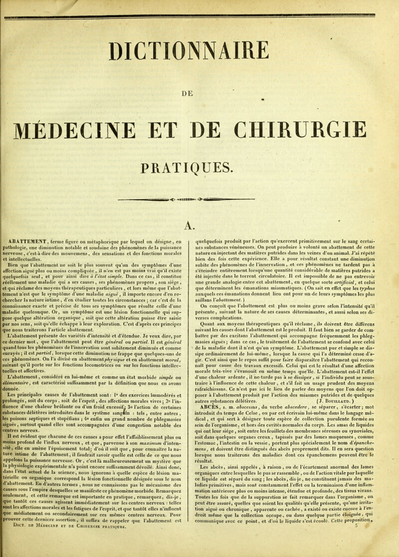 DICTIONNAIRE DE MÉDECINE ET DE CHIRURGIE PRATIQUES. >^ '«•lllilllllllHi: <^4Bi A. ABATTEMENT, terme figuré ou métapliorique par lequel on désigne, en pathologie, une diminution notable et soudaine des phénomènes de la puissance nerveuse , c'est-à dire des mouvemens , des sensations et des fonctions morales et intellectuelles. Bien que l'abattement ne soit le plus souvent qu'un des symptômes d'une affection aiguë plus ou moins compliquée , il n'en est pas moins vrai qu'il existe quelquefois seul, et pour ainsi dire à l'état simple. Dans ce cas , il constitue réellement une maladie qui a ses causes, ses phénomènes propres , son siège, et qui réclame des moyens thérapeutiques particuliers , et lors même que l'abat- tement n'est que le symptôme d'une maladie aiguë, il importe encore d'en re- chercher la nature intime , d'en étudier toutes les circonstances ; car c'est de la connaissance exacte et précise de fous ses symptômes que résulte celle d'une maladie quelconque. Or, un symptôme est une lésion fonctionnelle qui sup- pose quelque altération organique , soit que cette altération puisse être saisie par nos sens, soit qu'elle échappe à leur exploration. C'est d'après ces principes que nous traiterons l'article abattement. L'abattement présente des variétés d'intensité et d'étendue. Je veux dire, par ce dernier mot, que l'abattement peut être général ou partiel. Il est général quand tous les phénomènes de l'innervation sont subitement diminués et comme enrayés ; il est partiel, lorsque cette diminutionne frappe que quelques-uns de ces phénomènes. On l'a divisé en abattementpAj-sj^ue et en abattement moral, suivant qu'il porte sur les fonctions locomotrices ou sur les fonctions intellec- tuelles et affectives. L'abattement, considéré en lui-même et comme un état morbide simple ou élémentaire, est caractérisé suffisamment par la définition que nous en avons donnée. Les principales causes de l'abattement sont : 1° des exercices immodérés et prolongés, soit du corps , soit de l'esprit, des affections morales vives; 2° l'in- fluence d'une chaleur brûlante ou d'un froid excessif^ 3o l'action de certaines substances délétères introduites dans le système sangéîn : tels , entre autres , les poisons septiques et stupéfians ; 4o enfin un grand nombre de phlegmasies aiguës , surtout quand elles sont accompagnées d'une congestion notable des centres nerveux. Il est évident que chacune de ces causes a pour efiet l'affaiblissement plus ou moins profond de l'influx nerveux , et que, parvenue à son maximum d'inten- sité , elle en amène l'épuisement total ; d'où il suit que , pour connaître la na- ture intime de l'abattement, il faudrait savoir quelle est celle de ce que nous appelons la puissance nerveuse. Or , c'est là malheureusement un mystère que la physiologie expérimentale n'a point encore suffisamment dévoilé. Ainsi donc, dans l'état actuel de la science, nous ignorons à quelle espèce de lésion ma- térielle ou organique correspond la lésion fonctionnelle désignée sous le nom d abattement. En d'autres termes , nous ne connaissons pas le mécanisme des causes sous I empire desquelles se manifeste ce phénomène morbide. Remarquez seulement, et cette remarque est importante en pratique , remarquez, dis-je , que tantôt ces causes agissent immédiatement sur les centres nerveux : telles sont les affections morales et les fatigues de l'esprit, et que tantôt elles n'influent que médiatement ou secondairement sur ces mêmes centres nerveux. Pour prouver cette dernière assertion, il suffira de rappeler que l'abattement est DiCT. DE MÉDECIKE ET DE ChiRDUGIE PRATIQUES. quelquefois produit par l'action qu'exercent primitivement sur le sang certai- nes substances vénéneuses. On peut produire à volonté un abattement de cette nature en injectant des matières putrides dans les veines d'un animal. J'ai répété bien des fois cette expérience. Elle a pour résultat constant une diminution subite des phénomènes de l'innervation , et ces phénomènes ne tardent pas à s'éteindre entièrement lorsqu'une quantité considérable de matières putrides a été injectée dans le torrent circulatoire. Il est impossible de ne pas entrevoir une grande analogie entre cet abattement, en quelque sorte artificiel, et celui que déterminent les émanations miasmatiques. (On sait en effet que les typhus auxquels ces émanations donnent lieu ont pour un-de leurs symptômes les plus saillans Vabattement. ) On conçoit que l'abattement est plus ou moins grave selon l'intensité' qu'il présente, suivant la nature de ses causes déterminantes, et aussi selon ses di- verses complications. Quant aux moyens thérapeutiques qu'il réclame, ils doivent être différens suivant les causes dont l'abattement est le produit. Il faut bien se garder de com- battre par des excitans l'abattement qui accompagne fréquemment les phleg- masies aiguës ; dans ce cas , le traitement de l'abattement se confond avec celai de la maladie dont il n'est qu'un symptôme. L'abattement pur et simple se dis- sipe ordinairement de lui-même, lorsque la cause qui l'a déterminé cesse d'a- gir. C'est ainsi que le repos suffit pour faire disparaître l'abattement qui recon- naît pour cause des travaux excessifs. Celui qui est le résultat d'une affection morale très-vive s'évanouit en même temps que'lle. L'abattement est-il l'effet d'une chaleur ardente, il ne tarde pas à se dissiper , si l'individu peut se sous- traire à l'influence de cette chaleur, et s'il fait un usage prudent des moyens rafraîchissans. Ce n'est pas ici le lieu de parler des moyens que l'on doit op- poser à l'abattement produit par l'action des miasmes putrides et de quelques autres substances délétères. ( J. Bouillatjd. ) ABCÈS, s. m. ahscessus, du verbe ahscedere, se séparer, s'écarter; mot introduit du temps de Celse , ou par cet écrivain lui-même dans le langage mé- dical , et qui sert à désigner toute espèce de collection purulente formée au sein de l'organisme, et hors des cavités normales du corps. Les amas de liquides qui ont leur siège , soit entre les feuillets des membranes séreuses ou synoviales, soit dans quelques organes creux , tapissés par des lames muqueuses , comme l'estomac , l'intestin ou la v-essie , portent plus spécialement le nom A^épanche- mens, et doivent être distingués des abcès proprement dits. Il en sera question lorsque nous traiterons des maladies dont ces épanchemens peuvent être le résultat. Les abcès, ainsi appelés , à raison , ou de l'écartement anormal des lames organiques entre lesquelles le pus se rassemble , ou de l'action vitale par laquelle ce liquide est séparé du sang ; les abcès, dis-je, ne constituent jamais des ma- ladies primitives , mais sont constamment l'effet ou la terminaison d'une inflam- mation antérieure plus ou moins intense, étendue et profonde, des tissus vivans. Toutes les fois que de la suppuration se fait remarquer dans l'organisme , on peut être assuré, quelles que soient les qualités qu'elle présente, qu'une irrita- tion aiguë ou chronique , apparente ou cachée, a existé ou existe encore à 1 en- droit même que la collection occupe, ou dans quelque partie éloignée, qui communique avec ce point, et d'où le liquide s'est écoulé. Cette proposition, 5