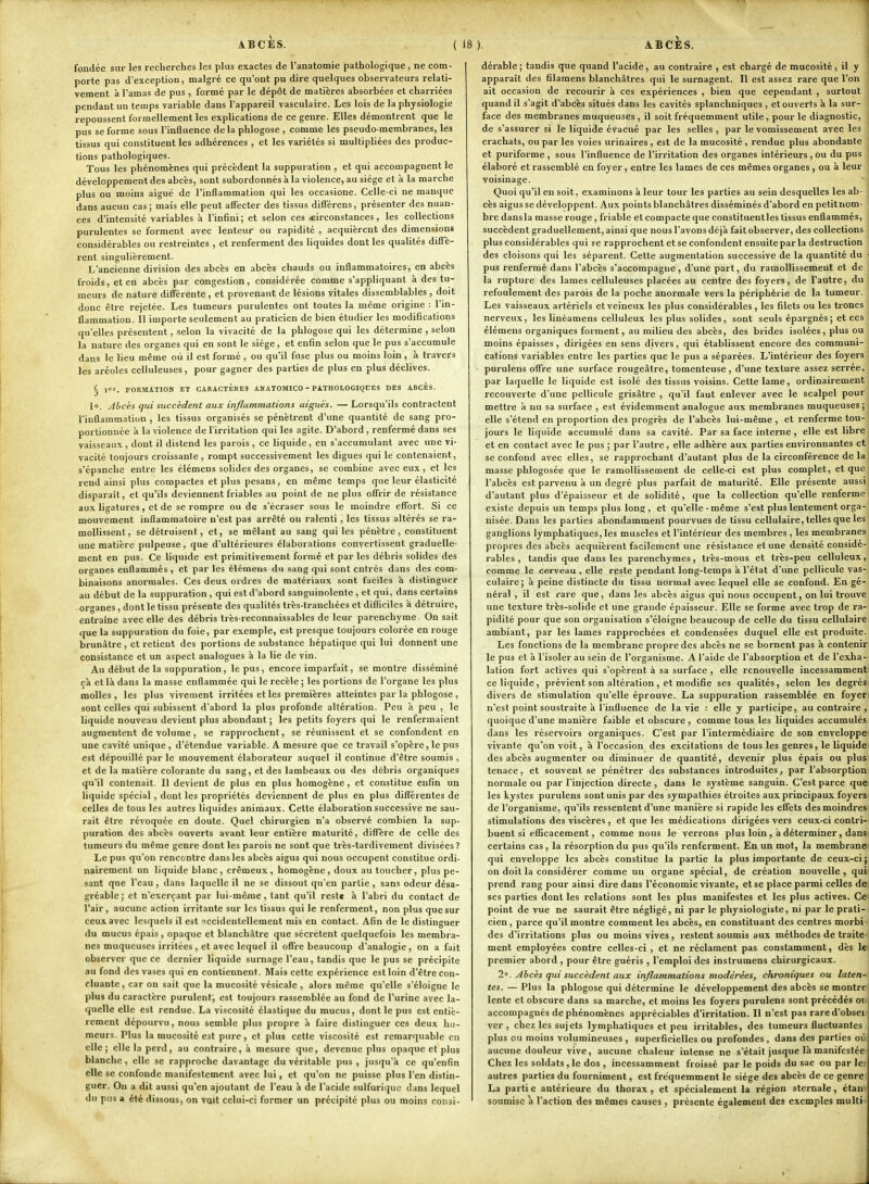 fondée sur les recherches les plus exactes de l'anatomie pathologique, ne com- porte pas d'exception, malgré ce qu'ont pu dire quelques observateurs relati- vement à l'amas de pus , formé par le dépôt de matières absorbées et charriées pendant un temps variable dans l'appareil vasculaire. Les lois de la physiologie repoussent formellement les explications de ce genre. Elles démontrent que le pus se forme sous l'influence delà phlogose , comme les pseudo-membranes, les tissus qui constituent les adhérences , et les variétés si multipliées des produc- tions pathologiques. Tous les phénomènes qui précèdent la suppuration , et qui accompagnent le développement des abcès, sont subordonnés à la violence, au siège et à la marche plus ou moins aiguë de l'inflammation qui les occasione. Celle-ci ne manque dans aucun cas; mais elle peut affecter des tissus difi'érens, présenter des nuan- ces d'intensité variables à l'inBni; et selon ces .circonstances, les collections purulentes se forment avec lenteur ou rapidité , acquièrent des dimensions considérables ou restreintes , et renferment des liquides dont les qualités diffè- rent singulièrement. L'ancienne division des abcès en abcès chauds ou inflammatoires, en abcès froids, et en abcès par congestion, considérée comme s'appliquant à des tu- meurs de nature différente , et provenant de lésions vitales dissemblables , doit donc être rejetée. Les tumeurs purulentes ont toutes la même origine : l'in- flammation. Il importe seulement au praticien de bien étudier les modiflcations qu'elles présentent, selon la vivacité de la phlogose qui les détermine , selon la nature des organes qui en sont le siège, et enfin selon que le pus s'accumule dans le lieu même où il est formé , ou qu'il fuse plus ou moins loin, à travers les aréoles celluleuses, pour gagner des parties de plus en plus déclives. § ler, FORMATION ET CARACTERES ANATOMICO - PATHOLOGIQUES DES ABCÈS. lo. Abcès qui succèdent aux inflammations aiguës. — Lorsqu'ils contractent l'inflammation , les tissus organisés se pénètrent d'une quantité de sang pro- portionnée à la violence de l'irritation qui les agite. D'abord, renfermé dans ses vaisseaux, dont il distend les parois, ce liquide, en s'accumulant avec une vi- vacité toujours croissante , rompt successivement les digues qui le contenaient, s'épanche entre les élémens solides des organes, se combine avec eux, et les rend ainsi plus compactes et plus pesans, en même temps que leur élasticité disparait, et qu'ils deviennent friables au point de ne plus offrir de résistance aux ligatures, et de se rompre ou de s'écraser sous le moindre effort. Si ce mouvement inflammatoire n'est pas arrêté ou ralenti, les tissus altérés se ra- mollissent, se détruisent, et, se mêlant au sang qui les pénètre, constituent une matière pulpeuse, que d'ultérieures élaborations convertissent graduelle- ment en pus. Ce liquide est primitivement formé et par les débris solides des organes enflammés , et par les élémens du sang qui sont entrés dans des com- binaisons anormales. Ces deux ordres de matériaux sont faciles à distinguer au début de la suppuration , qui est d'abord sanguinolente , et qui, dans certains organes, dont le tissu présente des qualités très-tranchées et difficiles à détruire, entraîne avec elle des débris très-reconnaissables de leur parenchyme. On sait que la suppuration du foie, par exemple, est presque toujours colorée en rouge brunâtre , et retient des portions de substance hépatique qui lui donnent une consistance et un aspect analogues à la lie de vin. Au début de la suppuration, le pus, encore imparfait, se montre disséminé cà et là dans la masse enflammée qui le recèle ; les portions de l'organe les plus molles, les plus vivement irritées et les premières atteintes par la phlogose , sont celles qui subissent d'abord la plus profonde altération. Peu à peu , le liquide nouveau devient plus abondant ; les petits foyers qui le renfermaient augmentent de volume, se rapprochent, se réunissent et se confondent en une cavité unique , d'étendue variable. A mesure que ce travail s'opère, le pus est dépouillé par le mouvement élaborateur auquel il continue d'être soumis , et de la matière colorante du sang, et des lambeaux ou des débris organiques qu'il contenait. Il devient de plus en plus homogène, et constitue enfin un liquide spécial, dont les propriétés deviennent de plus en plus différentes de celles de tous les autres liquides animaux. Cette élaboration successive ne sau- rait être révoquée en doute. Quel chirurgien n'a observé combien la sup- puration des abcès ouverts avant leur entière maturité, diffère de celle des tumeurs du même genre dont les parois ne sont que très-tardivement divisées? Le pus qu'on rencontre dans les abcès aigus qui nous occupent constitue ordi- nairement un liquide blanc, crémeux, homogène, doux au toucher, plus pe- sant que l'eau, dans laquelle il ne se dissout qu'en partie, sans odeur désa- gréable; et n'exerçant par lui-même, tant qu'il reste à l'abri du contact de l'air, aucune action irritante sur les tissus qui le renferment, non plus que sur ceux avec lesquels il est •'«.ccidentellement mis en contact. Afin de le distinguer du mucus épais , opaque et blanchâtre que sécrètent quelquefois les membra- nes muqueuses irritées , et avec lequel il offre beaucoup d'analogie, on a fait observer que ce dernier liquide surnage l'eau, tandis que le pus se précipite au fond des vases qui en contiennent. Mais celte expérience est loin d'être con- cluante, car on sait que la mucosité vésicale , alors même qu'elle s'éloigne le plus du caractère purulent, est toujours rassemblée au fond de l'urine avec la- quelle elle est rendue. La viscosité élastique du mucus, dont le pus est entiè- rement dépourvu, nous semble plus propre à faire distinguer ces deux hu- meurs. Plus la mucosité est pure, et plus cette viscosité est remarquable en elle; elle la perd, au contraire, à mesure que, devenue plus opaque et plus blanche , elle se rapproche davantage du véritable pus , jusqu'à ce qu'enfin elle se confonde manifestement avec lui, et qu'on ne puisse plus l'en distin- guer. Ou a dit aussi qu'en ajoutant de l'eau à de l'acide sulfuriquc dans lequel du pus a été dissous, on voit celui-ci former un précipité plus ou moins consi- dérable ; tandis que quand l'acide, au contraire , est chargé de mucosité, il y apparaît des filamens blanchâtres qui le surnagent. Il est assez rare que l'on ait occasion de recourir à ces expériences , bien que cependant , surtout quand il s'agit d'abcès situés dans les cavités splanchniques , et ouverts à la sur- ; face des membranes muqueuses , il soit fréquemment utile, pour le diagnostic, de s'assurer si le liquide évacué par les selles , par le vomissement avec les crachats, ou par les voies urinaires , est de la mucosité , rendue plus abondante et puriforme , sous l'influence de l'irritation des organes intérieurs , Ou du pus élaboré et rassemblé en foyer, entre les lames de ces mêmes organes , ou à leur voisinage. Quoi qu'il en soit, examinons à leur tour les parties au sein desquelles les ab- cès aigus se développent. Aux points blanchâtres disséminés d'abord en petitnom- bre dansla masse rouge, friable et compacte que constituentles tissus enflammés, succèdent graduellement, ainsi que nous l'avons déjà fait observer, des collections plus considérables qui se rapprochent et se confondent ensuite par la destruction des cloisons qui les séparent. Cette augmentation successive de la quantité du • pus renfermé dans l'abcès s'accompagne, d'une part, du ramollissement et de la rupture des lames celluleuses placées au centre des foyers, de l'autre, du refoulement des parois de la poche anormale vers la périphérie de la tumeur. Les vaisseaux artériels et veineux les plus considérables, les filets ou les troncs nerveux, les linéamens celluleux les plus solides, sont seuls épargnés; et ces élémens organiques forment, au milieu des abcès, des brides isolées, plus ou moins épaisses, dirigées en sens divers, qui établissent encore des communi- cations variables entre les parties que le pus a séparées. L'intérieur des foyers purulens offre une surface rougeâtre, tomenteuse, d'une texture assez serrée, par laquelle le liquide est isolé des tissus voisins. Cette lame, ordinairement recouverte d'une pellicule grisâtre , qu'il faut enlever avec le scalpel pour mettre à nu sa surface , est évidemment analogue aux membranes muqueuses; elle s'étend en proportion des progr-ès de l'abcès lui-même , et renferme tou- jours le liquide accumulé dans sa cavité. Par sa face interne, elle est libre et en contact avec le pus ; par l'autre, elle adhère aux parties environnantes et se confond avec elles, se rapprochant d'autant plus de la circonférence de la ! masse phlogosée que le ramollissement de celle-ci est plus complet, et que ; l'abcès est parvenu à un degré plus parfait de maturité. Elle présente aussi i d'autant plus d'épaisseur et de solidité, que la collection qu'elle renferme | existe depuis un temps plus long , et qu'elle-même s'est plus lentement orga-' nisée. Dans les parties abondamment pourvues de tissu cellulaire, telles que les ganglions lymphatiques, les muscles et l'intérieur des membres , les membranes propres des abcès acquièrent facilement une résistance et une densité considé- rables, tandis que dans les parenchymes, très-mous et très-peu celluleux, comme le cerveau , elle reste pendant long-temps à l'état d'une pellicule vas- culaire; à peine distincte du tissu normal avec lequel elle se confond. En gé- néral , il est rare que, dans les abcès aigus qui nous occupent, on lui trouve une texture très-solide et une grande épaisseur. Elle se forme avec trop de ra- pidité pour que son organisation s'éloigne beaucoup de celle du tissu cellulaire ambiant, par les lames rapprochées et condensées duquel elle est produite. Les fonctions de la membrane propre des abcès ne se bornent pas à contenir le pus et à l'isoler au sein de l'organisme. A l'aide de l'absorption et de l'exha- lation fort actives qui s'opèrent à sa surface , elle renouvelle incessamment ce liquide, prévient son altération , et modifie ses qualités, selon les degrés divers de stimulation qu'elle éprouve. La suppuration rassemblée en foyeri n'est point soustraite à l'influence de la vie : elle y participe, au contraire , quoique d'une manière faible et obscure , comme tous les liquides accumulés dans les réservoirs organiques. C'est par l'intermédiaire de son enveloppe vivante qu'on voit, à l'occasion des excitations de tous les genres, le liquide des abcès augmenter ou diminuer de quantité, devenir plus épais ou plus tenace, et souvent se pénétrer des substances introduites, par l'absorption normale ou par l'injection directe , dans le système sanguin. C'est parce que les kystes purulens sont unis par des sympathies étroites aux principaux foyers de l'organisme, qu'ils ressentent d'une manière si rapide les effets des moindres stimulations des viscères , et que les médications dirigées vers ceux-ci contri- buent si efficacement, comme nous le verrons plus loin , à déterminer, dans certains cas, la résorption du pus qu'ils renferment. En un mot, la membrane qui enveloppe les abcès constitue la partie la plus importante de ceux-ci; on doit la considérer comme un organe spécial, de création nouvelle, qui prend rang pour ainsi dire dans l'économie vivante, et se place parmi celles de ses parties dont les relations sont les plus manifestes et les plus actives. Ce point de vue ne saurait être négligé, ni par le physiologiste, ni par le prati- , cien, parce qu'il montre comment les abcès, en constituant des centres morbi-1 des d'irritations plus ou moins vives, restent soumis aux méthodes de traite- ment employées contre celles-ci, et ne réclament pas constamment, dès le premier abord , pour être guéris , l'emploi des instrumens chirurgicaux. 1°. Ahcès qui succèdent aux inflammations modérées, chroniques ou laten* tes. — Plus la phlogose qui détermine le développement des abcès se montrei lente et obscure dans sa marche, et moins les foyers purulens sont précédés ow accompagnés de phénomènes appréciables d'irritation. Il n'est pas rared'obseï ver, chez les suj ets lymphatiques et peu irritables, des tumeurs fluctuantes plus ou moins volumineuses , superficielles ou profondes , dans des parties oii aucune douleur vive, aucune chaleur intense ne s'était jusque là manifestée Chez les soldats, le dos , incessamment froissé par le poids du sac ou par le: autres parties du fourniment, est fréquemment le siège des abcès de ce genre La partie antérieure du thorax, et spécialement la région sternale, étan soumise a l'action des mêmes causes, présente également des exemples multi