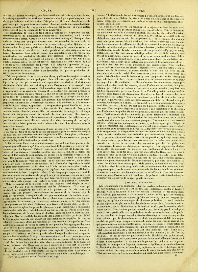 malade les mêmes avantages, que dans certains cas d'abcès symptomaliques, la chirurgie conseille de pratiquer l'ouverture des foyers purulens, non par de larges incisions, qui laisseraient l'air pénétrer librement dans la cavité du pus, mais par des ponctions successives, dont les bords sont immédiatement réunis, aussitôt que le trop plein de la tumeur est évacué, et qu'on réitère aussi souvent que la tension du foyer se renouvelle. La pénétration de l'air dans les parties profondes de l'organisme est con- stamment suivie de phénomènes remarquables d'irritation, qu'il importe fréquemment d'éviter. Cette action du fluide atmosphérique, bien que révo- quée en doute par quelques observateurs, est cependant incontestable, et se montre évidente dans une foule de lésions chirurgicales. Qui n'a vu les fractures les plus graves guérir avec facilité, lorsque la peau qui recouvrait les fragmens n'était pas divisée; tandis que d'autres, plus simples, au con- traire, trouvaient dans cette division , peu importante en apparence, une complication qui rendait la phlogose plus violente, la suppuration inévi- table, et alongeait le traitement au-delà des bornes ordinaires? Qui ne sait quels accidens subits et souvent mortels résultent de la pénétration de l'air dans les cavités enflammées des plèvres, à la suite de l'opération de l'em- pyème ? Qui n'a constaté, enfin, les bons effets des réunions immédiates et des pansemens rares des plaies dans lesquelles des parties profondes ont été atteintes ou découvertes ? L'air, en pénétrant dans la cavité des abcès, y détermine toujours aussi un surcroit d'irritation et de phlogose. Peu d'heures après l'ouverture du foyer , les parties qui le recouvrent augmentent de chaleur et deviennent rénitentes. Cette réaction, ainsi que nous l'avons souvent remarqué, peut être assez vive pour renouveler l'inflammation aiguë de la tumeur, et pour y reproduire la rougeur, la tension et la douleur qui avaient précédé la suppuration. Dans les cas ordinaires, elle est moins apparente et peu sentie parle malade, à raison du soulagement qui succède à l'évacuation du pus, et à la cessation de la distension des parties. Les applications émollientes, employées en pareil cas, contribuent d'ailleurs à la modérer et à la contenir dans de justes limites. Cependant, la suppuration prend bientôt un aspect difiërent de celui qu'elle avait à l'instant de l'ouverture du foyer; elle devient moins blanche, moins liée, et ressemble davantage à celle que fournissent les plaies durant la période de leur détersion. Plus tard, et lorsque les parois de l'abcès commencent à contracter des adhérences qui précédent les cicatrices, elle ne consiste plus, dans beaucoup de cas, qu'en une sérosité citrine plus ou moins abondante, autrefois désignée sous le nom d'eau rousse. Après l'ouverture des abcès lents, et non précédés de vive inflammation, le pus séreux, ténu et chargé de flocons alburaineux que nous avons vus remplir ces tumeurs, est remplacé par une suppuration liée, homogène , crémeuse, qui annonce encore la modification survenue dans les mouvemens organiques etdans le degré d'irritation des parois du foyer. Si l'on examine l'intérieur des abcès ouverts , on voit que leurs parois se dé- gorgent graduellement, qu'elles se dépouillent de la pellicule grisâtre et flo- conneuse qui les tapissait d'abord , qu'elles se couvrent de bourgeons cel- luleux et vasculaires, vermeils, solides, analogues à ceux de la surface des plaies, et d'où suinte la suppuration qui succède à la première évacuation du foyer. Ces parois , ainsi détergées, se rapprochent, du fond et des parties latérales de la tumeur , vers son centre ; elles s'unissent ensuite, de manière à rétrécir dans les mêmes proportions , et à faire enfin disparaître la cavité qu'elles circonscrivaient. A la place de l'abcès , on ne trouve plus , après sa cicatrisation , dans l'intérieur des parties , qu'une lame ou plaque eelluleuse, plus ou moins épaisse, compacte, pénétrée de lymphe plastique , et dont la densité diminue successivement, jusqu'à ce qu'elle se convertisse en une ligne eelluleuse à peine apparente, qui finit par disparaître à son tour. Les parties ont repris à cette époque leur texture normale, et la guérison est complète. Mais la marche de la maladie n'est pas toujours aussi simple et aussi heureuse. Faisons d'abord remarquer que les phénomènes d'irritation qui succèdent à l'ouverture des abcès et à la pénétration de l'air dans leur cavité, sont, en général, proportionnés au volume de la tumeur et à la fixité de ses parois. Lorsque l'abcès est peu volumineux, la surface irritée n'ayant qu'une médiocre étendue, les accidens sont très-modérés ou à peine appréciables. Si la tumeur, au contraire, présente un vaste développement, si elle pénètre au loin dans l'intérieur des tissus , et jusque dans la profon- deur des cavités splanchniques, la phlogose d'une membrane accidentelle aussi considérable réagit inévitablement sur les viscères , détermine de la fièvre, des vomissemens, delà diarrhée, et d'autres accidens dont la mort des ma- lades peut être le résultat. La mobilité des parois des abcès, et la possibilité de leur rapprochement, sont autant de circonstances susceptibles de contre- balancer les mauvais effets qui résultent de leur étendue. Lorsque les surfaces morbides, devenues libres par la sortie du pus, peuvent être appliquées les unes sur les autres, l'air s'introduit plus difiicilement entre elles , les stimule moins vi- vement; et les adhérences, qui s'opèrent avec rapidité, diminuent bientôt le danger de la maladie. Il n'en est pas de même lorsque les abcès ont des parois peu mobiles ou rendues fixes par leur connexion avec les os, ainsi que cela a lieu pour certaines collections purulentes du thorax, pour celles qui ont en- traîné des destructions considérables dans le tissu cellulaire de la marge de l'anus, du bassin, etc. Dans tous ces cas, à mesure que le pus sort, l'air prend sa place, et remplit l'espace devenu libre, à peu près comme il le fait lorsqu'on vide une bouteille. Les parois écartées du foyer reçoivent alors, dans toute sa force, l'excitation déterminée par la présence du fluide atmosphérique ; et DiCT. DE MÉDECINE ET DE CHIRURGIE PRATIQUES. comme l'oblitération de la cavité anormale ne peut être l'effet que du dévelop- pement et de la végétation des tissus, la durée de la maladie se prolonge, en même temps que les chances défavorables attachées aux suppurations abon- dantes se multiplient. Ce n'est pas tout encore : en pénétrant et en séjournant dans des cavités où du pus s'accumule en quantités quelquefois considérables, l'air y détermine un mouvement manifeste de décomposition putride. Le vénérable Chaussier ainsi que les partisans absolus du vitalisme, avaient nié la possibilité de ces altérations , opérées au sein de l'organisme. Mais si la réunion des circon- stances les plus propres à la déterminer, c'est-à-dire la présence dans les mê- mes lieux d'une matière décomposable, de l'air atmosphérique et de la chaleur humide, ne suffisaient pas pour les faire admettre , l'odeur infecte de la sup- puration qui s'écoule , la nature ammoniacale du gaz qu'elle dégage, son action instantanée sur les instrumens métalliques dont elle ternit la surface, sont autant de phénomènes qui ne permettent pas de révoquer en doute leur réalité. Il ne faut pas cependant négliger une autre circonstance qui contribue ordi- nairement aussi à provoquer l'altération profonde et le développement de la putridité dans les sécrétions purulentes des grands abcès. Nous voulons parler de la réaction que les viscères digestifs irrités, par sympathie, lors de l'ouverture de la tumeur, exercent ensuite à leur tour sur celle-ci. En s'introduisant dans la cavité d'un vaste foyer, l'air irrite et enflamme une surface très-étendue dont la lésion réagit par sympathie sur les principaux foyers de la vie. Dès lors, le canal alimentaire, le système nerveux et le cœur participent à cette excitation; la fièvre s'allume-, les mouvemens organiques sont troublés dans toute l'économie; et sous l'influence de cet état, la suppu- ration, qui d'ubord ne présentait aucune altération notable, acquiert une fétidité repoussante, parce que les surfaces d'où elle provient ont éprouvé un surcroit considérable de stimulation. Ces deux ordres de causes, les unes chimiques et les autres vitales, ne s'excluent pas ; loin de là , on les trouve presque toujours réunies dans les êtres vivans ; ou plutôt la plupart des phé- nomènes de l'organisme animal se réduisent à des combinaisons chimiques , modifiées par l'état de vie. On sait que les liquides sécrétés durant les mala- dies sont d'autant plus disposés à la putridité, que l'irritation et la phlogose , sous l'influence desquelles ils ont été produits, avaient plus de violence. Sou- vent, l'action seule de l'air ne suffit pas pour déterminer l'altération qui nous occupe, tandis que l'inflammation des organes intérieurs, et le trouble qu'elle entraîne dans les mouvemens organiques, l'occasione avec une extrême rapidité. Ouvrez, par exemple, un abcès symptomatique, peu éloigné du siège de l'altération qui le détermine, ou n'ayant que des parois peu étendues , et rarement vous observerez la fièvre et la dégénérescence fétide ou sauieusc de la suppuration. Mais que chez un sujet sur lequel un dépôt du même genre a été ouvert, surviennent une irritation gastro-intestinale intense et de la fièvre ; presque sûrement vous verrez la suppuration, qui auparavant était de bonne nature, prendre un mauvais caractère, exhaler une odeur désa- gréable , et dégénérer en sanie plus ou moins putride. Les plaies sont fréquemment le siège de phénomènes analogues : leur suppuration devient abondante, ou disparaît, ou s'altère, sous l'influence de toutes les excita- tions intérieures dont les sujets peuvent être atteints. Dans tous ces cas, à l'irritation plus ou moins vive des parties dénudées, s'ajoute, pour déter- miner la fétidité et la dégénération sanieuse du pus, une irritation viscérale assez vive pour provoquer la fièvre et entraîner, par suite, la déviation de toutes les élaborations organiques. Mais comme, en dernière analyse , l'en- trée de l'air dans la cavité des grands abcès , et notamment dans celle des abcès symptomatiques, est la cause déterminante de l'inflammation de ces tumeurs, et successivement de tous les accidens qui se manifestent, l'art doit toujours , ainsi que nous l'avons déjà dit, s'efforcer de prévenir celte introduction , et d'écarter par ce moyen le danger qu'elle entraine. § III. DIAGNOSTIC DES ABCÈs. Les phénomènes qui annoncent, dans les parties enflammées, la formation elTaccumulation du pus, ne sont pas toujours également sensibles et faciles à distinguer. Ils se déduisent, et de la marche de la maladie, et des changemens qui s'opèreni. graduellement dans la tumeur. Toutes les fois que l'inflammation affecte des parties très-celluleuses , qu'elle est intense, que ses progrès sont rapides, et qu'elle s'accompagne de douleurs pulsatives, il est à craiiidrc qu'une suppuration plus ou moins abondante ne lui succède. Cette terminaison est annoncée, par la diminution de la douleur locale, par la sensation d'une pesanteur et d'une tension plus incommodes que pénibles, par le développe- ment , dans la partie affectée , de pulsations isochrones aux battemens du pouls , et qui semblent à chaque instant distendre davantage les tissus et augmenter leur volume; par la diminution et la chute du mouvement fébrile, auquel succède un pouls large, souple et ondulant ; enfin par des frissons irréguliers, qui parcourent, à des intervalles variés, le dos, les lombes et quelquefois les membres inférieurs. Ces changemens , qui surviennent assez rapidement dans l'état général du malade , sont d'autant plus marqués , que, d'une part, l'inflammation antérieure a été plus violente et plus étendue, et, de l'autre, que l'abcès qui lui succède est plus considérable. Si celui-ci n'est point ouvert, les phénomènes des irritations chroniques succèdent graduellement à ceux dont il vient d'être question. La chaleur de la paume des mains et de la plante des pieds , le pouls périt et fréquent, les sueurs irrégulières et surtout nocturnes, la diminution des forces , et tous les symptômes de la fièvre hectique appa- raissent et font des progrès variables selon le ^iége du mal, son étendue et l'état sain ou détérioré de la constitution du sujet. Ces phénomènes annoncent 6