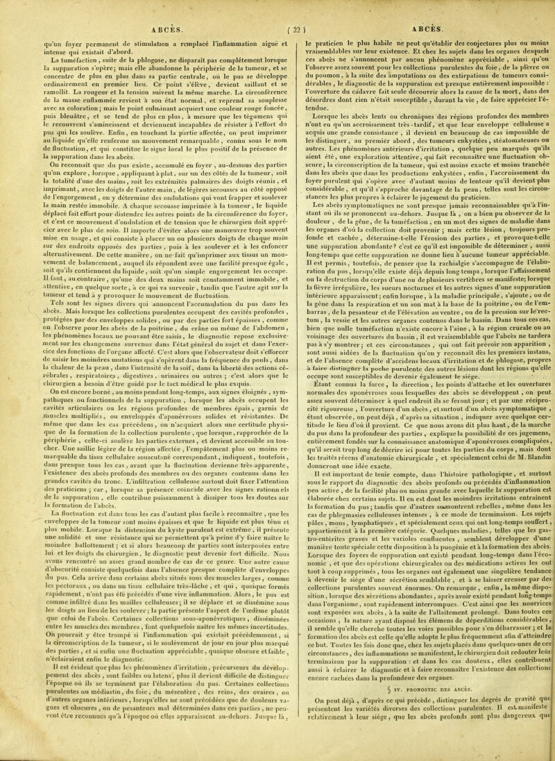 qu'un foyer permanent de stimulation a remplacé l'inflammation aiguë et intense qui existait d'abord. La tuméfaction , suite de la pblogose, ne disparaît pas complètement lorsque la suppuration s'opère; mais elle abandonne la périphérie de la tumeur, et se concentre de plus en plus dans sa partie centrale, où le pus se développe ordinairement en premier lieu. Ce point s'élève, devient saillant et se ramollit. La rougeur et la tension suivent la même marche. La circonférence de la masse enflammée revient à son état normal, et reprend sa souplesse avec sa coloration; mais le point culminant acquiert une couleur rouge foncée, puis bleuâtre, et se tend de plus en plus, à mesure que les tégumens qui le recouvrent s'amincissent et deviennent incapables de résister à l'effort du pus qui les soulève. Enfin, en touchant la partie affectée, on peut imprimer au liquide qu'elle renferme un mouvement remarquable , connu sous le nom de fluctuation, et qui constitue le signe local le plus positif de la présence de la suppuration dans les abcès. On reconnaît que du pus existe, accumulé eu foyer , au-dessous des parties qu'on explore, lorsque, appliquant à plat, sur nn des côtés de la tumeur, soit la totalité d'une des mains, soit les extrémités palmaires des doigts réunis , et imprimant, avec les doigts de l'autre main, de légères secousses au côté opposé de l'engorgement, on y détermine des ondulations qui vont frapper et soulever la main restée immobile. A chaque secousse imprimée à la tumeur, le liquide déplacé fait effort pour distendre les autres points de la circonférence du foyer, et c'est ce mouvement d'ondulation et de tension que le chirurgien doit appré- cier avec le plus de soin. Il importe d'éviter alors une manœuvre trop souvent mise en usage, et qui consiste à placer un ou plusieurs doigts de chaque main sur des endroits opposés des parties , puis à les soulever et à les enfoncer alternativement. De cette manière, on ne fait qu'imprimer aux tissus un mou- vement de balancement, auquel ils répondent avec une facilité presque égale , soit qu'ils contiennent du liquide , soit qu'un simple engorgement les occupe. Il faut, au contraire , qu'une des deux mains soit constamment immobile, et attentive, en quelque sorte, à ce qui va survenir, tandis que l'autre agit sur la tumeur et tend à y provoquer le mouvement de fluctuation. Tels sont les signes divers qui annoncent l'accumulation du pus dans les abcès. Mais lorsque les collections purulentes occupent des cavités profondes , protégées par des enveloppes solides , ou par des parties fort épaisses , comme on l'observe pour les abcès de la poitrine , du crâne ou même de l'abdomen , les phénomènes locau.x ne pouvant être saisis , le diagnostic repose exclusive- ment sur les chaugemens survenus dans l'état général du sujet et dans l'exer- cice des fonctions de l'organe affecté. C'est alors que l'observateur doit s'efforcer de saisir les moindres mutalions qui s'opèrent dans la fréquence du pouls , dans la chaleur de la peau , dans l'intensité de la soif, dans la liberté des actions cé- rébrales , respiratoire^, digestives , urinaires ou autres ; c'est alors que le chirurgien a besoin d'être guidé par le tact médical le plus exquis. On est encore borné , au moins pendant long-temps, aux signes éloignés , sym- pathiques ou fonctionnels de la suppuration, lorsque les abcès occupent les cavités articulaires ou les régions profondes de membres épais , garnis de muscles multipliés, ou enveloppés d'aponévroses solides et résistantes. De même que dans les cas précédons , on n'acquiert alors une certitude physi- que de la formation de la collection purulente , que lorsque, rapprochée de la périphérie , celle-ci soulève les parties externes, et devient accessible au tou- cher. Une saillie légère de la région affectée , l'empâtement plus ou moins re- marquable du tissu cellulaire souscutané correspondant, indiquent, toutefois, dans presque tous les cas , avant que la fluctuation devienne très-apparente, l'existence des abcès profonds des membres ou des organes contenus dans les grandes cavités du tronc. L'infiltration celluleuse surtout doit fixer l'attention des praticiens ; car , lorsque sa présence coïncide avec les signes rationn els de la suppuration , elle contribue puissamment à dissiper tous les doutes sur la formation de l'abcès. La fluctuation est dans tous les cas d'autant plus facile a reconnaître , que les enveloppes de la tumeur sont moins épaisses et que le liquide est plus ténu et plus mobile. Lorsque la distension du kyste purulent est extrême , il présente une solidité et une résistance qui ne permettent qu'à peine d'y faire naître le moindre ballottement ; et si alors beaucoup de parties sont interposées entre lui et les doigts du chirurgien, le diagnostic peut devenir fort difficile. Nous avons rencontré un assez grand nombre de cas de ce genre. Une autre cause d'obscurité consiste quelquefois dans l'absence presque complète d'enveloppes à» pus. Cela arrive dans certains abcès situés sous des muscles larges, comme les |>ectorau.x, ou dans un tissu cellulaire très-làche , et qui, quoique formés rapidement, n'ont pas été précédés d'une vive inflammation. Alors, le pus est comme infiltré d;.ns les mailles celluleuses; il se déplace et se dissémine sous les doigts au lieu de les soulever; la partie présente l'aspect de l'œdème plutôt que celui de l'abcès. Certaines collections sous-aponévrotiques, disséminées entre les muscles des membres , font quelquefois naître les mêmes incertitudes. On pourrait y être trompé si l'inflammation qui existait précédemment, si la circonscription de la tumeur, si le soulèvement de jour en jour plus marqué des parties , et si enfin une fluctuation appréciable , quoique obscure et faible , n'éclairaient enfin le diagnostic. Il est évident que plus les phénomènes d'irritation, précurseurs du dévelop- pement des abcès , sont faibles ou latens, plus il devient difficile de distinguer l'époque où ils se terminent par l'élaboration du pus. Certaines collections purulentes Qu médiastin, du foie, du mésentère, des reins, des ovaires, ou d'autres organes intérieurs , lorsqu'elles ne sont précédées que de douleurs va- gues et obscures , ou de pesanteurs mal déterminées dans ces parties , ne j)ca- vent être reconnues qu'à l'époque où elles apparaissent au-deliors. Jusque là, le praticien le plus habile ne peut qu'établir des conjectures plus ou moins ; vraisemblables sur leur existence. Et chez les sujets dans les organes desquels | ces abcès ne s'annoncent par aucun phénomène appréciable , ainsi qu'on I l'observe assez souvent pour les collections purulentes du foie, de la plèvre ou ' du poumon, à la suite des amputations ou des extirpations de tumeurs consi- dérables , le diagnostic de la suppuration est presque entièrement impossible : ' l'ouverture du cadavre fait seule découvrir alors la cause de la mort, dans des ■ désordres dont rien n'était susceptible , durant la vie , de faire ap[irécier l'é-; ' tendue. | Lorsque les abcès lents ou chroniques des régions profondes des membres i n'ont eu qu'un accroissement très-tardif, et que leur enveloppe celluleuse a j acquis une grande consistance , il devient en beaucoup de cas impossible de I les distinguer, au premier abord , des tumeurs enkystées, stéatomateuses ou I autres. Les phénomènes antérieurs d'irritation , quelque peu marqués qu'ils ; aient été, une exploration attentive, qui fait reconnaître une fluctuation ob- \ scure, la circonscription de la tumeur, qui est moins exacte et moins tranchée ; dans les abcès que dans les productions enkystées, enfin, l'accroissement du i foyer purulent qui s'opère avec d'autant moins de lenteur qu'il devient plus j considérable, et qu'il s'approche davantage de la peau, telles sont les circon- i stances les plus propres à éclairer le jugement du praticien. ! Les abcès symplomatiques ne sont presque jamais reconnaissablgs qu'à l'in- ■ stant où ils se prononcent au-dehors. Jusque là , on a bien pu observer de la ; douleur , de la gêne, de la tuméfaction , en un mot des signes de maladie dans I les organes d'où la collection doit provenir ; mais cette lésion, toujours pro- ; fonde et cachée , délermine-t-elle l'érosion des parties , et provoque-t-elle ^ une suppuration abondante? c'est ce qu'il est impossible de déterminer , aussi ^ long-temps que cette suppuration ne donne lieu à'aucûnè tumeur appréciable. ; Il est permis, toutefois, de penser que la rachialgie s'accompagne de l'élabo- j ration du pus, lorsqu'elle existe déjà depuis long temps, lorsque l'affaissement ] ou la destruction du corps d'une ou de plusieurs vertèbres se manifeste; lorsque '■ la fièvre irrégulière, les sueurs nocturnesi et les autres signes d'une suppuration j intérieure apparaissent ; enfin lorsque, à la maladie principale , s'ajoute , ou de j la gêne dans la respiration et un son mat à la base de la poitrine, ou de l'em- j barras , delà pesanteur et de l'élévation au ventre, ou de la pression surle>ec- , tum, la vessie et les autres organes contenus dans le bassin. Dans tous ces cas, i bien que nulle tuméfaction n'existe encore à l'aine , à la région crurale ou au i voisinage des ouvertures du bassin, il est vraisemblable que l'abcès ne tardera j pas à s'y montrer ; et ces circonstances , qui ont fait prévoir son apparition , ; sont aussi aidées de la fluctuation qu'on y reconnaît dès les premiers instans, ; et de l'absence complète d'accidens locaux d'irritation et de phlogose, propres j à faire distiiigûer la poche purulente des autres lésions dont les régions qu'elle j occupe sont susceptibles de devenir également le siège. ! Étant connus la force, la direction , les points d'attache et les ouvertures 1 normales des aponévroses sous lesquelles des abcès se développent , on peut ■ assez souvent déterminer à quel endroit ils se feront jour; et par une i-éeipro- ; cité rigoureuse , l'ouverture d'un abcès , et surtout d'un abcès symptomatique , i étant observée, on peut déjà, d'après sa situation , indiquer avec quelque cer- j titude le lieu d'où il provient. Ce que nous avons dit plus haut, de la marche du pus dans la profondeur des parties , explique la possibilité de ces jugemens, 1 entièrement fondés sur la connaissance anatomique d'aponévroses compliquées, , qu'il serait trop long de décrire ici pour toutes les parties du corps , mais dont ] les traités récens d'anatomie chirurgicale , et spécialement celui de M. Blandin ! donneront une idée exacte. ; Il est important de tenir compte, dans l'histoire pathologique , et surtout i sous le rapport du diagnostic des abcès profonds ou précédés d'inflammation ■ peu active , de la facilité plus ou moins grande avec laquelle la suppuration est élaborée chez certains sujets. Il en est dont les moindres irritations entraînent la formation du pus ; tandis que d'autres se»montrent rebelles , même dans les i cas de phlegmasies celluleuses intenses , à ce mode de terminaison. Les sujets pâles , mous , lymphatiques , et spécialement ceux qui ont long-temps souffert, appartiennent à la première catégorie. Quelques maladies, telles que les gas- tro-entérites graves et les varioles confluentes , semblent développer d'une manière toute spéciale cette disposition à la puogénie et à la formation des abcès. ; Lorsque des foyers de suppuration ont existé pendant long-temps dans l'éco- nomie , et que des opérations chirurgicales ou des médications actives les ont , tout à coup supprimés , tous les organes ont également une singulière tendance | à devenir le siège d'une sécrétion semblable , et à se laisser creuser par des collections purulentes souvent énormes.'On remarque , enfin, la mêm^e dispo- sition , lorsque des sécrétions abondantes, après avoir existé pendant long-temps dans l'organisme, sont rapidement interrompues. C'est ainsi que les nourricesi sont exposées aux abcès, à la suite de l'allaitement prolongé. Dans toutes eesi occasions , la nature ayant disposé les élémens de déperditions considérables , il semble qu'elle cherche toutes les voies possibles pour s'en débarrasser ; et lai formation des abcès est celle qu'elle adopte le plus fréquemment afin d'atteindrei ce but. Toutes les fois donc que, chez les sujets placés dans quelques-unes de ces circonstances, des inflammations se manifestent, le chirurgien doit redouter leur terminaison par la suppuration : et dans les cas douteux, elles contribuent aussi à éclairer le diagnostic et à faire reconnaître Texisteuce des collections encore cachées dans la profondeur des organes. § IV. PROMOSTIC DES ABCÈS. On peut déjà , d'après ce qui précède, distinguer les degrés de gravité que présentent les variétés diverses des collections purulentes. Il estraauifesle relativement à leur siège, que les abcès profonds sont plus dangei-eux qui