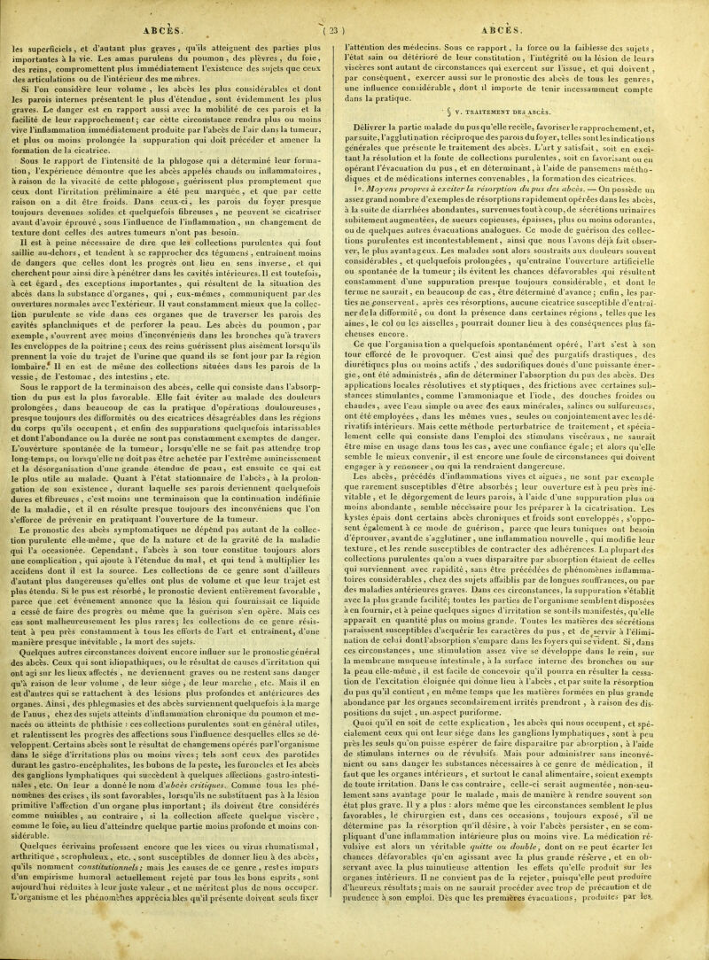 ABCÈS. ^ ( les superficiels , et d'autant plus graves , qu'ils atteignent des parties plus importantes à la vie. Les amas purulens du poumon, des plèvres, du foie, des reins, compromettent plus immédiatement l'existence des sujets que ceux des articulations ou de l'intérieur des membres. Si l'on considère leur volume , les abcès les plus considérables et dont les parois internes présentent le plus d'étendue , sont évidemment les plus graves. Le danger est en rapport aussi avec la mobilité de ces parois et la facilité de leur rapprochement ; car celte circonstance rendra plus ou moins vive l'inflammation immédiatement produite par l'abcès de l'air dans la tumeur, et plus ou moins prolongée la suppuration qui doit précéder et amener la formation de la cicatrice. Sous le rapport de l'intensité de la phlogose qui a déterminé leur forma- tion, l'expérience démontre que les abcès appelés cliauds ou inflammatoires, à raison de la vivacité de cette phlogose , guérissent plus promptement que ceux dont l'irritation préliminaire a été peu marquée , et que par cette raison on a dit être froids. Dans ceux-ci, les parois du foyer presque toujours devenues solides et quelquefois fibreuses , ne peuvent se cicatriser avant d'avoir éprouvé , sous l'influence de l'inflammation , un changement de texture dont celles des autres tumeurs n'ont pas besoin. Il est à peine nécessaire de dire que les collections purulentes qui font saillie au-dehors, et tendent à se rapprocher des tégument , entraînent moins de dangers que celles dont les progrès ont lieu en sens inverse, et qui cherchent pour ainsi dire à pénétrer dans les cavités intérieures. 11 est toutefois, à cet égard, des exceptions importantes , qui résultent de la situation des abcès dans la substance d'organes, qui, eux-mêmes, communiquent par des ouvertures normales avec l'extérieur. Il vaut constamment mieux que la collec- tion purulente se vide dans ces organes que de traverser les parois des cavités spianchniques et de perforer la peau. Les abcès du poumon , par exemple, s'ouvrent avec moins d'inçonvéniens dans les bronches qu'à travers les enveloppes de la poitrine; ceux des reins guérissent plus aisément loi'squ'ils prennent la voie du trajet de l'urine que quand ils se font jour par la région lombaire. 11 en est de même des collections situées dans les parois de la vessie, de l'estomac, des intestins, etc. Sous le rapport de la terminaison des abcès, celle qui consiste dans l'absorp- tion du pus est la plus favorable. Elle fait éviter au malade des douleurs prolongées, dans beaucoup de cas la pratique d'opérations douloureuses, presque toujours des difformités ou des cicatrices désagréables dans les régions du corps qu'ils occupent, et enfin des suppurations quelquefois intarissables et dont l'abondance ou la durée ne sont pas constamment exemptes de danger. L'ouverture spontanée de la tumeur, lorsqu'elle ne se fait pas attendre trop long-temps, ou lorsqu'elle ne doit pas être achetée par l'extrême amincissement et la désorganisation d'une grande étendue de peau, est ensuite ce qui est le plus utile au malade. Quant à l'état stationnaire de l'abcès, à la prolon- gation de son existence, durant laquelle ses parois deviennent quelquefois dures et fibreuses , c'est moins une terminaison que la continuation indéfinie de la maladie, et il en résulte presque toujours des inconvéniens que l'on s'efforce de prévenir en pratiquant l'ouverture de la tumeur. Le pronostic des abcès symptomatiques ne dcpênd pas autant de la collec- tion purulente elle-même, que de la nature et de la gravité de la maladie qui l'a occasionée. Cependant, l'abcès à son tour constitue toujours alors une complication , qui ajoute à l'étendue du mal, et qui tend à multiplier les accidens dont il est la source. Les collections de ce genre sont d'ailleurs d'autant plus dangereuses qu'elles ont plus de volume et que leur trajet est plus étendu. Si le pus est résorbé, le pronostic devient entièrement favorable , parce que cet événement annonce que la lésion qui fournissait ce liquide a cessé de faire des progrès ou même que la guérison s'en opère. Mais ces cas sont malheureusement les plus rares ; les collections de ce genre résis- tent à peu près constamment à tous les efforts de l'art et entraînent, d'une manière presque inévitable , la mort des sujets. Quelques autres circonstances doivent encore influer sur le pronostic général des abcès. Ceux qui sont idiopalhiques, ou le résultat de causes d'irritation qui ont agi sur les lieux aff'ectés , ne deviennent graves ou ne restent sans danger qu'à raison de leur volume , de leur siège , de leur marche , etc. Mais il en est à'autres qui se rattachent à des lésions plus profondes et antérieures des organes. Ainsi, des phlegmasies et des abcès surviennent quelquefois à la marge de l'anus , chez des sujets atteints d'inflammation chronique du poumon et me- nacés ou atteints de phlhisie : ces collections purulentes sont en général utiles, et ralentissent les progrès des afi'ections sous l'influence desquelles elles se dé- veloppent. Certains abcès sont le résultat de changemens opérés par l'organisme dans le siège d'irritations plus ou moins vives ; tels sont ceux des parotides durant les gastro-encéphalites, les bubons de la peste, les furoncles et les abcès des ganglions lymphatiques qui su'^cèdent à quelques afteclions gastro-intesti- nales , etc. On leur a donné le nom d'abcès critiejues. Comme tous les phé- nomènes des crises , ils sont favorables, lorsqu'ils ne substituent pas à la lésion primitive l'affection d'un organe; plus important ; ils doivent être considérés comme nuisibles , au contraire , si la collection affecte quelque viscère, comme le foie, au lieu d'atteindre quelque partie moins profonde et moins con- sidérable. Quelques écrivains professent encore que les vices ou virus rhumatismal, arthritique, scrophuleux, etc., sont susceptibles de donner lieu h des abcès, qu'ils nomment constitutionnels ; mais les causes de ce genre , restes impurs d'un empirisme humoral actuellement rejeté par tous les bons esprits, sont aujourd'hui réduites à leur juste valeur , et ne méritent plus de nous occuper. L'organisme et les phéiiombhes appréciables qu'il présente doivent seuls fixer 23 ) ABCES. l'attention des médecins. Sous ce rapport, la force ou la faiblesse des sujets , l'état sain ou détérioré de leur constitution, l'intégrité ou la lésion de leurs viscères sont autant de circonstances qui exercent sur l'issue, et qui doivent , par conséquent, exercer aussi sur le pronostic des abcès de tous les genres, une influence considérable, dont il importe de tenir incessamment compte dans la pratique. ■ § V. TRAITEMENT DES ABCÈS. Délivrer la partie malade du pus qu'elle recèle, favoriserlerapprochement, et, par suite, l'agglutination réciproque des parois du foyer, telles sont les indications générales que présente le traitement des abcès. L'art y satisfait, soit en exci- tant la résolution et la fonte de collections purulentes, soit en favorisant ou en opérant l'évacuation du pus, et en déterminant, à l'aide de pansemens métho- diques et de médications internes convenables , la formation des cicatrices. 10. Moyens propres à exciter la résorption du pus des abcès. — On possède un assez grand nombre d'exemples de résorptions rapidement opérées dans les abcès, à la suite de diarrhées abondantes, survenuestoutàcoup,de sécrétions urinaires subitement augmentées, de sueurs copieuses, épaisses, plus ou moins odorantes, ou de quelques autres évacuations analogues. Ce mode de guérison des collec- tions purulentes est incontestablement, ainsi que nous l'avons déj'a fait obser- ver, le plus avantageux. Les malades sont alors soustraits aux douleurs souvent considérables, et quelquefois prolongées , qu'entraîne l'ouverture artificielle ou spontanée de la tumeur; ils évitent les chances défavorables qui résultent constamment d'une suppuration presque toujours considérable, et dont le terme ne saurait, en beaucoup de cas , être déterminé d'avance ; enfin, les par- ties ne conservent, après ces résorptions, aucune cicatrice susceptible d'entraî- ner de la difformité , ou dont la présence dans certaines régions , telles que les aines, le col ou les aisselles , pourrait donner lieu à des conséquences plus fâ- cheuses encore. Ce que l'organisation a quelquefois spontanément opéré, l'art s'est à son tour efforcé de le provoquer. C'est ainsi que des purgatifs drastiques, des diurétiques plus ou moins actifs ,' des sudorifiques doués d'une puissante éner- gie, ont été administrés , afin de déterminer l'absorption du pus des abcès. Des applications locales résolutives et styptiques, des frictions avec certaines sub- stances stimulantes, comme l'ammoniaque et l'iode, des douches froides ou chaudes, avec l'eau simple ou avec des eaux minérales, salines ou sulfureuses, ont été employées , dans les mêmes vues, seules ou conjointement avec les dé- rivatifs intérieurs. Mais cette méthode perturbatrice de traitement, et spécia- lement celle qui consiste dans l'emploi des stimulans viscéraux, ne saurait être mise en usage dans tous les cas, avec une confiance égale; et alors qu'elle semble le mieux convenir, il est encore une foule de circonstances qui doivent engager à y renoncer , ou qui la rendraient dangereuse. Les abcès, précédés d'inflammations vives et aiguës, ne sont par exemple que rarement susceptibles d'être absorbés; leur ouverture est à peu près iné- vitable , et le dégorgement de leurs parois, à l'aide d'une suppuration plus ou moins abondante, semble nécessaire pour les préparer à la cicatrisation. Les kystes épais dont certains abcès chroniques et froids sont enveloppés, s'oppo- sent également à ce mode de guérison, parce que leurs tuniques ont besoin d'éprouver, avant de s'agglutiner, une inflammation nouvelle, qui modifie leur texture, elles rende susceptibles de contracter des adhérences. La plupart des collections purulentes qu'on a vues disparaître par absorption étaient de celles qui surviennent avec rapidité, sans être précédées de phénomènes inflamma- toires considérables , chez des sujets affaiblis par de longues souffrances, ou par des maladies antérieures graves. Dans ces circonstances, la suppuration s'établit avec la plus grande facilité; toutes les parties de l'organisme semblent disposées à en fournir, et à peine quelques signes d'irritation se sont-ils manifestés, qu'elle apparaît en quantité plus ou moins grande. Toutes les matières des sécrétions paraissent susceptibles d'acquérir les caractères du pus , et de servir à l'élimi- nation de celui dontl'absorption s'empare dans les foyers qui se vident. Si, dans ces circonstances, une stimulation assez vive se développe dans le rein, sur la membrane muqueuse intestinale, à la surface interne des bronches ou sur la peau elle-même, il est facile de concevoir qu'il pourra en résulter la cessa- tion de l'excitation éloignée qui donne lieu à l'abcès , et par suite la résorption du pus qu'il contient, en même temps que les matières formées en plus grande abondance par les organes secondairement irrités prendront , à raison des dis- positions du sujet , un\aspect puriforme. Quoi qu'il en soit de cette explication , les abcès qui nous occupent, et spé- cialement ceux qui ont leur siège dans les ganglions lymphatiques , sont à peu près les seuls qu'on puisse espérer de faire disparaître par absorption , à l'aide de stimulans internes ou de révulsifs. Mais pour administrer sans inconvé- nient ou sans danger les substances nécessaires à ce genre de médication, il faut que les organes intérieurs , et surtout le canal alimentaire, soient exempts de toute irritation. Dans le cas contraire, celle-ci serait augmentée , non-seu- lement sans avantage pour le malade , mais de manière à rendre souvent son état plus grave. Il y a plus : alors même que les circonstances semblent le plus favorables, le chirurgien est, dans ces occasions, toujours exposé, s'il ne détermine pas la résorption qu'il désire, à voir l'abcès persister, en se com- pliquant d'une inflammation intérieure plus ou moins vive. La médication ré- vulsive est aloi's un véritable quitte ou double, dont on re peut écarter les chances défavorables qu'en agissant avec la plus grande réserve , et en ob- servant avec la plus minutieuse attention les effets qu'elle produit sur les organes intérieurs. Il ne convient pas de la rejeter, puisqu'elle peut produire d'heureux résultats : mais on ne saurait procéder avec trop de précaution et de prudence à son emploi. Dès que les premières évacuations, produites par les„