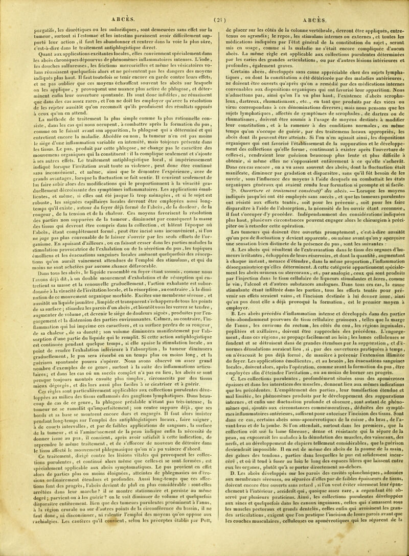 purgatifs, les diurétiques ou les sudori6ques, sont demeurées sans eflfet sur la tumeur, surtout si l'estomac et les intestins paraissent avoir difficilement sup- porté leur action , il faut les abandonner et rentrer dans la voie la plus sûre, c'est-à-dire dans le traitement antiphlogistique direct. Quant aux applications excitantes locales, elles conviennent spécialement dans les abcès chroniques dépourvus de phénomènes inflammatoires intenses. L'iode, les douches sulfureuses, les frictions mercurielles et même les vésicatoires vo- lans réussissent quelquefois alors et ne présentent pas les dangers des moyens indiqués plus haut. Il faut toutefois se tenir encore en garde contre leurs effets, et ne pas oublier que ces moyens échauffent souvent les abcès sur lesquels on les applique , y provoquent une nuance plus active de phlogose, et déter- minent enfin leur ouverture spontanée. Ils sont donc infidèles, ne réussissent que dans des cas assez rares, et l'on ne doit les employer qu'avec la résolution de les rejeter aussitôt qu'on reconnaît qu'ils produisent des résultats opposés à ceux qu'on en attend. La méthode de traitement la plus simple comme la plus rationnelle con- siste, dans les cas qui nous occupent, à combattre après la formation du pus, comme on le faisait avant son apparition, la phlogose qui a déterminé et qui entretient encore la maladie. Abcédée ou non, la tumeur n'en est pas moins ie siège d'une inflammation variable en intensité, mais toujours présente dans les tissus. Le pus, produit par celte phlogose , ne change pas le caractère des mouvemens organiques qui la constituent : il la complique seulement et s'ajoute à ses autres effets. Le traitement antipidogistique local, si impérieusement indiqué lorsque l'irritation avait toute sa violence, peut donc être continué sans inconvénient, et même, ainsi que le démontre l'expérience, avec de grands avantages, lorsque la fluctuation se fait sentir. Il convient seulement de lui faire subir alors des modifications qui le proportionnent à la vivacité gra- duellement décroissante des symptômes inflammatoires. Les applications émol- licntes, et même, si elles ont été jusque là trop ménagées, et si le sujet est robuste, les saignées capillaires locales devront être employées aussi long- temps qu'il existe , autour du foyer déjà formé de l'abcès, de la douleur , de la routeur , de la tension et de la chaleur. Ces moyens favorisent la résolution des parties non suppurées de la tumeur , diminuent par conséquent la masse des tissus qui devront être compris dans la collection, et hâtent l'époque où l'abcès, étant complètement formé, peut être incisé sans inconvénient, si l'on ne juge pas plus convenable de le laisser s'ouvrir par les seuls efforts de l'or- canisme. En apaisant d'ailleurs , ou en faisant cesser dans les parties malades la stimulation provocatrice de l'exhalation ou de la sécrétion du pus , les topiques émoUiens et les évacuations sanguines locales amènent quelquefois des résorp- tions qu'on aurait vainement attendues de l'emploi des stimulans, et qui du moins ne sont achetées par aucune chance défavorable. Dans tous les abcès , le liquide rassemblé en foyer étant soumis , comme nous lavons déjà dit, à un double mouvement d'exhalation et de résorption qui en- tretient sa masse et la renouvelle graduellement, l'action exhalante est subor- donnée à la vivacité de l'irritation locale, et la résorption , au contraire , à la dimi- nution de ce mouvement organique morbide. Excitez une membrane séreuse , et aussitôt un liquide jaunâtre , limpide et transparent s'échappera de tous les points de sa surface ; stimulez les parois d'un abcès , et bientôt vous les verrez se tendre , au-rmenler de volume , et devenir le siège de douleurs aiguës , produites par l'en- gorgement et la distension des parties environnantes. Calmez, au contraire, l'in- flammation qui lui imprime ces caractères , et sa surface perdra de sa rougeur^ de sa chaleur , de sa dureté ; son volume diminuera manifestement par l'ab- sorption d'une partie du liquide qui le remplit. Si cette action antiphlogistique est continuée pendant quelque temps , si elle apaise la stimulation locale , au point de rendre l e.xhalation inférieure à l'absorption , la tumeur diminuera graduellement, le pus sera résorbé en un temps plus ou moins long, et la uérison spontanée pourra s'opérer. Nous avons observé un assez grand nombre d'exemples de ce genre , surtout à la suite des inflammations articu- laires- et dans les cas où un succès complet n'a pas eu lieu, les abcès se sont presque toujours montrés ensuite plus simples, circonscrits par des tissus mieux dégorgés, et dès lors aussi plus faciles à se cicatriser et à guérir. Ces renies sont particulièrement applicables aux collections purulentes déve- loppées au milieu des tissus enflammés des ganglions lymphatiques. Dans beau- coup de cas de ce genre, la phlogose préalable n'étant pas très-intense, la tumeur ne se ramollit qu'imparfaitement ; son centre suppure déjà , que ses bords et sa base se montrent encore durs et engorgés. Il faut alors insister pendant long-temps sur l'emploi des aniiphlogisliques locaux, faire saigner, h de courts intervalles, et par de faibles applications de sangsues, la surface de la tumeur , et si l'amincissement de la peau indique enfin la nécessité de donner issue au pus, il convient, après avoir satisfait à celte indication, de reprendre le même traitement, et de s'efforcer de nouveau de détruire dans le tissu afl'eclé le mouvement phlegmasique qu'on n'a pu vaincre d'abord. Ce traitement, dirigé contre les lésions vitales qui provoquent les collec- tions purulentes, et continué alors même que celles-ci se sont, formées, est spécialement applicable aux abcès symntomatiques. Le pus provient en effet alors de parties plus ou moins éloignées, atteintes de phlegmasics ou d'éro- sions ordinairement étendues et profondes. Aussi long-temps que ces affec- tions font des progrès, l'abcès devient de plui en plus considérable : sont-elles arrêtées dans leur marche? il se montre stalionnaire et persiste au même degré; parvient-on à les guérir? on le voit diminuer de volume et quelquefois disparaître entièrement, bien cpie des tumeurs purulentes proéminent à l'anus, h la région crurale ou sur d'autres points de la circonférence du bassin, il ne faut donc, ni discondnuer, ni ralentir l'emploi des moyens qu'on oppose aux rachialgies. Les cautères qu'il convient, selon les préceptes établis par Pott, (24) ABCES. de placer sur les côtés de la colonne vertébrale, devront être appliqués, entre- tenus ou agrandis; le repos, les stimulans internes ou externes , et toutes les médications indiquées par l'état général de la constitution du sujet, seront mis en usage, comme si la maladie ne s'était encore compliquée d'aucun abcès. La même règle est applicable aux collections purulentes déterminées par les caries des grandes articulations, ou par d'autres lésions intérieures et profondes , également graves. Certains abcès, développés sans cause appréciable chez des sujets lympha- tiques , ou dont la constitution a été détériorée par des maladies antérieures , ne doivent être ouverts qu'après qu'on a remédié par des médications internes convenables aux dispositions organiques qui ont favorisé leur apparition. Nous n'admettons pas, ainsi qu'on l'a v« plus haut, l'existence d'abcès scrophu- leux, dartreux, rhumatismaux, etc., en tant que produits par des vices ou virus correspondans à ces dénominations diverses; mais nous pensons que les sujets lymphatiques, affectés de symptômes de scrophules , de dartres ou de rhumatismes, doivent être soumis à l'usage de moyens destinés à modifier leur constitution , et à la ramener à des conditions normales , en même temps qu'on s'occupe de guérir, par des traitemens locaux appropriés, les abcès dont ils peuvent être atteints. Si l'on n'en agissait ainsi, les dispositions organiques qui ont favorisé l'établissement de la suppuration et le développe- ment des collections qu'elle forme , continuant à exister après l'ouverture de celles-ci, rendraient leur guérîson beaucoup plus lente et plus difficile à obtenir, si même elles ne s'opposaient entièrement à ce qu'elle s'achevât. Dans ces cas encore , on a vu assez souvent des abcès, dont la fluctuation était manifeste, diminuer par gradation et disparaître, sans qu'il fût besoin de les ouvrir, sous l'influence des moyens à l'aide desquels on combattait les états organiques généraux qui avaient rendu leur formation si prompte et si facile. 2. Ouverture et traitement consécutif des abcès. — Lorsque les moyens indiqués jusqu'ici ont été employés sans succès , et que les tumeurs purulentes ont résisté aux efforts tentés, soit pour les prévenir , soit pour les faire disparaître à l'aide de l'absorption, la nécessité de les ouvrir étant reconnue, il faut s'occuper d'y procéder. Indépendamment des considérations indiquées plus haut, plusieurs circonstances peuvent engager alors le chirurgien à préci- piter ou à retarder cette opération. Les tumeurs qui doivent être ouvertes promptement , c'est-à-dire aussitôt qu'un peu de fluctuation y devient apparente , ou même avant qu'on y aperçoive une sensation bien distincte de la présence du pus , sont les suivantes : A. Les abcès qui résultent de l'extravasation dans le tissu de.s organes d'hu- meurs irritantes , échappées de leurs réservoirs, et dont la quantité, augmentant à chaque instant, menace d'étendre , dans la même proportion , l'inflammation désorganisatrice qu'elles déterminent. A cette catégorie appartiennent spéciale- ment les abcès urineux ou stercoraux, et, par analogie , ceux qui sont produits par l'injection dans le tissu cellulaire de liqueurs stimulantes et âcres, comme le vin, l'alcool et d'autres substances analogues. Dans tous ces cas, la cause stimulante étant infiltrée dans les parties, tous les efforts tentés pour pré- venir ses effets seraient vains, et l'incision destinée à lui donner issue, ainsi qu'au pus dont elle a déjà piovoqué la formation , est le premier moyen à employer. B. Les abcès précédés d'inflammation intense et développés dans des parties très-abondamment pourvues de tissu cellulaire graisseux , telles que la marge de l'anus, les environs du rectum, les côtés du cou , les régions inguinales, poplitées et a.xillaires, doivent être rapprochés des précédcns. L'engorge- ment , dans ces régions , se propage facilement au loin ; les lames celluleuses se fondent et se détruisent dans de grandes étendues par la suppuration , et d'é- normes dénudations auraient lieu , si , par des ouvertures pratiquées à temps, on n'évacuait le pus déjà formé, de manière à prévenir l'extension illimitée du fo3'er. Les applications émoUientes , et au besoin , les évacuations sanguines locales , doivent alors, après l'opération, comme avant la formation du pus , être employées afin d'éteindre l'irritation , ou au moins de borner ses progrès. C. Les collections purulentes, profondément situées sous des aponévroses épaisses et dans les interstices des muscles, donnent lieu aux mêmes indications que les précédentes. L'empâtement des parties, leur tuméfaction étendue et mal limitée, les phénomènes produits par le développement des suppurations internes , et enfin une fluctuation profonde et obscure , sont autant de phéno- mènes qui, ajoutés aux circonstances comraémoratives , déduites des symptô- mes inflammatoires antérieurs, suffisent pour autoriser l'incision des tissus. Sont dans ce cas, certains abcès sous-aponévrotiques de la cuisse , du bras , de l'a- vant-bras et de la jambe. Si l'on attendait, surtout dans les premiers , que la collection eût usé la lame fibreuse, dense et résistante qui la sépare de la peau, on exposerait les malades à la dénudation des muscles, des vaisseaux, des nerfs, et au développement de clapiers tellement considérables, que la guérîson deviendrait impossible. Il en est de même des abcès de la paume de la main, des gaînes des tendons , parties dans lesquelles le pus est solidement incar- céré , et où il tend à fuser au loin le long des espaces libres que laissent entre eu.x les organes, plutôt qu'à se porter directement au-dehors. D. Les abcès développés sur les parois des cavités splanchniques , adossées aux membranes séreuses, ou séparées d'elles par de faibles épaisseurs de tissus, doivent encore être ouverts sans retard , si l'on veut éviter sûrement leur épan- chcmcnt à l'intérieur , accident qui, quoique assez rare, a cependant été ob- servé par plusieurs praticiens. Ainsi, les collections purulentes développées aux aines et quelquefois dans les canaux inguinaux, celles qui s'amassent sous les muscles pectoraux et grands dentelés, celles enfin qui avoisinent les gran- des articulations , exigent que l'on pratique l'incision de leurs parois avant que les couches musculaires, celluleuses ou aponévroliques qui les séparent de la