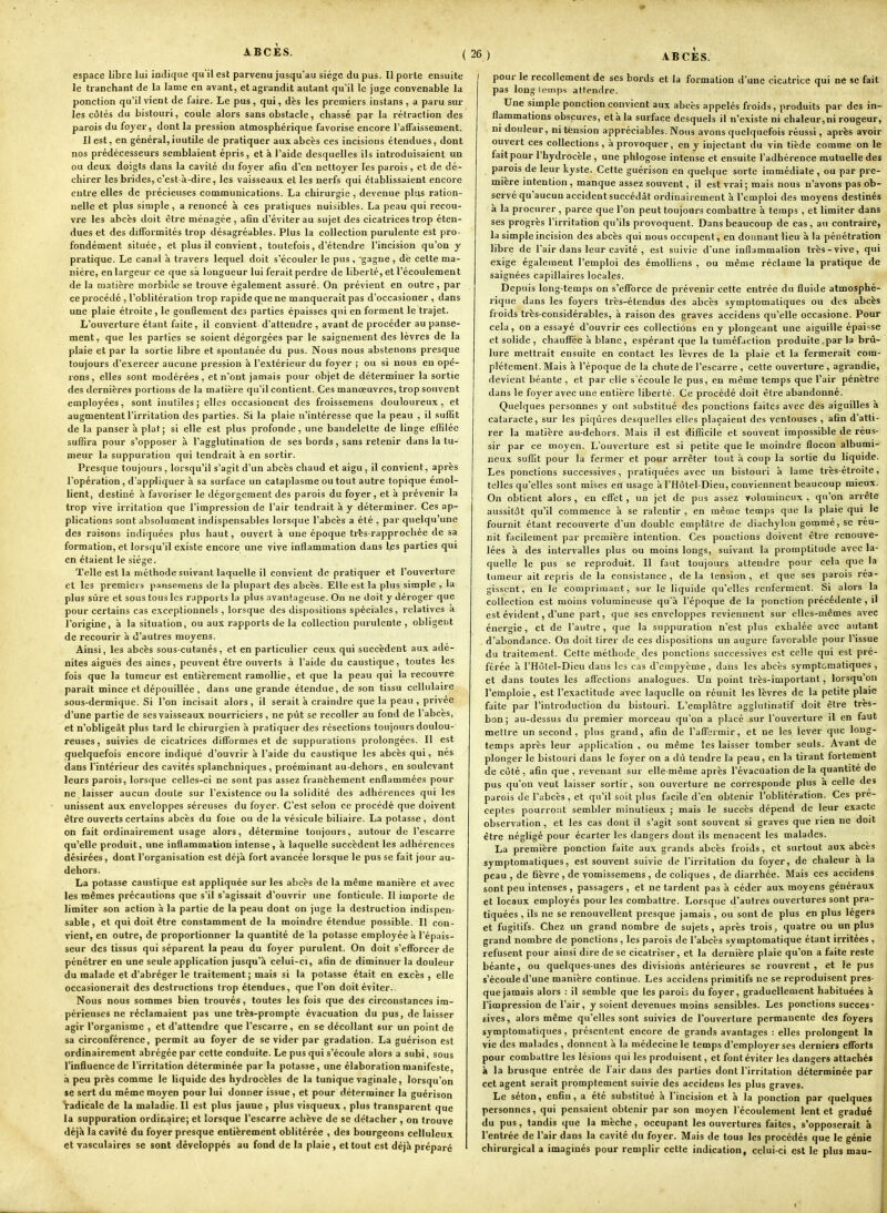 ABCES. ( 26 ) espace libre lui indique qu'il est parvenu jusqu'au siège du pus. Il porte ensuite le tranchant de la lame en avant, et agrandit autant qu'il le juge convenable la ponction qu'il vient de faire. Le pus , qui, dès les premiers instans , a paru sur les côtés du bistouri, coule alors sans obstacle, chassé par la rétraction des parois du foyer, dont la pression atmosphérique favorise encore l'affaissement. Il est, en général, iuutile de pratiquer aux abcès ces incisions étendues, dont nos prédécesseurs semblaient épris , et à l'aide desquelles ils introduisaient un ou deux doigts dans la cavité du foyer afiu d'en nettoyer les parois, et de dé- chirer les brides, c'est-à-dire, les vaisseaux et les nerfs qui établissaient encore entre elles de précieuses communications. La chirurgie, devenue plus ration- nelle et plus simple, a renoncé à ces pratiques nuisibles. La peau qui recou- vre les abcès doit être ménagée , afin d'éviter au sujet des cicatrices trop éten- dues et des difformités trop désagréables. Plus la collection purulente est pro- fondément située, et plus il convient, toutefois, d'étendre l'incision qu'on y pratique. Le canal à travers lequel doit s'écouler le pus , 'gagne , de cette ma- nière, en largeur ce que sa longueur lui ferait perdre de liberté, et l'écoulement de la matière morbide se trouve également assuré. On prévient en outre , par ce procédé , l'oblitération trop rapide que ne manquerait pas d'occasioner , dans une plaie étroite, le gonflement des parties épaisses qui en forment le trajet. L'ouverture étant fuite, il convient d'attendre , avant de procéder au panse- ment, que les parties se soient dégorgées par le saignement des lèvres de la plaie et par la sortie libre et spontanée dii pus. Nous nous abstenons presque toujours d'exercer aucune pression à l'extérieur du foyer ; ou si nous eu opé- rons, elles sont modérées, et n'ont jauiais pour objet de déterminer la sortie des dernières portions de la matière qu'il contient. Ces manœuvres, trop souvent employées, sont inutiles; elles occasionent des froissemens douloureux, et augmentent l'irritation des parties. Si la plaie n'intéresse que la peau , il suffit de la panser à plat; si elle est plus profonde, une bandelette de linge effilée suffira pour s'opposer à l'agglutination de ses bords, sans retenir dans la tu- meur la suppuration qui tendrait à en sortir. Presque toujours , lorsqu'il s'agit d'un abcès chaud et aigu, il convient, après l'opération, d'appliquer à sa surface un cataplasme ou tout autre topique émol- lient, destiné à favoriser le dégorgement des parois du foyer, et à prévenir la trop vive irritation que l'impression de l'air tendrait à y déterminer. Ces ap- plications sont absolument indispensables lorsque l'abcès a été , par quelqu'une des raisons indiquées plus haut, ouvert à une époque très-rapprochée de sa formation, et lorsqu'il existe encore une vive inflammation dans Les parties qui en étaient le siège. Telle est la méthode suivant laquelle il convient de pratiquer et l'ouverture et les premiers pansemens de la plupart des abcèis. Elle est la plus simple , la plus sûre et sous tous les rapports la plus avantageuse. On ne doit y déroger que pour certains cas exceptionnels , lorsque des dispositions spéciales, relatives à l'origine, à la situation, ou aux rapports de la collection purulente, obligent de recourir à d'autres moyens. Ainsi, les abcès sous-cutanés, et en particulier ceux qui succèdent aux adé- nites aiguës des aines, peuvent être ouverts à l'aide du caustique, toutes les fois que la tumeur est entièrement ramollie, et que la peau qui la recouvre paraît mince et dépouillée , dans une grande étendue, de son tissu cellulaire sous-dermique. Si l'on incisait alors, il serait à craindre que la peau , privée d'une partie de ses vaisseaux nourriciers , ne pût se recoller au fond de l'abcès, et n'obligeât plus tard le chirurgien à pratiquer des résections toujours doulou- reuses, suivies de cicatrices difformes et de suppurations prolongées. Il est quelquefois encore indiqué d'ouvrir à l'aide du caustique les abcès qui, nés dans l'intérieur des cavités splanchniques , proéminant au-dehors, en soulevant leurs parois, lorsque celles-ci ne sont pas assez franchement enflammées pour ne laisser aucun doute sur l'e.xistence ou la solidité des adhérences qui les unissent aux enveloppes séreuses du foyer. C'est selon ce procédé que doivent être ouverts certains abcès du foie ou de la vésicule biliaire. La potasse, dont on fait ordinairement usage alors, détermine toujours, autour de l'escarre qu'elle produit, une inflammation intense, à laquelle succèdent les adhérences désirées, dont l'organisation est déjà fort avancée lorsque le pus se fait jour au- dehors. La potasse caustique est appliquée sur les a!)cès de la même manière et avec les mêmes précautions que s'il s'agissait d'ouvrir une fonticule. Il importe de limiter son action à la partie de la peau dont on juge la destruction indispen- sable, et qui doit être constamment de la moindre étendue possible. Il con- vient, en outre, de proportionner la quantité de la potasse employée à l'épais- seur des tissus qui séparent la peau du foyer purulent. On doit s'efforcer de pénétrer en une seule application jusqu'à celui-ci, afin de diminuer la douleur du malade et d'abréger le traitement; mais si la potasse était en excès , elle occasionerait des destructions trop étendues, que l'on doit éviter. Nous nous sommes bien trouvés, toutes les fois que des circonstances im- périeuses ne réclamaient pas une très-prompte évacuation du pus, de laisser agir l'organisme , et d'attendre que l'escarre, en se décollant sur un point de sa circonférence, permît au foyer de se vider par gradation. La guérison est ordinairement abrégée par cette conduite. Le pus qui s'écoule alors a subi, sous l'influence de l'irritation déterminée par la potasse, une élaboration manifeste, à peu près comme le liquide des hydrocèles de la tunique vaginale, lorsqu'on se sert du même moyen pour lui donner issue , et pour déterminer la guérison Vadicalc de la maladie. Il est plus jaune, plus visqueux, plus transparent que la suppuration ordinaire; et lorsque l'escarre achève de se détacher , on trouve déjà la cavité du foyer presque entièrement oblitérée , des bourgeons celluleux et vasculaires se sont développés au fond de la plaie , et tout est déjà préparé ABCES. pour le recollement de ses bords et la formation dune cicatrice qui ne se fait pas longiemps attendre. Une simple ponction convient aux abcès appelés froids, produits par des in- flammations obscures, et à la surface desquels il n'existe ni chaleur, ni rougeur, ni douleur, ni tension appréciables. Nous avons quelquefois réussi, après avoir ouvert ces collections, à provoquer, en y injectant du vin tiède comme on le fait pour l'hydrocèle , une phlogose intense et ensuite l'adhérence mutuelle des parois de leur kyste. Cette guérison en quelque sorte immédiate , ou par pre- mière intention , manque assez souvent, il est vrai ; mais nous n'avons pas ob- servé qu'aucun accident succédât ordinairement à l'emploi des moyens destinés à la procurer, parce que l'on peut toujours combattre à temps , et limiter dans ses progrès l'irritation qu'ils provoquent. Dans beaucoup de cas, au contraire, la simple incision des abcès qui nous occupent, en donnant lieu à la pénétration libre de l'air dans leur cavité , est suivie d'une inflammation très-vive, qui exige également l'emploi des émolliens , ou même réclame la pratique de saignées capillaires locales. Depuis long-temps on s'efforce de prévenir cette entrée du fluide atmosphé- rique dans les foyers trcs-étendus des abcès symptomatiques ou des abcès froids très-considérables, à raison des graves accidens qu'elle occasione. Pour cela, on a essayé d'ouvrir ces collections en y plongeant une aiguille épaisse et solide, chauffée à blanc, espérant que la tumèfjciion produite.par la brû- lure mettrait ensuite en contact les lèvres de la plaie et la fermerait com- plètement. Mais à l'époque de la chute de l'escarre, cette ouverture, agrandie, devient béante , et par elle s écoule le pus, en même temps que l'air pénètre dans le foyer avec une entière liberté. Ce procédé doit être abandonné. Quelques personnes y ont substitué des ponctions faites avec des aiguilles à cataracte, sur les piqûres desquelles elles plaçaient des ventouses , afln d'atti- rer la matière au-dehors. Mais il est difficile et souvent impossible de réus- sir par ce moyen. L'ouverture est si petite que le moindre flocon albumi- neux suffit pour la fermer et pour arrêter tout à coup la sortie du liquide. Les ponctions successives, pratiquées avec un bistouri à lame très-etroite, telles qu'elles sont mises en usage à l'Hôlel-Dieu, conviennent beaucoup mieux. On obtient alors, en effet, un jet de pus assez volumineux , qu'on arrête aussitôt qu'il commence à se ralentir , en même temps que la plaie qui le fournit étant recouverte d'un double emplâtre de diachylon gommé, se réu- nit facilement par première intention. Ces ponctions doivent être renouve- lées à des intervalles plus ou moins longs, suivant la promptitude avec la- quelle le pus se reproduit. Il faut toujours attendre pour cela que la tumeur ait repris de la consistance, delà tension, et que ses parois rea- gissent, en le comprimant, sur le liquide qu'elles renferment. Si alors la collection est moins volumineuse qu'à l'époque de la ponction précédente , il est évident, d'une part, que ses enveloppes reviennent sur elles-mêmes avec énergie, et de l'autre, que la suppuration n'est plus exhalée avec autant d'abondance. On doit tirer de ces dispositions un augure favorable pour l'issue du traitement. Cette méthode des ponctions successives est celle qui est pré- férée à l'Hôlel-Dieu dans les cas d'empycme, dans les abcès symptomatiques , et dans toutes les affections analogues. Un point très-important, lorsqu'on l'emploie, est l'exactitude avec laquelle on réunit les lèvres de la petite plaie faite par l'introduction du bistouri. L'emplâtre agghitinatif doit être très- bon; au-dessus du premier morceau qu'on a placé sur l'ouverture il en faut mettre un second, plus grand, afin de l'affermir, et ne les lever que long- temps après leur application , ou même les laisser tomber seuls. Avant de plonger le bistouri dans le foyer on a dû tendre la peau, en la tirant fortement de côté , afin que , revenant sur elle-même après l'évacuation de la quantité de pus qu'on veut laisser sortir, son ouverture ne corresponde plus à celle des parois de l'abcès , et qu'il soit plus facile d'en obtenir l'oblitération. Ces pré- ceptes pourront sembler minutieux ; mais le succès dépend de leur exacte observation, et les cas dont il s'agit sont souvent si graves que rien ne doit être négligé pour écarter les dangers dont ils menacent les malades. La première ponction faite aux grands abcès froids, et surtout aux abcès symptomatiques, est souvent suivie de l'irritation du foyer, de chaleur à la peau , de fièvre, de vomissemens , de coliques , de diarrhée. Mais ces accidens sont peu intenses , passagers , et ne tardent pas à céder aux moyens généraux et locaux employés pour les combattre. Lorsque d'autres ouvertures sont pra- tiquées , ils ne se renouvellent presque jamais , ou sont de plus en plus légers et fugitifs. Chez un grand nombre de sujets, après trois, quatre ou un plus grand nombre de ponctions, les parois de l'abcès symptomatique étant irritées , refusent pour ainsi dire de se cicatriser, et la dernière plaie qu'on a faite reste béante, ou quelques-unes des divisions antérieures se rouvrent, et le pus s'écoule d'une manière continue. Les accidens primitifs ne se reproduisent pres- que jamais alors : il semble que les parois du foyer, graduellement habituées à l'impression de l'air, y soient devenues moins sensibles. Les ponctions succes- sives, alors même qu'elles sont suivies de l'ouverture permanente des foyers symptomatiques , présentent encore de grands avantages : elles prolongent la vie des malades, donnent à la médecine le temps d'employer ses derniers efforts pour combattre les lésions qui les produisent, et font éviter les dangers attaché» à la brusque entrée de l'air dans des parties dont l'irritation déterminée par cet agent serait promptement suivie des accidens les plus graves. Le séton, enfin, a été substitué à l'incision et à la ponction par quelques personnes, qui pensaient obtenir par son moyen l'écoulement lent et gradué du pus, tandis que la mèche, occupant les ouvertures faites, s'opposerait à l'entrée de l'air dans la cavité du foyer. Mais de tous les procédés que le génie chirurgical a imaginés pour remplir cette indication, celui-ci est le plus mau-