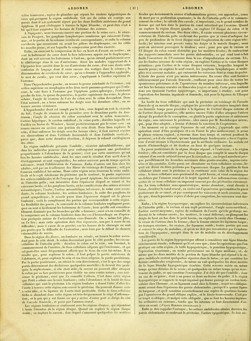colon transverse, espèce de plancher qui sépare les viscères épigastriques de ceux qui ^.occupent la région ombilicale. Cet arc du colon est conligu aux parois dont il est seulement séparé par les deux feuillets antérieurs du grand épiploon. Il peut s'échapper à travers la ligne blanche, et peut-être c'est à lui qu'il faut rapporter les hernies de l'estomac des auteurs. A l'épigastre, nous trouvons encore une portion de la veine cave, le réser- voir de Pecquet, les ganglions lymphatiques nombreux qui entourent l'esto- mac , et la partie de la colonne vertébrale correspondante, et enfin la colonne vertébrale que recouvrent en avant les piliers du diaphragme, sur les côtés les muscles psoas , et sur laquelle la compression peut être exercée. Enfin, en exerçant la compression de bas en haut et d'avant en arrière , on sent le battement du cœur dont la face inférieure appuie sur le diaphragme, dont on voit souvent les battemens à l'œil nu, qu'on entend parfaitement avec le slhétoscope dans le cas d'anévrisme. Aussi les malades i-apportent-ils à l'épigastre leur anxiété dans le cas d'anévrisme du cœur, d'où sans doute cette confusion de langage dont il reste encore des vestiges dans la science; la dénomination de scrohicule du cœur, qu'on a donnée à l'appendice xyphoïde, le mot de cardia, qui veut dire cœur, s'appliquant à l'orifice supérieur de l'estomac. Dans l'hypochondre gauche, on trouve la grosse extrémité de l'estomac , son orifice supérieur ou œsophagien et les deux nerfs pneurao-gastriques qui l'enla- cent, la rate fixée à l'estomac par l'épiploon gastro-splénique, l'extrémité gauche du foie, la queue du pancréas, la partie supérieure des reins, le plexus solaire, l'angle de réunion de l'arc du colon avec le colon descendant. Dans l'état naturel, on a beau enfoncer les doigts sous les dernières côtes, on ne trouve aucune résistance. L'hypochondre droit est rempli par le foie, sous lequel on voit la vésicule du fiel, l'angle de réunion de la première avec la deuxième partie du duo- dénum , l'angle de réunion du colon ascendant avec le colon transverse, l'artère hépatique, le cordon ombilical , la veine-porte, derrière laquelle est l'orifice ou hiatus de Winslow , borné postérieurement par la veine cave : on trouve encore en arrière une portion du rein droit. Pour bien explorer le rein, il faut enfoncer les doigts sous les fausses côtes ; il faut surtout répéter ses observations et dans l'altitude horizontale et dans l'attitude verticale , parce que, dans celte dernière situation, il dépasse le rebord cartilagineux des côtes. La région ombilicale présente l'ombilic, cicatrice infundibuliforoje, qui chez les individus pourvus d'un gros embonpoint acquiert une profondeur proportionnée à l'abondance de la graisse; c'est par cette ouverture qu'ont lieu les hernies ombilicales , dont les unes sont le résultat d'un arrêt dans le développement et sont congéniales; les autres arrivent peu de temps après la naissance, avant l'oblitération de l'anneau. Enfin d'autres ont lieu chez les adultes , soit par un éraillement des fibres du voisinage de l'anneau , soit par l'anneau ombilical lui-même. Dans cette région nous trouvons la veine ombi- licale et le repli falciforme du péritoine qui la soutient, la partie supérieure des artères ombilicales et de l'ouraque. Le grand épiploon , les circonvolutions de l'intestin grêle , son mésentère dans l'épaisseur duquel se voient et les vaisseaux lactés, et les ganglions lactés, et les ramifications des art'eres etveines mésentériques ; l'aorte, l'artère mésentérique inférieure, la veine cave ascen- dante, la colonne lombaire, les arlères lombaires, la suite des ganglions du grand sympathique, le muscle psoas dans l'épaisseur duquel est le plexus lombaire , voilà le complément des parties qui correspondent à cette région. La flexibilité des parois , la convexité de la colonne lombaire expliquent pour- quoi on sent si facilement les battemens de l'aorte, bien qu'elle soit considéra- blement diminuée par les branches qu'elle a fournies ; aussi a-t-on conseillé de la comprimer sur la colonne lombaire dans des cas d'hémorrhagie ou d'opéra- lion pratiquée autour de l'articulation coxo-fémorale. On a même fait plus , on l'a liée; mais celte opération doit être repoussée, non pas à cause de ses difficultés, mais a cause de sa gravité; car les bornes de la chirurgie ne sont l)as posées par la difficulté de l'exécution , mais bien par le défaut de chances raisonnables do succès. Dans la région des flancs , ou lombaire ou rénale, on trouve le colon ascen- dant pour le côté droit, le colon descendant pour le côté gauche; les circon- volutions de l'intestin grêle : derrière le colon est le rein, son bassinet, le commencement de l'uretère, le tissu cellulaire adipeux qui l'environne, et qui est peut-être aussi fréquemment affecté-que îe tissu du rein lui-même. Il en résulte que , pour explorer le colon , il faut palper la partie antérieure de l'abdomen, et, pour explorer le rein et son tissu adipeux, la partie postérieure. Par la partie postérieure , on atteint le rein directement ; c'est là que des coups portés déterminent des déchirures quelquefois mortelles ; là ilevrait être prati- quée la néphrotomie , si elle était utile; là encore on pourrait aller attaquer le colon par sa face postérieure pour établir un anus contre nature , sans inté- resser le péritoine , ainsi que l'a conseillé Callisen. C'est dans celle région que Petit a admis une hernie lombaire; enfin l'abondance et la laxité du tissu cellulaire qui unit le péritoine à la région lombaire a donné l'idée d'aller lier l'aorte à travers cette région sans ouvrir le péritoine. On pourrait donner suite ' à celte idée , si la ligature de l'aorte était praticable. Enfin le tissu cellulaire lâche si abondant dans cette région est très-fréquemment le siège d'inflamma- tion, et le pus qui y est formé ou qui y arrive d'autre part se dirige du côté de l'arcade fémorale , et passe par l'anneau crural. Les régions lombaires se continuent avec les régions iliaques, qui répondent à toute l'étendue de la région iliaque. Quand on explore la région iliaque droite, on explore le cœcum, dans lequel s'amassent quelquefois des matières fécales qui deviennent la source d'inflammations graves; son appendice , cause de mort par sa perforation spontanée ; la fin de l'intestin grêle et le commen- cement du colon ; la valvule iléo cœcale, si importante, vu le grand nombre de lésions qui ont lieu dans la portion du canal intestinal qui l'avoisine. Quand on explore la région iliaque gauche , on explore VS iliaque du colon et le commencement du rectum. Des deux côtés, il existe souvent plusieurs circon- volutions de l'intestin grêle au-devant des parties que je viens d'indiquer. Le peu de profondeur de la fosse iliaque rend l'exploration de cette région très- facile; les intestins sont pressés entre les doigls et le muscle iliaque; aussi peut-on aisément provoquer la douleur; aussi , pour peu que le cœcum et VS iliaque du colon soient distendus par les matières fécales, ils contractent des rapports immédiats avec les parois abdominales, ce qui rend tout-à-fait facile l'ouverture île l'-S romaine dans le cas d'imperforation du rectum. Là, sur les limites internes de cette région , on e.xplore l'artère et la veine iliaques primitives , puis l'artère et la veine iliaques externes , lesquelles longent le muscle psoas; on explore le nerf crural, les ganglions lymphatiques si multi- pliés et si souvent malades , qui entourent les vaisseaux dont je viens de parler. L'étude des parois n'est pas moins intéressante. En avant elles sont bornées inférieurement par l'arcade fémorale , confluent pour ainsi dire de toutes les aponévroses pelviennes et de l'aponévrose du membre inférieur, sous laquelle ont lieu les hernies crurales ou fémorales (voyez ce mol). Cette paroi contient dans son épaisseur l'artère épigastrique, si importante à étudier, soit pour l'opération des hernies inguinale et fémorale, soit pour la ligature de l'iliaque externe. La laxité du tissu cellulaire qui unit le péritoine au voisinage de l'arcade fémorale et au muscle iliaque, explique les procédés opératoires imaginés dans ces derniers temps pour procéder à la ligature de l'artère iliaque externe et de l'artère iliaque primitive; elle motive encore l'idée d'aller attaquer l'utcriis chargé du produit de la conception, ou plutôt la partie supérieure et antérieure du vagin, sans intéresser le péritoine, idée émise par M. Baudelocque neveu, qui, pour être adoptée, a besoin d'obtenir la sanction de l'expérience. Au moment où je corrige l'épreuve de cet article, j'apprends que celle opération vient d'être pratiquée et a eu l'issue la plus malheureuse. A peine le plexus veineux vaginal, si énorme dans tous temps et surtout pendant la grossesse, a-t-il été entamé, qu'une hémorrhagie foudroyante a forcé l'opéra- teur d'avoir recours à l'hystérotomie par la méthode ordinaire. La malade est morte d'hémorrhagie et de douleur au bout de quelques instans. La paroi postérieure de la région iliaque répond , à l'extérieur, à la région fessière ; elle est constituée par la fosse iliaque que remplit le muscle iliaque entouré d'un cercle artériel formé par la circonflexe , sur lequel marchent pres- que parallèlement les branches nerveuses dites génito crurales, inguino cuta- nées et ilio scrotales. Cette paroi est abondante en tissu cellulaire séreux, le- quel est divisé en deux portions par l'aponévrose iliaque. La portion de tissu cellulaire située sous le péritoine va se continuer avec celui de la région des reins , le tissu cellulaire sous-péritonéal du petit bassin, et vient communiquer au-dehors par l'anneau crural et le trajet inguinal. Les inflammations circon- scrites de ce tissu cellulaire en imposent souvent par des péritonites circonscri- tes. Le tissu cellulaire sous-aponévrotique, moins abondant, vient aboutir à l'aine , derrière le canal crural, en soulevant l'aponévrose qui constitue la paroi postérieure de ce canal, et par conséquent les vaisseaux et nerfs cruraux, tan- dis que, dans la première espèce d'abcès par congestion, les vaisseau.^c sont der- rière. Enfin, à la région hypogastrique, on explore les circonvolutions inférieures de l'intestin grêle , le rectum et son repli péritonéal, l'angle sacro-vertébral, l'artère sacrée-moyenne, espèce de rudiment de l'aorte qu'elle prolonge au- devant de la colonne sacrée , les uretères, le canal déférent ; en plongeant les doigts de haut en bas dans le petit bassin, on explore la vessie chez l'homme , la vessie de l'utérus chez la femme; chez la femme encore les ligamens larges, les trompes utérines , les ovaires , les ligamens ronds , toutes parties qui sont si souvent le siège de maladies , et qu'on ne doit pas reconnaître par l'explora- tion de l'hypogastre , excepté dans le cas de maladie ou de développement considérable. Les parois de la région hypogastrique offrent à considérer une ligne blanche extrêmement étroite , tellement qu'il est rare que , dans les opérations que l'on pratique sur celte région , la taille hypogastrique , la ponction hypogastrique, l'opération césarienne, on tombe précisément sur la ligne médiane; et, de j même que les deux moitiés de la portion de ligne blanche qui répond à la ré- ' gion ombilicale restent quelquefois séparées dans le fœtus, ce qui constitue les hernies ombilicales congéniales , de même on voit quelquefois les deux moitiés de la ligne blanche hypogastrique écartées. Cette scissure existe en même temps qu'une division de la vessie , et quelquefois en même temps qu'un écar- i tement du pubis, ce qui constitue l'exstrophie. J'ai déjà dit que l'ombilic , dans un cas de ce genre, était à un pouce et demi au-dessus du pubis. A la région hypogastrique se rapporte le Irajet inguinal qui donne passage au cordon testi- culaire chez l'homme , et au ligament rond chez la femme , Irajet très-oblique- ment creusé dans l'épaisseur des parois abdominales , puisqu'il a quinze lignes de longueur, et qu'il constitue essentiellement une espèce de gouttière formée par l'aponévrose du grand oblique repliée , et le fascia transversalis. C'est par i ce trajet si oblique, et malgré celle obliquité , que se font les hernies inguina- les ordinaires ou externes, tandis que les internes se font directement d'ar- rière en avant. ( l^oj'ez Hernies inguinales.) Enfin je dois rappeler l'ouraque , les artères ombilicales situées derrière les parois abdominales et soulevant le péritoine, l'artère épigastrique. Je dois no-