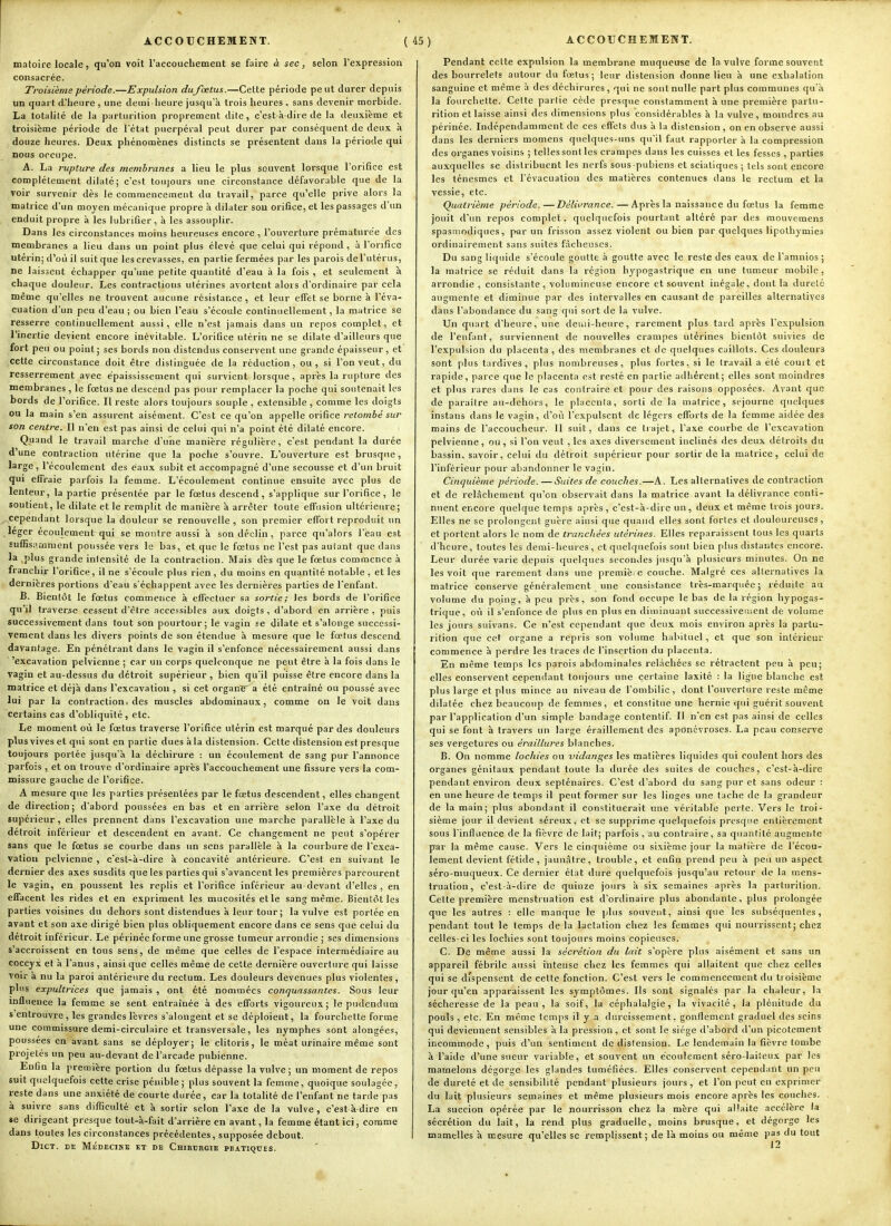 matoire locale, qu'on voit l'accouchement se faire à sec, selon l'expression consacrée. Troisième période.—Expulsion dufœtus.—Cette période pe ut durer depuis un quart d'heure , une demi-heure jusqu'à trois heures . sans devenir morbide. La totahté de la parturition proprement dite, c'est-à-dire de la deuxième et troisième période de l'état puerpéral peut durer par conséquent de deux à douze heures. Deux phénomènes distincts se présentent dans la période qui nous occupe. A. La rupture des membranes a lieu le plus souvent lorsque l'orifice est complètement dilaté; c'est toujours une circonstance défavorable que de la voir survenir dès le commencemeut du travail, parce qu'elle prive alors la matrice d'un moyen mécanique propre à dilater son orifice, et les passages d'un enduit propre à les lubrifier, à les assouplir. Dans les circonstances moins heureuses encore , l'ouverture prématurée des membranes a lieu dans un point plus élevé que celui qui répond, à l'orifice utérin; d'où il suit que les crevasses, en partie fermées par les parois del'ulérus, ne laissent échapper qu'une petite quantité d'eau à la fois , et seulement à chaque douleur. Les contractions utérines avortent alors d'ordinaire par cela même qu'elles ne trouvent aucune résistance , et leur effet se borne à l'éva- cuation d'un peu d'eau ; ou bien l'eau s'écoule continuellement, la matrice se resserre continuellement aussi, elle n'est jamais dans un repos complet, et l'inertie devient encore inévitable. L'orifice utérin ne se dilate d'ailleurs que fort peu ou point; ses bords non distendus conservent une grande épaisseur, et cette circonstance doit être distinguée de la réduction, ou, si l'on veut, du resserrement avec èpaississement qui survient lorsque, après la rupture des membranes , le fœtus ne descend pas pour remplacer la poche qui soutenait les bords de l'orifice. Il reste alors toujours souple , extensible , comme les doigts ou la main s'en assurent aisément. C'est ce qu'on appelle orifice retombé sur son centre. Il n'en est pas ainsi de celui qui n'a point été dilaté encore. Quand le travail marche d'une manière régulière, c'est pendant la durée d'une contraction utérine que la poche s'ouvre. L'ouverture est brusque, large, l'écoulement des eaux subit et accompagné d'une secousse et d'un bruit qui effraie parfois la femme. L'écoulement continue ensuite avec plus de lenteur, la partie présentée par le fœtus descend, s'applique sur l'orifice, le soutient, le dilate et le remplit de manière à arrêter toute effusion ultérieure; cependant lorsque la douleur se renouvelle , son premier effort reproduit un léger écoulement qui se montre aussi à son déclin, parce qu'alors l'eau est suffisamment poussée vers le bas, et que le fœtus ne l'est pas autant que dans la plus grande intensité de la contraction. Mais dès que le fœtus commence à franchir l'orifice, il ne s'écoule plus rien, du moins en quantité notable , et les dernières portions d'eau s'échappent avec les dernières parties de l'enfant. B. Bientôt le fœtus commence à efTecluer sa sortie; les bords de l'orifice qu'il traverse cessent d'être accessibles aux doigts , d'abord en arrière , puis successivement dans tout son pourtour; le vagin se dilate et s'alonge successi- vement dans les divers points de son étendue à mesure que le fœtus descend davantage. En pénétrant dans le vagin il s'enfonce nécessairement aussi dans 'excavation pelvienne ; car un corps quelconque ne peut être à la fois dans le vagin et au-dessus du détroit supérieur , bien qu'il puisse être encore dans la matrice et déjà dans l'excavation , si cet organï a été entraîné ou poussé avec lui par la contraction, des muscles abdominaux, comme on le voit dans certains cas d'obliquité, etc. Le moment où le fœtus traverse l'orifice utérin est marqué par des douleurs plus vives et qui sont en partie dues à la distension. Cette distension est presque toujours portée jusqu'à la déchirure : un écoulement de sang pur l'annonce parfois , et on trouve d'ordinaire après l'accouchement une fissure vers la com- missure gauche de l'orifice. A mesure que les parties présentées par le fœtus descendent, elles changent de direction; d'abord poussées en bas et en arrière selon l'axe du détroit supérieur , elles prennent dans l'excavation une marche parallèle à l'axe du détroit inférieur et descendent en avant. Ce changement ne peut s'opérer sans que le fœtus se courbe dans un sens parallèle à la courbure de l'exca- vation pelvienne , c'est-à-dire à concavité antérieure. C'est en suivant le dernier des axes susdits que les parties qui s'avancent les premières parcourent le vagin, en poussent les replis et l'orifice inférieur au-devant d'elles, en effacent les rides et en expriment les mucosités etle sang même. Bientôt les parties voisines du dehors sont distendues à leur tour; la vulve est portée en avant et son axe dirigé bien plus obliquement encore dans ce sens que celui du détroit inférieur. Le périnée forme une grosse tumeur arrondie ; ses dimensions s'accroissent en tous sens, de même que celles de l'espace intermédiaire au coccyx et à l'anus , ainsi que celles même de cette dernière ouverture qui laisse voir a nu la paroi antérieure du rectum. Les douleurs devenues plus violentes , plus expultrices que jamais , ont été nommées conquassantes. Sous leur influence la femme se sent entraînée à des efforts vigoureux; le pudcndum s entrouvre , les grandes lèvres s'alongent et se déploient, la fourchette forme une commissure demi-circulaire et transversale, les nymphes sont alongées, poussées en avant sans se déployer; le clitoris, le méat urinaire même sont projetés un peu au-devant de l'arcade pubienne. Enfin la première portion du fœtus dépasse la vulve; un moment de repos suit quelquefois cette crise pénible; plus souvent la femme, quoique soulagée, reste dans une anxiété de courte durée, car la totalité de l'enfant ne tarde pas à suivre sans difficulté et à sortir selon l'axe de la vulve, c'est à-dire en se dirigeant presque tout-'a-fait d'arrière en avant, la femme étant ici, comme dans toutes les circonstances précédentes, supposée debout. DlCT. DE MÉDECIKB ET DE CHIRrRGIE PRATIQUES. Pendant celte expulsion la membrane muqueuse de la vulve forme souvent des bourrelets autour du fœtus; leur distension donne lieu à une exhalation sanguine et même à des déchirures, qui ne sont nulle part plus communes qu'à la fourchette. Cette partie cède presque constamment à une première partu- rition et laisse ainsi des dimensions plus considérables à la vulve, moindres au périnée. Indépendamment de ces effets dus à la distension, on en observe aussi dans les derniers momens quelques-uns qu'il faut rapporter à la compression des organes voisins ; telles sont les crampes dans les cuisses et les fesses , parties auxquelles se distribuent les nerfs sous pubiens et scialiques ; tels sont encore les ténesmes et l'évacuation des matières contenues dans le rectum et la vessie, etc. Quatrième période.—Délifrance. — Après la naissance du fœtus la femme jouit d'un repos complet, quelquefois pourtant altéré par des mouvemens spasiiiodiques, par un frisson assez violent nubien par quelques lipothymies ordinairement sans suites fâcheuses. Du sang liquide s'écoule goutte à goutte avec le reste des eaux de l'amnios ; la matrice se réduit dans la région hypogastrique en une tumeur mobile, arrondie, consistante , volumineuse encore et souvent inégale, dont la dureté augmente et diminue par des intervalles en causant de pareilles alternatives dans l'abondance du sang qui sort de la vulve. Un quart d'heure, une deuii-heure, rarement plus tard après l'expulsion de l'enfant, surviennent de nouvelles crampes utérines bientôt suivies de l'expulsion du placenta , des membranes et de quelques caillots. Ces douleurs sont plus tardives, plus nombreuses, plus fortes, si le travail a été court et rapide, parce que le placenta est resté en partie adhérent; elles sont moindres et plus rares dans le cas contraire et pour des raisons opposées. Avant que de paraître au-dehors, le placenta, sorti de la matrice, séjourne quelques instans dans le vagin, d'où l'expulsent de légers efforts de la femme aidée des mains de l'accoucheur. 11 suit, dans ce trajet, l'axe courbe de l'excavation pelvienne, ou, si l'on veut , les axes diversement inclinés des deux détroits du bassin, savoir, celui du détroit supérieur pour sortir de la matrice, celui de l'inférieur pour abandonner le vagin. Cincpiième période. — Suites de couches.—A. Les alternatives de contraction et de relâchement qu'on observait dans la matrice avant la délivrance conti- nuent encore quelque temps après, c'est-à-dire un, deux et même trois jours. Elles ne se prolongent guère ainsi que quand elles sont fortes et douloureuses, et portent alors le nom de tranchées utérines. Elles reparaissent tous les quarts d'heure, toutes les demi-heures, et quelquefois sont bien plus distantes encore. Leur durée varie depuis quelques secondes jusqu'à plusieurs minutes. On ne les voit que rarement dans une premièi e couche. Malgré ces alternatives la matrice conserve généralement une consistance très-marquée ; réduite au volume du poing, à peu près, son fond occupe le bas de la région hypogas- trique, où il s'enfonce de plus en plus en diminuant successivement de volume les jours suivans. Ce n'est cependant que deux mois environ après la partu- rition que cet organe a repris son volume habituel, et que son intérieur commence à perdre les traces de l'insertion du placenta. En même temps les parois abdominales relâchées se rétractent peu à peu; elles conservent cependant toujours une certaine laxité : la ligne blanche est plus large et plus mince au niveau de l'ombilic, dont l'ouverture reste même dilatée chez beaucoup de femmes, et constitue une hernie qui guérit souvent par l'application d'un simple bandage contenlif. Il n'en est pas ainsi de celles qui se font à travers un large éraillement des aponévroses. La peau conserve ses vergetures ou éraillures blanches. B. On nomme lochies ou vidanges les matières liquides qui coulent hors des organes génitaux pendant toute la durée des suites de couches, c'est-à-dire pendant environ deux septénaires. C'est d'abord du sang pur et sans odeur : en une heure de temps il peut former sur les linges une tache de la grandeur de la main; plus abondant il constituerait une véritable perte. Vers le troi- sième jour il devient séreux, et se supprime quelquefois presque entièrement sous l'inflaence de la fièvre de lait; parfois , au contraire, sa quantité augmente par la même cause. Vers le cinquième ou sixième jour la matière de l'écou- lement devient fétide , jaunâtre, trouble, et enfin prend peu à peu un aspect séro-muqueux. Ce dernier état dure quelquefois jusqu'au retour de la mens- truation, c'est-à-dire de quinze jours à six semaines après la parturition. Cette première menstruation est d'ordinaire plus abondante, plus prolongée que les autres : elle manque le plus souvent, ainsi que les subséquentes, pendant tout le temps de la lactation chez les femmes qui nourrissent; chez celles-ci les lochies sont toujours moins copieuses. C. De même aussi la sécrétion du lait s'opère plus aisément et sans un appareil fébrile aussi intense chez les femmes qui allaitent que chez celles qui se dispensent de cette fonction. C'est vers le commencement du troisième jour qu'en apparaissent les symptômes. Ils sont signalés par la chaleur, la sécheresse de la peau, la soif, la céphalalgie, la vivacité, la plénitude du pouls , etc. En même temps il y a durcissement, gonflement graduel des seins qui deviennent sensibles à la pression, et sont le siège d'abord <run picotement incommode, puis d'un sentiment de distension. Le lendemain la fièvre tombe à l'aide d'une sueur variable, et souvent un écoulement séro-lai!eux par les mamelons dégorge les glandes tuméfiées. Elles conservent cependant un peu de dureté et de sensibilité pendant plusieurs jours, et l'on peut en exprimer du lait plusieurs semaines et même plusieurs mois encore après les couches. La succion opérée par le nourrisson chez la mère qui al'aite accélère la sécrétion du lait, la rend plus graduelle, moins brusque, et dégorge les mamelles à mesure qu'elles se remplissent; de là moins ou même pas du tout