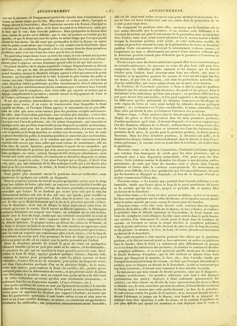 ace sur le sternum , et rengagement partiel des épaules dans l'excavation pel- vienne en même temps que la tête. Moyennant ce violent effort, l'occiput se dégage devant la fourchette ; alors l'extension succède à la flexion, l'occiput se renverse vers l'anus delà mère , et le front descend et se débarrasse , ainsi que la face qui le suit, dans l'arcade pubienne. Mais quelquefois la flexion dont nous venons de parler est si difficile, que la tète est poussée en totalité par les épaules, et que le front sort sous les pubis en même temps que l'occiput parait devant la fourchette. On dit aussi que quelquefois la face se dégage en entier sous les pubis avant même que l'occiput se soit avancé vers la fourchette. Quoi qu'il en soit, la restitution diagonale a lieu ici comme dans les deux premières positions; mais c'est vers l'une des aines que la face se tourne. Un quatrième temps donne issue au reste du corps, et c'est surtout aux épaules qu'il s'applique, car les autres parties sont assez flexibles et assez peu volumi- neuses pour n'opposer aucune résistance quand celle-ci est une fois vaincue. Le grand diamètre de la région scapulaire s'engage diagonalcraent au détroit supérieur , dès que la tête est profondément enfoncée dans l'excavation ; ce grand diamètre mesure le diamètre oblique opposé à celui qu'a mesuré le grand diamètre ou l'occipito-frontal de la tête. L'épaule la plus voisine des pubis se tourne vers eux ; l'autre s'enfonce dans la courbure du sacrum, et c'est dans cette direction entéro-postérieure qu'elles franchissent le détroit inférieur et la vulve. La plus antérieurement placée commence par s'enfoncer dans l'arcade et par saillir sous la symphyse ; mais c'est celle qui regarde en arrière qui se dégage complètement la première; souvent encore le dégagement de Tune et de l'autre est brusque et simultané. Il est des positions intermédiaires aux quatre que nous avons énumérées; quoique assez rares, il en existe de transversales dans lesquelles le front regarde un ilium, et l'occiput l'ilium opposé; le mécanisme est ici peu diffé- rent de celui que nous avons énoncé pour les positions occipito-antérieures. En effet, dans l'excavation pelvienne, une rotation plus étendue, c'est-à-dire d'un quart de cercle au lieu d'un demi-quart, tourne le front vers le sacrum , l'occiput vers l'arcade pubienne, etc. Ce même ciiangement, qui convertit en quelque sorte une position tranversale en une diagonale première ou deuxième, a lieu parfois aussi pour les positions fronto-antérieures ; il n'est pas rare de voir en pareil cas le front marcher en arrière vers le sacrum, au lieu de venir se placer derrière les pubis; la troisième position se convertit alors en deuxième, la quatrième en première, et la rotation qui opère cette conversion est plus considérable encore que dans celles que nous venons de mentionner ; elle est d'un tiers de cercle. Ajoutons , pour terminer l'exposé de ces anomalies , qui pourraient dérouter le praticien qui n'en aurait pas connaissance, ajoutons que dans quelques cas rares, surtout lorsque la tête était peu volumineuse , nous l'avons vue sortir sans rotation , et conservant sa direction diagonale ou même transversale jusqu'à la vulve. C'est alors l'occiput qui se dégage, d'abord d'un côté, puis , par une extension de la tête analogue à celle qui a été décrite plus haut pour les cas normaux , le vertex , le front et la face se montrent successi- vement du côté opposé. Pour guider plus sûrement encore le praticien dans ses recherches, nous ajouterons ici quelques avis relatifs au diagnostic. Dans la première période du travail on peut quelquefois arriver avec le doigt usqu'aux orbites du fœtus ; plus tard , on sent avec assez de facilité l'oreille qui est plus antérieurement placée, et l'une des bosses pariétales est toujours plus ccessible que l'autre. Il ne faudrait pas croire pour cela que la tête fût [vicieusement inclinée soit vers le dos soit vers une épaule; pour rectifier ce jugement erroné ou pour le prévenir , il faut, dans le premier cas , se souvenir que la tête ne se fléchit fortement qu'à la fin de la première période ; il faut, dans le deuxième, avoir soin de diriger le doigt explorateur selon l'axe du détrpit qu'occupe le vertex. Est-il encore au détroit supérieur , le chirurgien inclinera fortement son poignet vers l'anus, en refoulant de ce côté la four- chette avec la base du doigt, tandis que son extrémité sera portée en avant et en haut, par rapport à la mère supposée debout. Le vertex s'approche-t-il la. détroit inférieur , le poignet restera au-devant des cuisses de la femme , et e doigt se dirigera en haut et en arrière. De cette manière on appréciera aussi bien plus sûrement la hauteur à laquelle se trouve encore la partie qui s'avance ; nais en veut-on acquérir une connaissance plus exacte encore, c'est le long de a courbure du sacrum qu'il faut promener le bout du doigt, jusqu'à ce qu'il irrive au point où elle est en contact avec la partie présentée par l'enfant. Dans la deuxième période du travail la peau du crâne est quelquefois ellement tuméfiée qu'on ne peut plus sentir ni les sutures , ni les fontanelles , li retrouver les plis qui en signalent le trajet quand la peau est saine, Quel- pefois le bout du doigt, appuyé pendant quelques instans , déprime suffi- samment la tumeur pour permettre de sentir les pièces osseuses et leurs ntervalles; d'autres fois on n'a de ressource, pour porter un diagnostic exact, îue dans l'introduction profonde d'un ou de plusieurs doigts , de la main, nême tout entière, pour explorer le front, les oreilles, etc. , parties qui ne Partagent point alors la déformation du vertex , et qui peuvent servir de jalons Dour déterminer la position : mais on conçoit sans peine qu'on n'en doit venir i de telles recherches qu'autant qu'elles sont absolument nécessaires , et eulement dans les cas d'opération urgente. ( Fojez Forceps , etc. ) Les quatre positions du vertex ne sont pas également favorables à la marche laturelle des phénomènes puerpéraux. Si l'on prend en masse les positions du /ertex pour en apprécier les résultats par rapport à l'enfant, on trouve que lans les parturitions spontanées il naît trente enfans vivans et sains pour un nort et un d'une viabilité douteuse ; on trouve , en réunissant aux parturitions pontanées les artificielles, une proportion nécessairement moins favorable ; elle est de vingt-neuf enfans vivans et sains pour uw mort et un douteux. Les cas où l'art est forcé d'intervenir sont aux autres dans la proportion de uu à cent quatre-vingt-deux. En comparant les positions entre elles, on trouve que la deuxième est un peu moins favorable que la première, et on attribue cette différence à la situation du rectum qui gêne le mécanisme de la parturition dans un cas et non dans l'autre; mais nous avons trouvé plusieurs fois le rectum incliné à droite lorsque la deuxième position avait existé, et cette inclinaison insolite du rectum est peut-être souvent la cause de la présentation du vertex en deuxième position. Cette circonstance détruirait le raisonnement ci-dessus énoncé, et l'expérience ne nous a effectivement pas prouvé d'une manière suflisante que la deuxième position trouvât plus d'obstacle que la première à l'exécution de son mécanisme naturel. I! n'en est pas ainsi des fronto-antérieures quand elles ne se convertissent pas en occipito-antérieures. Ce que nous en avons dit plus haut suflit pour faire comprendre les diflicultés qu'elles amènent et les dangers qui en doivent résulter pour l'enfant. Aussi trouvons-nous dans nos relevés , que pour la troisième et la quatrième position les secours de l'art ont été requis une fois sur douze, et que l'on n'a obtenu, soit dans les parturitions naturelles soit dans les artificielles , que treize enfans vivans sur lui mort et un douteux. B. Positions de l'extrémité peli'ienne.— Sous ce chef je range les positions distingués par les auteurs en celles des fesses, des pieds et des genoux. Pour le mécanisme et les indications qui leur sont propres , ces positions diffèrent trop peu pour devoir être ainsi isolées , et l'on peut rapporter à de simples variétés les différences qu'elles présentent. Le diamètre transverse ou bis-iliaque de cette région du fœtus ne varie j-ioint malgré les attitudes diverses qu'il peut prendre : or, ce diamètie est le plus considérable , le moins réductible; c'est donc celui qui mérite le plus spécialement l'attention des praticiens. Premier temps. — Pour pénétrer dans le détroit supérieur , le diamètre bis- iliaque du pelvis se dévie légèrement dans les deux premières positions; d'entéro-postérieur qu'il était, il devient diagonal, et se met en rapport avec l'un des diamètres obliques de ce détroit ; ordinairement ce changement a lieu de façon que les lombes du fœtus se tournent vers l'une des éminences ilio- pectinées de la mère , la gauche pour la première position , la droite pour la deuxième. Dans les deux dernières positions, la déviation est nulle, et le diamètre bis-iliaque s'enfonce transversalement dans le détroit et dans l'exca- vation pelvienne ; le sacrum reste en avant dans la troisième, en arrière dans la quatrième. Deuxième temps. —Au bas de l'excavation, l'extrémité pelvienne éprouve une rotation d'un demi-quart de cercle pour les deux premières, qui se restituent ainsi à leur disposition primordiale , d'un quart pour les deu.x autres. Cette rotation ramène le diamètre bis-iliaque à une direction entéro- postérieure, de sorte que l'une des hanches vient se placer dans l'arcade pubienne et l'autre dans la courbure saero-périnéale. Ce mouvement est parfois assez difficile; il n'a lieu quel(|uefois que très-imparfaitement, de sorte que les hanches se dégagent en diagonale, au lieu de se dégager d'avant en arrière comme nous Talions dire. Troisième temps.— La hanche qui a pénétré dans l'arcade pubienne y reste immobile, tandis que l'autre glisse le long de la paroi postérieure du bassin et du périnée qui lui fait suite, jusqu'à ce qu'enfin elle se montre libre au-devant de la fourchette. Quatrième temps.— Le tronc est alors poussé au-dehors, en bas et en avant; les bras sortent appliqués sur les côtés du thorax , et les épaules suivent absolu- ment la même marche cjue nous venons de tracer pour les hanches. Cincjuième temps.—ludi tête reste bientôt seule contenue dans les organes génitaux de la mère ; elle se fléchit sur le thorax, la face s'abaisse et s'enfonce la première dans le détroit supérieur et l'excavation , le front tourné vers l'une des symphyses sacro-iliaques. La tête ainsi arrivée dans le petit bassin, une rotation d'un demi-quart de cercle porte le front dans la courbure du sacrum, et l'occiput ou mieux la nuque derrière la symphyse pubienne; alors la partie antérieure de la tête descend de plus en plus le long du sacrum et du périnée; le menton, la face, le front, le vertex glissent successivement au-devant de la fourchette. Une seule exception à cette marche pourrait être offerte par la quatrième position, si la tête ne tournait point sa face antérieure en arrière en pénétrant dans le bassin; alors le front s'y enfoncerait plus difficilement en passant vis-à-vis d'une des éminences ilio-pectinées ; la rotation la ramènerait derrière la symphyse pubienne, et ce n'est qu'autant qu'elle aurait peu de volume et le bassin beaucoup d'ampleur, que la tête sortirait au moyen d'une forte flexion qui dégagerait le menton, la face, etc., dans l'arcade, tandis que l'occiput remonterait le long du sacrum, ou bien que l'occiput descendrait le premier pour se dégager au-devant de la fourchette, la tête se renversant par une forte extension, et faisant ainsi remonter la face derrière les pubis. Le mécanisme que nous venons de décrire présente, ainsi que le diagnostic, quelques modifications : les membres inférieurs sont tout-à-fait déployés (présentation des pieds), déployés à demi seulement (présentation des genoux), ou bien relevés au-devant du tronc (présentation des fesses). Dans ce dernier cas , ils sont, aussi bien que dans les autres, d'abord fléchis au-devant du bassin; mais à mesure que cette partie descend, au lieu de la précéder, ils sont retenus contre les parois de la matrice , et se trouvent bientôt étendus devant l'abdomen et jusque sur le thorax, avec lequel ils se dégagent. Ils ajoutent donç leur épaisseur à celle du tronc, et en rendent l'expulsion un peu plus -dlifficile que quand ces membres se sont déployés dans le vagin et