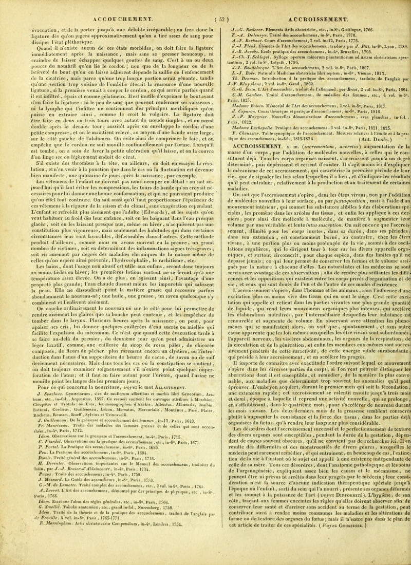 1 ACCOUCHEMENT. (52) évacuation, et de la porter jusqu'à une débilité irréparable; on fera donc la ligature dès qu'on jugera approximativement qu'on a tiré assez de sang pour dissiper l'état pléthorique. Quand il n'existe aucun de ces états morbides, on doit faire la ligature immédiatement après la naissance , mais sans se presser beaucoup, ni craindre de laisser échapper quelques gouttes de sang. C'est à un ou deux j^ouces du nombril qu'on lie le cordon ; non que de la longueur ou de la brièveté du bout qu'on en laisse adliérent dépende la saillie ou l'enfoncement de la cicatrice, mais parce qu'une trop longue portion serait gênante, tandis qu'une section trop voisine de l'ombilic itérait la ressource d'une nouvelle ligature , si la première venait à couper le cordon, ce qui arrive parfois quand il est infiltré , épais et comme gélatineux. Il est inutile d'exprimer le bout avant d'en faire la ligature : ni le peu de sang que peuvent renfermer ses vaisseaux , ni la lymphe qui l'infiltré ne contiennent des principes morbifiques qu'on puisse en extraire ainsi , comme le croit le vulgaire. La ligature doit être faite en deux ou trois tours avec autant de nœuds simples , et un nœud double après le dernier tour ; aussitôt après on enveloppe le cordon d'une petite compresse , et on le maintient relevé, au moyen d'une bande assez large, sur le côté gauche de l'abdomen. On évite ainsi de comprimer le foie, et on empêche que le cordon ne soit mouillé continuellement par l'urine. Lorsqu'il est tombé, on a soin de laver la petite ulcération qu'il laisse, et on la couvre d'un linge sec ou légèrement enduit de céral. S'il existe des thrombus à la tête, ou ailleurs, on doit en essayer la réso- lution , et n'en venir à la ponction que dans le cas où la fluctuation est devenue bien manifeste, une quinzaine de jours après la naissance, par exemple. Les vctemens de l'enfant ne doivent pas nous occuper en détail : on sait au- jeurd'hui qu'il faut éviter les compressions, les tours de bande qu'on croyait né- cessaires pour lui donner une bonne conformation, et qui ne pouvaient produire qu'un effet tout contraire. On sait aussi qu'il faut proportionner l'épaisseur de ces vêtemens à la rigueur de la saison et du climat, sans exagération cependant. L'enfant se refroidit plus aisément que l'adulte (Edwards) , et les sujets qu'on veut habituer au froid dès leur enfance, soit en les baignant dans Teau presque glacée, soit en les laissant presque nus, même en hiver, n'acquièrent pas une constitution plus vigoureuse, mais seulement des habitudes qui dans certaines circoilstances leur sont favorables , défavorables dans d'autres. Cette méthode produit d'ailleurs , comme nous en avons souvent eu la preuve , un grand nombre de victimes , soit en déterminant des inflammations aiguës très-graves , soit en amenant par degrés des maladies chroniques de la nature même de celles qu'on espère ainsi prévenir, l'hydrocéphalie, le rachitisme, etc. Les bains , dont l'usage non abusif est utile aux enfans , seront donc toujours au moins tièdes en hiver; les premières lotions surtout ne se feront qu'à une température assez élevée. On a de plus, en agissant ainsi, l'avantage d'une propreté plus grande; l'eau chaude dissout mieux les impuretés qui salissent la peau. Elle ne dissoudrait point la matière grasse qui recouvre parfois abondamment le nouveau-né ; une huile , une graisse , un savon quelconque s'y combinent et l'enlèvent aisément. On couche ordinairement le nouveau-né sur le côté pour lui permettre de rendre aisément les glaires que sa bouche peut contenir , et les empêcher de tomber dans le larynx. Plusieurs heures après la naissance, on peut, pour apaiser ses cris , lui donner quelques cuillerées d'eau sucrée ou miellée qui facilite l'expulsion du méconium. Ce n'est que quand cette évacuation tarde à se faire au-delà du premier , du deuxième jour qu'on peut administrer un léger laxatif, comme une cuillerée de sirop de roses pâles , de chicorée composée, de fleurs de pêcher : plus rarement encore un clystère, ou l'intro- duction dans l'anus d'un suppositoire de beurre de cacao , de savon ou de suif deviennent nécessaires. Mais dans tous les cas où la constipation se soutient, on doit toujours examiner soigneusement s'il n'existe point quelque imper- foration de l'anus; et il faut en faire autant pour l'urètre, quand l'urine ne mouille point les langes dès les premiers jours. Pour ce qui concerne la nourriture, njojezle mot Allaitement. J. Spachius. Gynrtciorum , sive (le mulierum affectibus et morhis libri Graecorum, Ara- bum , etc., în-fol. , Ârgcntinœ, 1597. Ce recueil contient les ouvrages attribués à MoscUion, Clcopâtre et Trolula ou Eros, les monograpliies d'Akakia , Albosius, Albucasis, Baubin Boltoni, Cord>-EUS, Guillemcau, Lebon , Mercatus, Mercurialis , Montauus , Paré, Plaler Rocbeus, Rousset, Ruefi', Sylvius et TrincavcUi. J. Guillemcau. De la grossesse et accoucbeinent des femmes , in-12, Paris , 1643. fr. Mauriceau. Traite des maladies des femmes grosses et de celles qui sont accou- chées, iu-4°, Paris, 1712. Idem. Observations sur la grossesse cl l'accouchement, in-4, Paris , X715. C. Viardel. Observations sur la pratique des accouchemens , etc., in-8°, Paris, 1671. P. ForlaL La Pratique des accouchemens, in-S, Paris, 1685. Peu. La Pratique dus accouchemens , in-S, Paris , 1694. Dionis. Traité général des accouchemens, in-S, Paris , 1718. H. Dei'enler. Observations importantes sur le Manuel des accouchemens, traduites du latin, par t/.-t/. Bruier-d'AOlitincourt, in-4'', Paris , 17.S4. Puzos. Traité des accouchemens, in-4, Paris , 1759. J. Mesnard. Le Guide des accoucheurs , in-S, Paris , 1753. G.-M. de Lamotte. Traité complet des accouchemens, etc., 2 vol. in-S, Paris , 1763 A.Levret. L'Art des accouchemens , démontré par des principes de physique , etc. , in-S Paris, 1766. Idem. Essai sur l'abus des règles générales , etc., in-8<>, Paris , 1766. G. Srnellie. Tabulne anatomica;, etc., grand in-fol., Nuremberg, 1758. Idem. Traité de la théorie et de la pratique des accouchemens, traduit de l'anglaij par de Préville, 4 vol. in-8»,'Paris , 1765-1771. J{. Manntngliam. Artis obstetricaria: Conipendium, in-4°, Londres , 1754. ACCROISSEMENT. J.-G. Rcederer. Elementa Arlis obslelriciae, etc., in-8<>, Gœltingue, 1766. i F. -A. De/ei/rj-e. Traité des accouchemens, in-S, Paris, 1770. ' A.-F. Barbant. Cours d'accouchement, 2 vol. in-12, Paris , 1775. ' J.-J. Plenk. Elémens de l'Art des accouchemens , traduits par J. Pitt, in-S, Lyon, 1789. \ J.-B. Jacobs. Ecole pratique des accouchemens, in-4°, Bruxelles, 1793. j J.-Ch.-T. Sclilegel. Sylloge operum minorum praestantiorura ad Artem obstelriciam spec-j tantium, 2 vol. in-S», Leipsik , 1796. i J.-L. Baudelocque. L'Art des accouchemens, 2 vol. in-S, Paris, 1807. i L.'J^ Boër. Naturalis Medicinae obstetricîîe libri septem , în-8° , Vienne , 181 2. ' Tk. Denman. Introduction à la pratique des accouchemens , traduite de l'anglais par ; J. F. Kluyshens , 2 vol. in-8», Gand , 1802. ; G. -G. Stein. L'Art d'accoucher, traduit de l'allemand, par Briot, 2 vol in-8°, Paris, 1804. | C.-M. Gardien. Traité d'accoucheraens, de maladies des femmes, etc., 4 vol. in-S, Paris, 1825. Madame Boivin. Mémorial de l'Art des accouchemens , 2 vol. in-8°, Paris, 1817. .i J. Capuron. Cours théorique et pratique d'accouchemens , in-8°, Paris, 1816. ; J.-P. Maygrier. Nouvelles démonstrations d'accouchemens, avec planches, io-fol. , | Paris, 1822. ; Madame Lachapelle. Pratique des accouchemens ,3 vol. in-S, Paris, 1821, 1825. j F. Chaussier. Table synoptique de l'accouchement. Mesures relatives à l'étude et à la pra- ' tique des accouchemens, in-fol., 1815-1824. (Ant. DugÈs.) ' ACCROISSEMENT, s. m. [incrementum, accretio) augmentation de laj masse d'un corps , par l'addition de molécules nouvelles, à celles qui le con-j stituent déjà. Tous les corps organisés naissent, s'accroissent jusqu'à un degréj déterminé , puis dépérissent et cessent d'exister. Il s'agit moins ici d'expliqueri le mécanisme de cet accroissement, qui caractérise la première période de leur! vie, que de signaler les lois selon lesquelles il a lieu , et d'indiquer les résultats] qu'il peut entraîner , relativement à la production et au traitement de certaines] maladies. On sait que l'accroissement s'opère , dans les êtres vivans, non par l'additions de molécules nouvelles à leur surface , ou par juxta-position, mais à l'aide d'uni mouvement intérieur, qui soumet les substances alibiles à des élaborations spé-| ciales , les promène dans les aréoles des tissus , et enfin les applique à ces der-j niers , pour ainsi dire molécule à molécule, de manière à augmenter Iciirj volume par une véritable e\,\ev\\.eintussusception. On sait encore que l'accrois-l sèment, illimité pour les corps inertes , dans sa durée , dans ses périodes j] dans son extension , est constamment borné, au contraire, chez les êtrrs| vivans , à une portion plus ou moins prolongée de la vie , soumis à des oscil-l lations régulières, qui le dirigent tour à tour sur les divers appareils orga-J niques, et surtout circonscrit, pour chaque espèce, dans des limites qu'il ne] dépasse jamais ; ce qui leur permet de conserver les formes et le volume assi-! gnés par la nature à chacune d'elles. Les naturalistes et les médecins se sont: servis avec avantage de ces observations , afin de rendre plus saillantes les difTé; renées et les oppositions qui existent entre les corps privés d'organisation et de vie , et ceux qui sont doués de l'un et de l'autre de ces modes d'existence. y L'accroissement s'opère, dans l'homme et les animaux, sous l'influence d'uncj excitation plus ou moins vive des tissus qui en sont le siège. C'est cette exci- tation qui appelle et retient dans les parties vivantes une plus grande quantitél de liquide, qui rend leurs mouvemens organiques plus intenses, qui accélère] les élaborations nutritives , par l'intermédiaire desquelles leur substance esï renouvelée et augmente de volume. En observant avec attention les phéno-' mènes qui se manifestent alors, on voit que , spontanément , et sans autre! cause apparente que les lois mêmes auxquelles les être vivans sont subordonnés l'appareil nerveux , les viscères abdominaux, les organes de la respiration, dei la circulation et de la génération, et enfin les membres eux-mêmes sont succesJl sivement pénétrés de cette suractivité, de cette énergie vitale surabondante ,i qui préside à leur accroissement, et en accélère les progrès. ij Il importe de connaître avec exactitude l'ordre suivant lequel ce mouvement s'opère dans les diverses parties du corps, si l'on veut pouvoir distinguer les' aberrations dont il est susceptible, et remédier, de la manière la plus conve-. nable, aux maladies que déterminent trop souvent les anomalies qu'il peut; éprouver. L'embryon acquiert, durant le premier mois qui suit la fécondation , une extension rapide; cet accroissement se ralentit ensuite jusqu'à trois moisj et demi, époque à laquelle il reprend une activité nouvelle, qui se prolonge ,i en s'affaiblissant, dans le quatrième mois, pour s'accélérer de nouveau durant! les mois suivans. Les deux derniers mois de la grossesse semblent consacrés plutôt à augmenter la consistance et la force des tissus , dans les parties déjà organisées du fœtus, qu'à rendre leur longueur plus considérable. Les désordres dont l'accroissement successif et le perfectionnement de texture] des divers organes sont susceptibles , pendant la durée de la gestation, dépen-^ dent de causes souvent obscures , qu'il ne convient pas de rechercher ici. Il en! résulte des difformités el des monstruosités de divers genres , auxquelles le' médecin peut rarement remédier, et qui entraînent, eu beaucoup de cas, l'extinc^ tion de la vie à l'instant où le sujet est appelé à une existence indépendante de: celle de sa mère. Tous ces désordres , dont l'anatoraie pathologique et lès soins! de l'organogénésie, expliquent assez bien les causes et le mécanisme, ne^ peuvent être ni prévus ni arrêtés dans leur progrès par le médecin ; leur consi-^ déralion n'est lu source d'aucune indication thérapeutique spéciale jusqu'à l'époque où l'enfant, sorti du sein qui l'a nourri, présente ses organes déformés] et les soumet à la puissance de l'art {xioyez Difformité). L'hygiène, de sonj côté, traçant aux femmes enceintes les règles qu'elles doivent observer afin dei conserver leur santé et d'arriver sans accident au terme de la gestation, peuti contribuer aussi à rendre moins communes les maladies et les altérations dei forme ou de texture des organes du fœtus ; mais il n'entre pas dans le plan dei cet article de traiter de ces spécialités. ( I^oy ez Grossesse. ) :