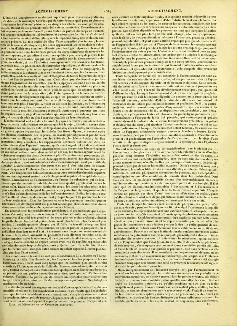 L'étude de l'accroissemeiit ne devient importante pour le médecin praticien, qu'à dater de la naissance. Ce n'est que de cette époque qu'il peut en observer directement les diverses périodes, en diriger les efforts, en corriger les ano- malies, Durant les six premiers mois de la vie extra-utérine, l'accroissement se fait avec une certaine uniformité , dans toutes les parties du corps de l'enfant. Ses organes encéphaliques , abdominaux et pectoraux se fortifient et s'habituent à leur nouvelle manière d'être. Mais, vers le septième mois , une évolution nou- velle se prépare. La tête devient le siège d'une congestion plus intense ; les ca- vités de la face se développent ; les dents apparaissent, et les mâchoires s'alon- gent, afin d'offrir une étendue suffisante pour les loger. Après ce travail de la première dentition, les diverses parties du corps conservent de nouveau les mêmes rapports , et grandissent avec une rapidité à peu près égale jusqu'à la fin du premier septénaire, époque qui est signalée par la chute successive des premières dents , et par l'évolution correspondante des secondes. Ce travail reproduit tous les phénomènes de congestion céphalique, et détermine dans la face une nutrition plus active que partout ailleurs. Peu de temps après , la taille commence à s'élancer, les os se durcissent davantage, les formes perdent graduellement de leur mollesse j mais l'élongation de toutes les parties du corps a surtout lieu de quatorze à vingt ans. C'est alors que s'achève et se perfec- tionne l'organisation du squelette, que les épiphyses cessent d'être isolées du reste des os, que les muscles acquièrent une densité et une résistance plus con- sidérables j c'est au début de cette période aussi que les organes génitaux d'une part, ceux de la respiration, de l'intelligence et de la voix de l'autre, prennent un développement rapide, et que les premiers entrent en action, tandis que les autres jouissent d'un surcroît de vigueur , et remplissent leurs fonctions avec plus d'énergie. A vingt-un ans chez les femmes , et à vingt-cinq chez les hommes, l'accroissement en hauteur est terminé; mais il se continue encore dans le sens de l'épaisseur; et jusqu'à trente-cinq à quarante ans, tous les organes sont le siège d'une nutrition qui augmente leur volume, leur den- sité, et assure de plus en plus l'exercice régulier de leurs fonctions. L'accroissement réel est alors terminé. Si, après ce temps, une alimentation trop copieuse, relativement aux pertes que fait le sujet, introduit encore dans l'organisme des matériaux nutritifs trop abondans, ceux-ci sont, ou transformés en graisse , qui se dépose dans les aréoles des tissus adipeux , et souvent entre les élémens constitutifs des organes, ou évacués périodiquement par diverses exhalations capillaires , telles que les épistaxis, les hémorrhoides, les flux menstruels trop abondans, les suppurations devenues habituelics, etc., ou enfin retenus dans l'appareil sanguin , qu'ils surchargent, et où ils occasionent un état de pléthore qui dispose singulièrement aux congestions hémorrhagiques et aux inflammations; mais, dans aucun de ces cas, les trames organiques et les substances propres des tissus n'éprouvent plus d'accroissement proprement dit. La rapidité et les limites de ce développement général des diverses parties du corps vivant, sont subordonnées à des circonstances qu'il n'est pas inutile de signaler. L'accroissement est plus prompt et porté plus loin dans les climats tempérés que sous l'influence d'une chaleur excessive ou d'un froid trop rigou- reux. Une température habituellement basse, une atmosphère humide et privée de lumière s'opposent surtout au développement régulier et complet des corps vivaus. L'insufiisance de l'alimentation, ou l'usage de substances qui ne four- nissent que des matériaux nutritifs de mauvaise qualité , produisent encore le même effet. Entre les diverses parties du corps, les tissus les plus mous et les plus vasculeux se développent les premiers ; la perfection de l'organisation des os n'a lieu qu'aux dernières périodes de l'accroissement. Enfin , les sujets à tex- ture molle et abreuvés de sucs arrivent presque toujours les premiers au terme de leur croissance. Chez les femmes et chez les personnes lymphatiques et nerveuses , ce développement est plus tôt achevé que chez les individus doués d'une constitution sèche et de la prédominance bilieuse. En revenant sur les considérations précédentes , il est manifeste que l'orga- nisme s'accroît, non par un mouvement continu et uniforme, mais par des alternatives d'activité très-grande et de repos plus ou moins prolongé, durant lesquelles les parties qui ont grandi deviennent plus denses, plus fermes et plus solides. 11 semble qu'après chaque pas il faille, le travail d'ôlongation étant opéré, que ses résultats perfectionnent, et que les parties se préparent, en se solidifiant dans leur nouvel état, à éprouver sans danger un accroissement ul- térieur. On constate aisément ce phénomène aux diverses périodes de la vie embryonnaire ; après la naissance , il n'est pas moins facile à remarquer, et l'on sait que l'accroissement ne s'opère jamais avec trop de rapidité et pendant des périodes de temps trop prolongées , sans préjudice pour les individus, et sans que les parties ainsi alongées outre mesure ne soient exposées à rester plus fai- bles que dans l'état normal. Les conditions de la santé ne sont pas subordonnées à l'élévation ou à la pe- titesse de la taille. Les Samoïèdes, les Lapons et tous les peuples de la race hyperboréeune, vivent aussi long-temps que les hommes plus grands et plus massifs de l'Allemagne ou de la Hollande. L'accroissement irrégulier est celui qui, restant incomplet dans toutes ou dans quelques-unes des régions du corps, ne permet pas aux parties demeurées en arrière, quel que soit d'ailleurs leur volume, d'acquérir la perfection de texture indispensable pour assurer leur longue durée, et entraîne par là des inconvéniens qui doivent être l'objet des méditations du médecin. Le développement des organes ne pouvant s'opérer qu'à l'aide de matériau.x nutritifs abondans et convenablement élaborés , il en résulte que l'encéphale , ainsi que les viscères abdominaux et thoraciques , chargés de reconnaître dans le monde extérieur, puis de recevoir, de préparer et de distribuer ces matériaux, sont ceux qui se développent et se perfectionnent les premiers. L'appareil ner- DiCT. DE MÉDECINE ET DE CniRURGIE PRATIQUES. veux , source de toute impulsion vitale , et le système sanguin , réservoir de tous les élémens de nutrition, apparaissent d'abord distinctement chez le fœtus. La tige cérébro-spinale et les nerfs, le cœur et les vaisseaux, semblent parleur accroissement successif créer, pour ainsi dire, à leurs extrémités toutes les autres parties. Les viscères digestifs et les poumons ne sont que préparés à l'action qu'ils devront exercer plus tard ; le foie seul, chargé, selon toute apparence , chez le fœtus , de quelques fonctions relatives à l'hématose, prend un dévelop- pement considérable, et jouit d'une activité organique plus grande que le reste de l'appareil dont il fait partie. A l'époque de la naissance, le système nerveux est le plus avancé, et il préside à toutes les actions organiques qui préparent l'accroissement des autres parties. L'estomac et le canal intestinal, mis en cou- tact avec les substances alimentaires , ne tardent pas à atteindre le même degré de perfection; le poumon, chargé de fonctions nouvelles, suit le morne mou- vement, et, pendant les premiers temps de la vie extra-utérine, l'accroissement semble borné à ces parties intérieures qui tiennent toutes les autres sous leur dépendance , et qui élaborent les matériaux à l'aide desquels elles prendront bientôt un développement plus considérable. Toute la période de la vie qui est consacrée à l'accroissement est donc ca- ractérisée par une suractivité remarquable, et des parties centrales de l'appa- reil nerveux, et des organes digestifs, et du poumon et du cœur. Cette suracti- vité des principaux foyers du mouvement vital est constamment proportionnée à la vivacité ainsi qu'à l'énergie du développement organique, quel qu'en soit d'ailleurs le siège. Lorsque l'accroissement s'opère avec une rapidité exagérée , il n'est pas rare de voir les organes digestifs, le poumon ou le cœur, excités par l'appareil nerveux, redoubler d'efforts, afin de suffire à ce mouvement, et contracter des irritations plus ou moins intenses et profondes. Delà, les gastro- entérites, ordinairement compliquées d'angio-cardite, qui caractérisent les fièvres dites de croissance; de là, les dispositions aux bronchites, aux hémo- ptysies, aux phlegmasies lentes et obscures du parenchyme pulmonaire, qui se manifestent à l'époque de la vie qui précède , qui accompagne et qui suit immédiatement la puberté ; de là, enfin, les mouvemens précipités,irréguliers et douloureux du cœur, qui simulent l'anévrisme de cet organe , et qui se dis- sipent ordinairement lorsque, l'accroissement étant terminé, les causes excita- trices de l'appareil circulatoire cessent d'exercer la même influence. Le cer- veau lui-même n'est pas à l'abri de ces stimulations anormales. Perfectionné le premier, et prédominant sur l'ensemble de l'organisme, il est le siège d'une activité vitale qui le dispose singulièrement à la méningite , ou à l'hydrocé- phalie aiguë et chronique. On doit remarquer, au sujet de ces considérations, que la plupart des in- flammations prolongées des viscères ont pour effet de ralentir ou même d'arrêter presque complètement l'évolution normale des autres parties du corps. La gastrite et surtout l'entérite prolongées, avec ou sans tuméfaction des gan- glions mésentériques, n'arrêtent-elles pas , presque constamment, le dévelop- pement organique de toutes les parties externes ? Qui n'a observe la maigreur , l'étiolement, la couleur blafarde des enfans atteints , soit de ces lésions gastro- intestinales, soit des phlegmasies chroniques du poumon , soit d'encéphalites, compliquées ou non d'accumulation de sérosité dans les ventricules? Dans tous ces cas, les matériaux nutritifs n'étant plus convenablement élaborés, ou l'innervation qui préside à la nutrition ayant perdu de son énergie , il faut bien que les élaborations indispensables à l'expansion et à l'accroissement de l'organisme languissent, et que tous les tissus restent imparfaits. L'angio- cardite ne produit pas alors d'aussi désastreux effets chez les enfans, parce qu'elle atteint rarement à ce degré qui entrave d'une manière notable le cours du sang , et nuit aux actions nutritives, en menaçant la vie des sujets. Toutefois, lorsque les viscères sont atteints de phlegmasies aiguës , il n'est pas rare de voir, pendant leur séjour au lit, et malgré l'abstinence à laquelle on les soumet, les sujets grandir avec une extrême rapidité , et acquérir en peu de jours une taille qu'ils n'auraient dû avoir qu'après plusieurs mois ou même plusieurs années. CejDhénomène ne saurait être expliqué que par cette consi- dération, que, durant l'inaction et le repos nécessités par les maladies, les pertes de l'organisme étant réduites presque à rien, la petite quantité de ma- tériaux nutritifs introduits dans l'économie tourne entièrement au profit de son accroissement. Peut-être aussi que la stimulation des surfaces muqueuses gastro- intestinales ou pulmonaires contribue sympathiquement, c'est-à-dire par l'inter- médiaire du système nerveux , à déterminer le mouvement qu'on observe alors. Toujours est-il que l'élongation du squelette et des muscles, opérée sous de tels auspices, s'accompagne constamment d'une émaciation portée très-loin, et d'une faiblesse générale quelquefois si profonde , que dans certains cas elle entraîne la perte des sujets. Il est manifeste que l'organisme est devenu, en ces occasions, le théâtre de mouvemens nutritifs irréguliers, et que, sous l'influence de stimulations intérieures intenses , la direction de l'assimilation a été changée en même temps que ses résultats ont cessé de présenter les caractères de vigueur et de durée qu'ils devaient posséder. Mais, indépendamment de l'influence exercée, soit par l'accroissement en général sur les viscères, soit par les irritations viscérales sur les produits de ce mouvement organique , on observe encore, dans les parties vivantes, des lésions de texture plus ou moins notables, selon qu'elles sont affectées à un très-haut degré de l'excitation nutritive, ou qu'elles semblent en être plus ou moins complètement privées. Dans ce dernier cas , elles i estent pâles, molles , froides, étiolées , et comme abandonnées par le mouvement vital. S'agit-il de muscles , on les trouve émaciës , aplatis, sans énergie , ne présentant que des fibres peu saillantes , et quelquefois à peine distinctes des lames celluleuses voisines. La débilité porte-t elle sur les os, ils restent cartilagineux, sans consistance,