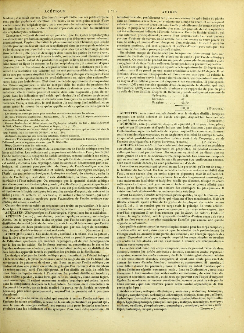ACETIQUE. tendons, se moulait sur eux. Dès lors j'ai adopté l'idée que ces petits corps ne sont que des produits de sécrétion. Du reste, ils ne sont point creusés d'une cavité comme les acéphalocystes, mais composés de pellicules qui s'emboîtent les unes dans les autres , et dont chacune représente assez bien la membrane des acéphalocystes ordinaires. Conclusion.—Il suit de tout ce qui précède, que les kystes acéphalocystes constituent une production organique beaucoup plus fréquente qu'on ne le croit communément, l'espèce d'hydatide la plus commune chez l'homme ; que l'étude de cette production devrait tenir un rang distingué dans les ouvrages de médecine et de chirurgie; que, semblable aux lésions générales qui ont leur siège dans le tissu cellulaire , elle peut se développer dans toutes les parties du corps ; que , dan's les tumeurs ignotœ vel incertœ indolis, soit externes , soit internes , il faut toujours, dans le calcul des probabilités auquel se livre le médecin prudent, faire entrer en ligne de compte les kystes acéphalocystes, et raisonner d'après l'éventualité de l'existence de ces productions : on ne s'obstinera pas à tra- vailler à la résolution des tumeurs qui ne sont pas susceptibles de résolution ; on ne sera pas comme stupéfait à la vue d'acéphalocystes qui s'échappent d'une tumeur ouverte spontanément ou artificiellement; on agira plus rationnelle- ment dans une foule de cas. C'est ainsi que l'étude approfondie et comparative des lésions organiques , si elle ne met pas dans les mains du praticien des armes thérapeutiques nouvelles, lui permettra de dominer pour ainsi dire les maladies; elle le rendra positif et sévère dans son diagnostic, plein de sa- gacité dans les indications qu'il saisit, qu'il devine, là où d'autres tergiversent encore et ont besoin de voir se dérouler sous leurs yeux la succession des phé- nomènes. Voilà, à mon avis , le seul instinct, le seul coup d'oeil médical, et eu même temps la source de ce qu'on appelle ou de ce qu'où devrait appeler le bonheur en médecine. Les principaux ouvrages qu'on peut consulter sur cette matière sont les suivans : J{ujsch. Thésaurus anatomicus , Amstelodami, 1701, thcs. 1, n 12 ; Opéra omnia anato- mica-medica-chirurgica , Ânistel.i vol. 3. Lassus. Recherches et Observations sur l'hydropisie enkystée du foie , dans le Journal de Méd, Chirur. Pharm, , par Corvisart et Boyer, t. 1 > p. 115. Laënnec. Mémoire sur les vers vésicul. et principalement sur ceux qui se trouvent dans le corps humain, lu i la séance du 26 pluv., an xii, 1804. Rudolphi. Entozoorum sive vermium intestinal, historia naturalis. Bremser. Traité zoologique et physiologique sur les vers intestinaux de l'homme, traduit de l'allemand ,revu et augmenté de notes, par M. Blainville. Hipp. Clof/uet. Faune des médecins. (Cruveilhier.) ACETATES , corps résultant de la combinaison de l'acide acétique avec les bases salifiables. Les acétates sont presque tous solubles dans l'eau ; traités par l'acide sulfurique, ils dégagent de l'acide acétique, reconnaissable à son odeur, et laissent leur base à l'état de sulfate. Excepté l'acétate d'ammoniaque, qui est volatil, et ceux à base organique, tous les autres se décomposent par le ca- lorique, et donnent pour produits : de Veau, de Yacide acétique non dé- composé, un liquide inflammable et volatil, nomme' esprit pjro-acétique, de Y huile, des gaz acide carbonique et hydrogène carburé, du charbon , enfin la hase de l'acétate qui reste dans le vase distillatoire , ou libre, ou carbonatée ou réduite à l'état métallique. On remarque que la quantité d'acide acétique non décomposée est d'autant plus grande , et celle d'esprit pyro-acétique formé d'autant plus petite, au contraire, que la base est plus facilement réductible, et tient moins à l'acide acétique ; tels sont les oxydes d'argent, de cuivre et de nickel; aussi les acétates de ces bases, et surtout celui de cuivre, qui est le plus commun, sont-ils employés pour l'extraction de l'acide acétique con- centré , dit vinaigre radical. Chacun des acétates usités en médecine sera traité en particulier , à la suite de sa base , et suivant l'ordre alphabélique de celle-ci. (Gcibobrt.) ACETATES {Thérapeutique et Toxicologie). Voyez leurs bases salifiables. ACÉTEUX (acide), nom donné, pendant quelques années, au vinaigre distillé. On le croyait alors moins oxygéné que l'acide acétique retiré de la distillation du verdet( acétate de cuivre) ; mais lorsqu'il fut reconnu que l'acide contenu dans ces deux produits ne différait que par son degré de concentra- tion , le nom d'acide acétique lui est seul resté. • ( Gcibotiht. ) ACETIQUE (acide). Cet acide existe , combiné à la chaux et à la potasse , dans la séve d'un grand nombre de végétaux; c'est un produit presque constant de l'altération spontanée des matières organiques, et de leur décomposition par le feu ou les acides. On le forme surtout en convertissant le vin et les liquides analogues en vinaigre, par la fermentation acide, ou en distillant du bois dans des appareils fermés et purifiant les produits de la distillation. Le vinaigre n'est pas de l'acide acétique pur; il contient de l'alcool échappé à la fermentation , le principe colorant jaune ou rouge du vin qui l'a formé, du sur-tartrate de potasse et de chaux, etc. Pour en retirer l'acide acétique, on l'introduit dans une grande cucurbite en grès que l'on recouvre d'un chapiteau de même matière , suivi d'un réfrigér.mt, et l'on distille au bain de sable les deux tiers du liquide soumis à l'opération. Le produit distillé est incolore , d'une acidité agréable , moins forte que celle du vinaigre, d'une odeur légère, ment aromatique. Il retient encore une matière organique qui colore les sels dans la composition desquels on le fait entrer. Autrefois on le concentrait eu l'exposant à la gelée, par un froid modéré ; la partie restée liquide se trouvait beaucoup plus acide qu'auparavant; aujourd'hui ce procédé est à peu près abandonné. Il n'en est pas de même de celui qui consiste à retirer l'acide acétique de l'acétate de cuivre cristallisé , à cause de la suavité particulière au produit qui, sous le nom de vinaigre radical, est surtout usité pour irriter la membrane pituitaire dans les défaillances et les syncopes. Pour faire cette opération, on { '5 ) ACIDES. introduit l'acétate, parfaitement sec, dans une cornue de grès lutée et placée dans un fourneau à réverbère ; on y adapte une alonge en verre et un récipient rafraîchi par un courant d'eau , et l'on chauffe graduellement la cornue jusqu'au rouge, et jusqu'à ce qu'il ne distille plus rien. Les produits de cette opération ont été suffisamment indiqués à l'article Acétates. Pour le liquide distillé, qui nous intéresse principalement, comme il est toujours coloré en vert par une portion d'acétate de cuivre, on le rectifie dans une cornue de verre placée au bain de sable, et munie d'une alonge et d'un récipient. On met à part les premières portions, qui sont aqueuses et mêlées d'esprit pyro-acétique. On continue la distillation presque jusqu'à siccité. On obtient encore de l'acide acétique très-pur en découiposant dans une cornue de l'acétate de potasse , de plomb ou de soude , par l'acide sulfurique concentré. On rectifie le produit sur un peu de peroxyde de manganèse , afin d'oxygéner et de fixer l'acide sulfureux formé pendant la première opération. L'acide acétique le plus pur est liquide à la température de 15 degrés centi- grades ; mais il se prend en une masse cristalline à celle de 12 degrés. Il est incolore, d'une odeur très-piquante et d'une saveur caustique. Il rubéfie la peau, et peut même servir à former des vésicatoires, en concentrant son effet au moyen d'un taffetas gommé qui s'oppose à son évaporatiou. Il pèse spécifi- quement 1,063 ; une certaine quantité d'eau en augmente la densité , qui peut aller jusqu'à 1,089; mais au-delà elle diminue et se rapproche de plus en plus de celle de l'eau distillée. D'après M. Berzélius, l'acide acétique est composé de Hydrogène. . . 6,21 Carbone. ... 47 Oxygène. . . . 46,79 100,00 ( GciDOl'RT. ) ACETITES , nom donné aux sels formés avec le vinaigre distillé, lorsqu'on supposait cet acide différent de l'acide acétique. Aujourd'hui tous ces sels portent le nom d'acétates. ( Gcibocrt. ) ACHORES , s. m. fl.,achores, «y^^ii, de « privatif, etde y^i^'i^ l'eu 5 place , employé par Hippocrate et d'après lui par une foule d'auteurs, pour désigner l'inflammation aiguë des follicules de la peau, aujourd'hui connue, en France ? sous le nom de teigne muqueuse, et en Angleterre sous celui de porrigo lari'alis, et qui n'est probablement elle-même qu'une variété de Yimpéiigo, ou de Yeczéma impétiginodes. (Voyez Impétigo, Teigne.) (P. Rayer.) ACIDES ( Chimie médic. ). Les acides sont des corps qui peuvent se combiner aux alcalis, dont ils font disparaître les propriétés, en perdant eux-mêmes celles qui leur sont particulières. On exprime ce résultat en disant que ces deux genres de corps se neutralisent réciproquement. Les nouveaux composés qui en résultent portent le nom de sels; ils peuvent être entièrement neutres, avec excès d'acide encore, ou avec prédominance d'alcali. Les acides se reconnaissent généralement à la propriété qu'ils ont de rougir la teinture du tournesol. On leur accorde ensuite une certaine solubilité dans l'eau, et une saveur plus ou moins aigre et piquante; mais ils diffèrent tel- lement à cet égard, que les uns , comme les acides tungstique et antimonique, sont entièrement insolubles et insipides , tandis que d'autres, tels que les acides sulfurique et nitrique, ont vne saveur si forte et une si grande affinité pour l'eau , qu'on doit les mettre au nombre des caustiques les plus puissans. Il existe une foule d'intermédiaires entre ces deux extrêmes. Avant Lavoisier , Yacidité n'exprimait qu'une qualité, ou que la réunion plus ou moins marquée des propriétés qui viennent d'être mentionnées. Mais cet illustre chimiste ayant retiré de Yoxygène de la plupart des acides connus jusqu'à lui, il en conclut que ce corps était le principe de toute acidité, et chez lui le mot acide est presque synonyme de corps très-oxygéné. Au- jourd'hui cependant il est bien reconnu que le Jluor, le chlore, Yiode, le brome, le soufre même, ont la propriété d'acidifier d'autres corps ; de sorte qu'il en faut revenir à ne plus considérer Yacidité que comme une qualité opposée à Yalcalinité. Ces qualités existent pour les corps simples comme pour les corps composés , et même elles ne sont, dans ceux-ci, que le résultat de la prédominance de Yénergie acide ou alcaline d'une partie des élémens , sur l'énergie opposée des autres. Cependant on n'a pas compris jusqu'ici les corps simples au nombre • des acides ou des alcalis , et l'on s'est borné à donner ces dénominations à certains corps composés. Les acides sont donc des corps composés ; mais ils peuvent l'être de deux élémens, comme les acides minéraux ; de trois, comme les acides végétaux ; de quatre, comme les acides animaux ; de là la division généralement admise de ces trois classes d'acides, auxquelles il serait sans doute plus exact de donner les noms d'acides binaires, ternaires et quaternaires. Si, ensuite, il nous fallait diviser les premiers , nous le ferions en autant d'ordres qu'ils offrent d''élémens négatifs communs ; mais , dans ce Dictionnaire , nous nous bornerons à faire mention des acides usités en médecine, de ceux tirés des liqueurs et sécrétions animales, et de ceux qui peuvent être l'objet d'enquêtes légales. Le nombre en est encore considérable, comme on peut le voir par les noms suivans , que l'on trouvera placés selon l'ordre alphabétique de leur partie spécifique : Acides acéteux, acétique, allantoïque , arsénieux, arsénique, benzoïque, borique , camphorique ,carbonique ,chromique, citrique, formique ,gallique, hydriodique, hydrochlorique, hydrocyanique, hydrophthorique, hydrosulfu- riq.ue, hypophosphorique,quinique, lactique, malique, méconique , mucique, nitrique, o?:alique, phosphorisque , purpurique , rosacique, sulfureux, sulfu- rique, tartarique, urique , zoonique. (Guiboubt.)