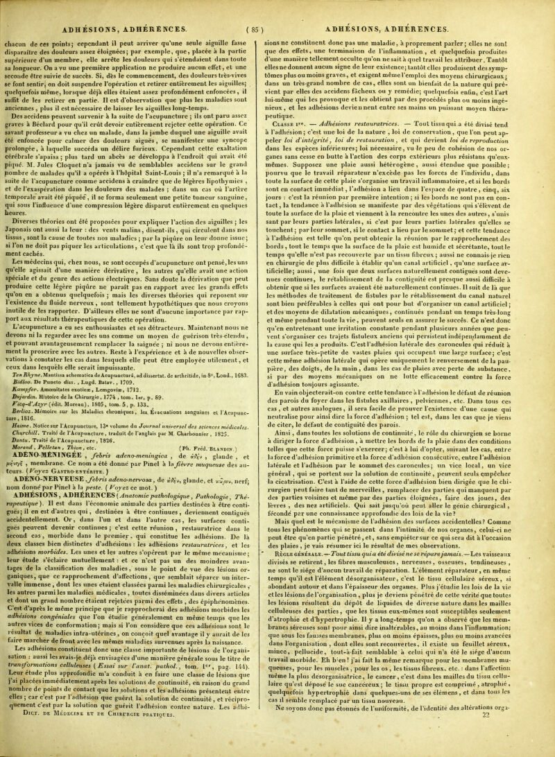 chacun de ces points; cependant il peut arriver qu'une seule aiguille fasse disparaître des douleurs assez éloignées; par exemple, que, placée à la partie supérieure d'un membre , elle arrête les douleurs qui s'étendaient dans toute sa longueur. On a vu une première application ne produire aucun effet, et une seconde être suivie de succès. Si, dès le commencement, des douleurs très-vives se font sentir j on doit suspendre l'opération et retirer entièrement les aiguilles; quelquefois nlême, lorsque déjà elles étaient assez profondément enfoncées, il suffit de les retirer en partie. Il est d'observation que plus les maladies sont anciennes , plus il est nécessaire de laisser les aiguilles long-temps. Des accidens peuvent survenir à la suite de l'acupuncture ; ils ont paru assez graves à Béclard pour qu'il crût devoir entièrement rejeter cette opération. Ce savant professeur a vu chez un malade, dans la jambe duquel une aiguille avait été enfoncée pour calmer des douleurs aiguës , se manifester une syncope prolongée, à laquelle succéda un délire furieux. Cependant cette exaltation cérébrale s'apaisa ; plus tard un abcès se développa à l'endroit qui avait été piqué. M. Jules Cloquet n'a jamais vu de semblables accidens sur le grand Jiombre de malades qu'il a opérés à l'hôpital Saint-Louis ; il n'a remarqué à la suite de l'acupuncture comme accidens à craindre que de légères lipothymies , et de l'exaspération dans les douleurs des malades ; dans un cas où l'artère temporale avait été piquée , il se forma seulement une petite tumeur sanguine, qui sous l'influence d'une compression légère di.sparut entièrement en quelques heures. Diverses théories ont été proposées pour expliquer l'action des aiguilles ; les Japonais ont aussi la leur : des vents malins, disent-ils, qui circulent dans nos tissus , sont la cause de toutes nos maladies ; par la piqûre on leur donne issue; si l'on ne doit pas piquer les articulations, c'est que là ils sont trop profondé- ment cachés. Les médecins qui, chez nous, se sont occupés d'acupuncture ont pensé,les uns qu'elle agissait d'une manière dérivative , les autres qu'elle avait une action spéciale et du genre des actions électriques. Sans doute la dérivation que peut produire cette légère piqûre ne parait pas en rapport avec les grands effets qu'on en a obtenus quelquefois ; mais les diverses théories qui reposent sur l'existence du fluide nerveux , sont tellement hypothétiques que nous croyons inutile de les rapporter. D'ailleurs elles ue sont d'aucune importance par rap- port aux résultats thérapeutiques de cette opération. L'acupuncture a eu ses enthousiastes et ses détracteurs. Maintenant nous ne devons ni la regarder avec les uns comme un moyen de guérison très étendu , et pouvant avantageusement remplacer la saignée ; ni nous ne devons entière- ment la proscrire avec les autres. Reste à l'expérience et à de nouvelles obser- vations à constater les cas dans lesquels elle peut être employée utilement, et ceux dans lesquels elle serait impuissante. Te/iRkjrne.Maulissî schemalicadeAcupuncturâ,addissertat. de arlbritide, in-S,Lond., 1683. Bidloo. De PuDcto diss. , Lugd. Batav., 1709. Kcempfer. Amœnitates exoticae , Lemgoviae, 1712. Dujardin. Histoire delà Chirurgie, 1774 , tom. 1er, p. 89. Vicq-d'Azyr (édit. Moreau), 1805 i tom. 5 , p. 133. BerZioa. Mémoire sur les Maladies chroniques, les Évacuations sanguines et l'Acupunc- ture, 1816. Haime. Notice sur l'Acupuncture, 13» volume du Journal universel des sciences médicales' Churchill. Traite de l'Acupuncture , traduit de l'anglais par M. Charbonnier , 1825. Dantu. Traité de l'Acupuncture , 1826. Morand , Pelle tan , Thion, etc. (Ph. Fréd. BlANDIN. ) ADÉNO-MÉNINGÉE , fehris adeno-meningica , de à'JVv , glande , et R'J'V? ■> membrane. Ce nom a été donné par Pinel à la fièvre muqueuse des au- teurs. {Voyez Gastro-entérite.) ADENO-NERVEUSE ,feb VIS adenO'newosa. j de aJ^'y, glande, et v-J^ov, nerf; nom donne' par Pinel à la peste. ( Vojez ce mot. ) ADHÉSIONS , ADHÉRENCES (^«aîowic pathologique, Pathologie, Thé- rapeutique). II est dans l'économie animale des parties destinées à être conti- guës; il en est d'autres qui, destinées à être continues , deviennent contiguës accidentellement. Or, dans l'un et dans l'autre cas, les surfaces conti- guës peuvent devenir continues; c'est cette réunion, restauratrice dans le second cas , morbide dans le premier, qui constitue les adhésions. De là deux classes bien distinctes d'adhésions: les adhésions restauratrices, et les adhésions morbides. Les unes et les autres s'opèrent par le même mécanisme; leur étude s'éclaire mutuellement : et ce n'est pas un des moindres avan- tages de la classification des maladies, sous le point de vue des lésions or- ganiques, que ce rapprochement d'affections, que semblait séparer un inter- valle immense , dont les unes étaient classées parmi les maladies chirurgicales , les autres parmi les maladies médicales , toutes disséminées dans divers articles et dont un grand nombre étaient rejetées parmi des effets , des épiphénomènes. C'est d'après le même principe que je rapprocherai des adhésions morbides les adhésions congéniales que l'on étudie généralement en même temps que les autres vices de conformation; mais si l'on considère que ces adhésions sont le résultat de maladies intra-utérines , on conçoit quel avantage il y aurait de les faire marcher de front avec les mêmes maladies survenues après la naissance. Les adhésions constituent donc une classe importante de lésions de l'orgaiii- sartion : aussi lesavais-je déjà envisagées d'une manière générale sous le titre de transformations celluleuses (Essai sur l'anat. pathol., tom. 1, pag. 144). Leur étude plus approfondie m'a conduit à en faire une classe de lésions que j'ai placées immédiatement après les solutions de continuité, en raison du grand nombre de points de contact que les solutions et les adhésions présentent entre elles ; car c'est par l'adhésion que guérit la solution de continuité, et récipro- quement c'est par la solution que guérit l'adhésion contre nature. Les adhé- DlCT. DE MÉDECINE ET DE CHIRURGIE PRATIQtES. sions ne constituent donc pas une maladie, à proprement parler; elles ne sont que des eff'ets, une terminaison de l'inflammation , et quelquefois produites d'une manière tellement occulte qu'on ne sait à quel travail les attribuer. Tantôt elles ne donnent aucun signe de leur existence; tantôt elles produisent des symp- tômes plus ou moins graves, et exigent même l'emploi des moyens chirurgicaux; dans un très-grand nombre de cas, elles sont un bienfait de la nature qui pré- vient par elles des accidens fâcheux ou y remédie; quelquefois enfin, c'est l'art lui-même qui les provoque et les obtient par des procédés plus ou moins ingé- nieux , et les adhésions deviennent entre ses mains un puissant moyen théra- peutique. Classe ït. — Adhésions restauratrices. — Tout tissu qui a été divisé tend à l'adhésion ; c'est une loi de la nature , loi de conservation, que l'on peut ap- peler loi d'intégrité, loi de restauration, et qui devient loi de reproduction dans les espèces inférieures; loi nécessaire, vu le peu de cohésion de nos or- ganes sans cesse en butte à l'action des corps extérieurs plus résistans qu'eux- mêmes. Supposez une plaie aussi hétérogène, aussi étendue que possible; pourvu que le travail réparateur n'excède pas les forces de l'individu, dans toute la surface de cette plaie s'organise un travail inflammatoire, et si les bords sont en contact immédiat, l'adhésion a lieti dans l'espace de quatre , cinq, six jours : c'est la réunion par première intention ; si les bords ne sont pas en con- tact , la tendance à l'adhésion se manifeste par des végétations qui s'élèvent de toute la surface de la plaie et viennent à la rencontre les unes des autres, s'unis sant par leurs parties latérales, si c'est par leurs parties latérales qu'elles se touchent; par leur sommet, si le contact a lieu par le sommet; et celte tendance à l'adhésion est telle qu'on peut obtenir la réunion par le rapprochement des bords, tout le temps que la surface de la plaie est humide et sécrétante, toutle temps qu'elle n'est pas recouverte par un tissu fibreux; aussi ne connais-je rien en chirurgie de plus difficile à établir qu'un canal artificiel, qu'une surface ar- tificielle; aussi, une fois que deux surfaces naturellement contiguës sont deve- nues continues, le rétablissement de la contiguité est presque aussi difficile à obtenir que si les surfaces avaient été naturellement continues. Il suit de là que les méthodes de traitement de fistules par le rétablissement du canal naturel sont bien préférables à celles qui ont pour but d'organiser un canal artificiel; et des moyens de dilatation mécaniques, continués pendant un temps très-long et même pendant toute la vie, peuvent seuls en assurer le succès. Ce n'est donc qu'en entretenant une irritation constante pendant plusieurs années que peu- vent s'organiser ces trajets fistuleux anciens qui persistent indépendamment de la cause qui les a produits. C'est l'adhésion latérale des caroncules qui réduit à une surface très-petite de vastes plaies qui occupent une large surface; c'est cette même adhésion latérale qui opère uniquement le renversement de la pau- pière, des doigts, de la main, dans les cas de plaies avec perte de substance, si par des moyens mécaniques on ne lutte eflîcacement contre la force d'adhésion toujours agissante. En vain objecterait-on contre cette tendance à l'adhésion le défaut de réunion des parois du foyer dans les fistules axillaires , pelviennes, etc. Dans tous ces cas , et autres analogues, il sera facile de prouver l'existence d'une cause qui neutralise pour ainsi dire la force d'adhésion ; tel est, dans les cas que je viens de citer, le défaut de contiguité des parois. Ainsi, dans toutes les solutions de continuité, le rôle du chirurgien se borne à diriger la force d'adhésion, à mettre les bords de la plaie dans des conditions telles que cette force puisse s'exercer; c'est à lui d'opter, suivant les cas, entre la force d'adhésion primitive et la force d'adhésion consécutive, entre l'adhésion latérale et l'adhésion par le sommet des caroncules ; un vice local, un vice général , qui se portent sur la solution de continuité, peuvent seuls empêcher la cicatrisation. C'est à l'aide de cette force d'adhésion bien dirigée que le chi- rurgien peut faire tant de merveilles , remplacer des parties qui manquent par des parties voisines et même par des parties éloignées, faire des joues, des lèvres , des nez artificiels. Qui sait jusqu'où peut aller le génie chirurgical, fécondé pr.r une connaissance approfondie des lois de la vie? Mais quel est le mécanisme de l'adhésion des surfaces accidentelles? Comme tous les phénomènes qui se passent dans l'intimité de nos organes, celui-ci ne peut être qu'en partie pénétré, et, sans empiéter sur ce qui sera dit à l'occasion des plaies , je vais résumer ici le résultat de mes observations. RÈGLE GÉNÉRALE.—Tout tissu quia été divisé ne se répare jamais.—Les vaisseaux divisés se retirent, les fibres musculeuses , nerveuses, osseuses, tendineuses , ne sont le siège d'aucun travail de réparation. L'élément réparateur, en même temps qu'il est l'élément désorganisateur, c'est le tissu cellulaire séreux, si abondant autour et dans l'épaisseur des organes. Plus j'étudie les lois de la vie elles lésions de l'organisation , plus je deviens pénétré de cette vérité que toutes les lésions résultent du dépôt de liquides de diverse nature dans les mailles celluleuses des parties, que les tissus eux-mêmes sont susceptibles seulement d'atrophie et d'hypertrophie. Il y a long-temps qu'on a observé que les mem- branes séreuses son! pour ainsi dire inaltérables, au moins dans l'inflammation; que sous les fausses membranes, plus ou moins épaisses, plus ou moins avancées dans l'organisation , dont elles sont recouvertes, il existe un feuillet séreux, mince, pellucide, tout-à-fait semblable à celui qui n'a été le siège d'aucun travail morbide. Eh b'en ! j'ai fait la même remarque pour les membranes mu- queuses, pour les puscles , pour les os , les tissus fibreux, etc. : dans l'affection même la plus désorganisatrice, le cancer, c'est dans les mailles du tissu cellu- laire qu'est déposé le suc cancéreux ; le tissu propre est comprimé , atrophié , quelquefois hypertrophié dans quelques-uns de ses élémens , et dans tous les cas il semble remplacé par un tissu nouveau. Ne soyons donc pas étonnés de l'uniformité, de l'identité des altérations orga- 22