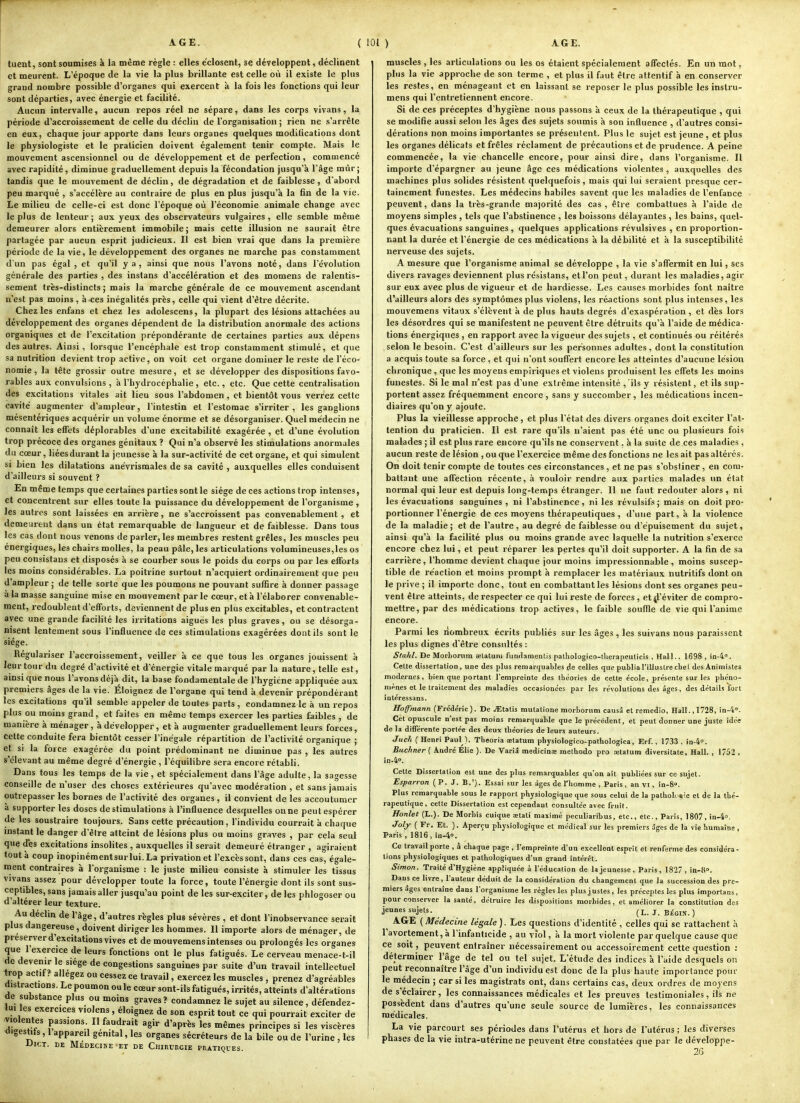 tueut, sont soumises à la même règle : elles e'closent, se développent, déclinent et meurent. L'époque de la vie la plus brillante est celle où il existe le plus grand nombre possible d'organes qui exercent à la fois les fonctions qui leur sont départies, avec énergie et facilité. Aucun intervalle, aucun repos réel ne sépare, dans les corps vivans, la période d'accroissement de celle du déclin de l'organisation ; rien ne s'arrête en eux, chaque jour apporte dans leurs organes quelques modifications dont le physiologiste et le praticien doivent également tenir compte. Mais le mouvement ascensionnel ou de développement et de perfection, commencé avec rapidité, diminue graduellement depuis la fécondation jusqu'à l'âge mûr j tandis que le mouvement de déclin, de dégradation et de faiblesse, d'abord peu marqué , s'accélère au contraire de plus en plus jusqu'à la fin de la vie. Le milieu de celle-ci est donc l'époque où l'économie animale change avec le plus de lenteur ; aux yeux des observateurs vulgaires , elle semble même demeurer alors entièrement immobile j mais cette illusion ne saurait être partagée par aucun esprit judicieux. Il est bien vrai que dans la première période de la vie, le développement des organes ne marche pas constamment d'un pas égal, et qu'il y a, ainsi que nous l'avons noté, dans l'évolution générale des parties , des instans d'accélération et des momens de ralentis- sement très-distincts ; mais la marche générale de ce mouvement ascendant n'est pas moins , à.ces inégalités près, celle qui vient d'être décrite. Chez les enfans et chez les adolescens, la plupart des lésions attachées au développement des organes dépendent de la distribution anormale des actions organiques et de l'excitation prépondérante de certaines parties aux dépens des autres. Ainsi, lorsque l'encéphale est trop constamment stimulé, et que sa nutrition devient trop active, on voit cet organe dominer le reste de l'éco- nomie , la tête grossir outre mesure, et se développer des dispositions favo- rables aux convulsions , à l'hydrocéphalie , etc., etc. Que cette centralisation des excitations vitales ait lieu sous l'abdomen, et bientôt vous verrez cette cavité augmenter d'ampleur, l'intestin et l'estomac s'irriter, les ganglions mésentériques acquérir un volume énorme et se désorganiser. Quel médecin ne connaît les efTets déplorables d'une excitabilité exagérée, et d'une évolution trop précoce des organes génitaux ? Qui n'a observé les stimulations anormales du cœur, liéesdurant la jeunesse à la sur-activité de cet organe, et qui simulent si bien les dilatations anévrismales de sa cavité , auxquelles elles conduisent d'ailleurs si souvent ? En même temps que certaines parties sont le siège de ces actions trop intenses, et concentrent sur elles toute la puissance du développement de l'organisme , les autres sont laissées en arrière, ne s'accroissent pas convenablement , et demeurent dans un état remarquable de langueur et de faiblesse. Dans tous les cas dont nous venons de parler, les membres restent grêles, les muscles peu énergiques, les chairs molles, la peau pâle, les articulations volumineuses,les os peu consistans et disposés à se courber sous le poids du corps ou par les efforts les moins considérables. La poitrine surtout n'acquiert ordinairement que peu d'ampleur ; de telle sorte que les poumons ne pouvant suffire à donner passage à la masse sanguine mise en mouvement par le cœur, et à l'élaborer convenable- ment, redoublent d'efforts, deviennent de plus en plus excitables, et contractent avec une grande facilité les irritations aiguës les plus graves, ou se désorga- nisent lentement sous l'influence de ces stimulations exagérées dont ils sont le siège. Régulariser l'accroissement, veiller à ce que tous les organes jouissent à leur tour du degré d'activité et d'énergie vitale marqué par la nature, telle est, ainsi que nous l'avons déjà dit, la base fondamentale de l'hygiène appliquée aux premiers âges de la vie. Éloignez de l'organe qui tend à devenir prépondérant les excitations qu'il semble appeler de toutes parts , condamnez le à un repos plus ou moins grand, et faites en même temps exercer les parties faibles , de manière à ménager, à développer, et à augmenter graduellement leurs forces, cette conduite fera bientôt cesser l'inégale répartition de l'activité organique ; et si la force exagérée du point prédominant ne diminue pas , les autres s'élevant au même degré d'énergie , l'équilibre sera encore rétabli. Dans tous les temps de la vie, et spécialement dans l'âge adulte, la sagesse conseille de n'user des choses extérieures qu'avec modération , et sans jamais outrepasser les bornes de l'activité des organes, il convient de les accoutumer à supporter les doses de stimulations à l'influence desquelles oune peutespérer de les soustraire toujours. Sans cette précaution, l'individu courrait à chaque instant le danger d'être atteint de lésions plus ou moins graves , par cela seul que des excitations insolites , auxquelles il serait demeuré étranger , agiraient tout à coup inopinémentsurlui.La privation et l'excès sont, dans ces cas, égale- ment contraires à l'organisme : le juste milieu consiste à stimuler les tissus vivans assez pour développer toute la force, toute l'énergie dont ils sont sus- ceptibles, sans jamais aller jusqu'au point de les sur-exciter, de les phlogoser ou d'altérer leur texture. Au declm de l'âge, d'autres règles plus sévères , et dont l'inobservance serait plus dangereuse, doivent diriger les hommes. Il importe alors de ménager, de préserver d'excitations vives et de mouvemens intenses ou prolongés les organes que l'exercice de leurs fonctions ont le plus fatigués. Le cerveau menace-t-il de devenir le siège de congestions sanguines par suite d'un travail intellectuel trop actit? allégez ou cessez ce travail, exercez les muscles , prenez d'agréables distractions. Le poumon ou le cœur sont-ils fatigués, irrités, atteints d'altérations de substance plus ou moins graves? condamnez le sujet au silence, défendez- lui les exercices vioJens, éloignez de son esprit tout ce qui pourrait exciter de violentes passions. Il faudrait agir d'après les mêmes principes si les viscères a'gesti^s, l appareil génital, les organes sécréteurs de la bile ou de l'urine, les DlCT. DE MÉDECINE ET DE CHIRURGIE PRATIQUES. muscles, les articulations ou les os étaient spécialement affectés. En un mot, plus la vie approche de son terme , et plus il faut être attentif à en conserver les restes, en ménageant et en laissant se reposer le plus possible les inslru- mens qui l'entretiennent encore. Si de ces préceptes d'hygiène nous passons à ceux de la thérapeutique , qui se modifie aussi selon les âges des sujets soumis à son influence , d'autres consi- dérations non moins importantes se présentent. Plus le sujet est jeune , et plus les organes délicats et frêles réclament de précautions et de prudence. A peine commencée, la vie chancelle encore, pour ainsi dire, dans l'organisme. Il importe d'épargner au jeune âge ces médications violentes , auxquelles des machines plus solides résistent quelquefois, mais qui lui seraient presque cer- tainement funestes. Les médecins habiles savent que les maladies de l'enfance peuvent, dans la très-grande majorité des cas , être combattues à l'aide de moyens simples , tels que l'abstinence , les boissons délayantes , les bains, quel- ques évacuations sanguines , quelques applications révulsives , en proportion- nant la durée et l'énergie de ces médications à la débilité et à la susceptibilité nerveuse des sujets. A mesure que l'organisme animal se développe , la vie s'affermit en lui, ses divers ravages deviennent plus résistans, et l'on peut, durant les maladies, agir sur eux avec plus de vigueur et de hardiesse. Les causes morbides font naître d'ailleurs alors des symptômes plus violens, les réactions sont plus intenses, les mouvemens vitaux s'élèvent à de plus hauts degrés d'exaspération , et dès lors les désordres qui se manifestent ne peuvent être détruits qu'à l'aide de médica- tions énergiques , en rapport avec la vigueur des sujets , et continués ou réitérés selon le besoin. C'est d'ailleurs sur les personnes adultes, dont la constitution a acquis toute sa force , et qui n'ont souffert encore les atteintes d'aucune lésion chronique , que les moyens empiriques et violens produisent les effets les moins funestes. Si le mal n'est pas d'une extrême intensité ,'ils y résistent, et ils sup- portent assez fréquemment encore, sans y succomber, les médications incen- diaires qu'on y ajoute. Plus la vieillesse approche, et plus l'état des divers organes doit exciter l'at- tention du praticien. Il est rare qu'ils n'aient pas été une ou plusieurs fois malades ; il est plus rare encore qu'ils ne conservent, à la suite de ces maladies, aucun reste de lésion , ou que l'exercice même des fonctions ne les ait pas altérés. On doit tenir compte de toutes ces circonstances, et ne pas s'obstiner, en com- battant une affection récente, à vouloir rendre aux parties malades un état normal qui leur est depuis long-temps étranger. 11 ne faut redouter alors , ni les évacuations sanguines , ni l'abstinence, ni les révulsifs; mais on doit pro- portionner l'énergie de ces moyens thérapeutiques, d'une part, à la violence de la maladie; et de l'autre, au degré de faiblesse ou d'épuisement du sujet, ainsi qu'à la facilité plus ou moins grande avec laquelle la nutrition s'exerce encore chez lui, et peut réparer les pertes qu'il doit supporter. A la fin de sa carrière, l'homme devient chaque jour moins impressionnable, moins suscep- tible de réaction et moins prompt à remplacer les matériaux nutritifs dont on le prive ; il importe donc, tout en combattant les lésions dont ses organes peu- vent être atteints, de respecter ce qui lui reste de forces , et^l'éviter de compro- mettre, par des médications trop actives, le faible souffle de vie qui l'anime encore. Parmi les nombreux écrits publiés sur les âges, les suivans nous paraissent les plus dignes d'être consultés : Stahl. De Morborum ïelatum fundamenLis patliologico-tUeiapeuUcis , Hall.. 1698 , in^. Celte dissertation, une des plus remarquables <le celles que publia l'illustre chel des Animistes modernes, bien que portant l'empreinte des théories de cette école, présente sur les phéno- mènes et le traitement des maladies occasionées par les révolutions des âges, des détails fort intéressans. Hoffmann (Frédéric). De jEtatis mutatione morborum causa et remedio, Hall.,1728, in-4'*. Cet opuscule n'est pas moins remarquable que le précédent, et peut donner une juste idée de la différente portée des deux théories de leurs auteurs. Jiich ( Henri Paul ). Theoria aetatum physiologico-pathologica, Erf. , 1733 , in-4o. Buchner ( André Elie ). De Varia medicinae methodo pro œtatum diversitate, Hall. , 1752 , in.4''. Cette Dissertation est une des plus remarquables qu'on ait publiées sur ce sujet. Esparion (P. J. B.'). Essai sur les âges de Thomme , Paris , an VI, in-8». Plus remarquable sous le rapport physiologique que sous celui de la pathoK sie et de la thé- rapeutique, cette Dissertation est cependant consultée avec fruit. Honlet (L.). De Morbis cuique œtati maxime peculiaribus, etc., etc., Paris, 1807, in-40. Joly ( Fr. Et. ). Aperçu physiologique et médical sur les premiers âges de la vie humaine, Paris , 1816, in-4o. Ce travail porte , à chaque page , l'empreinte d'un excelloat esprit et renferme des considéra- tions physiologiques et pathologiques d'un grand intérêt. Simon. Traité d'Hygiène appliquée à l'éducation de la jeunesse, Paris, 182 , in-fi». Daus ce livre, l'auteur déduit de la considération du changement que la succession des pre- miers âges entraîne dans l'organisme les règles les plus justes, les préceptes les plus importans, pour conserver la santé, détruire les dispositions morbides, et améliorer la constitution des jeunes sujets. ^ (l. j_ bégin. ) AGE (Médecine légale). Les questions d'identité , celles qui se rattachent à l'avortement, à l'infanticide , au vfol, à la mort violente par quelcfue cause que ce soit, peuvent entraîner nécessairement ou accessoirement cette question déterminer l'âge de tel ou tel sujet. L'étude des indices à l'aide desquels on peut reconnaître l'âge d'un individu est donc de la plus haute importance pour le médecin ; car si les magistrats ont, dans certains cas, deux ordres de moyens de s'éclairer, les connaissances médicales et les preuves testimoniales, ils ne possèdent dans d'autres qu'une seule source de lumières, les connaissances médicales. La vie parcourt ses périotles dans l'utérus et hors de l'utérus ; les diverses phases de la vie intra-utérine ne peuvent être constatées que par le développe- 2G